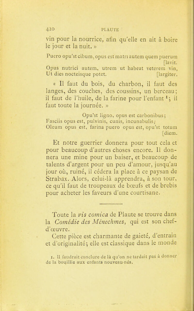 vin pour la nourrice, afin qu'elle en ait à boire le jour et la nuit. » Pucro opu'st cibum, opus est matri autem quem puerum [lavit, Opus nutrici autem, utrem ut habeat vetcrem vin, Ut (lies nocteisque potct. [largiter. « Il faut du bois, du charbon, il faut des langes, des couches, des coussins, un berceau; il faut de l'huile, de la farine pour l'enfant il faut toute la journée. » Opu'st ligno, opus est carbonibus; Fasciis opus est, pulvinis, cunis, incunabulis; Oleum opus est, farina puero opus est, opu'st totum [diem. Et notre guerrier donnera pour tout cela et pour beaucoup d'autres choses encore. Il don- nera une mine pour un baiser, et beaucoup de talents d'argent pour un peu d'amour, jusqu'au jour où, ruiné, il cédera la place à ce paysan de Strabâx. Alors, celui-là apprendra, à son tour, ce qu'il faut de troupeaux de bœufs et de brebis pour acheter les faveurs d'une courtisane. Toute la pis comica de Plaute se trouve dans la Comédie des Ménechmes, qui est son chef- d'œuvre. Cette pièce est charmante de gaieté, d'entrain et d'originalité; elle est classique dans le monde I. Il faudrait conclure de là qu'on ne tardait paâ à donner de la bouillie aux enfants nouveau-nés.