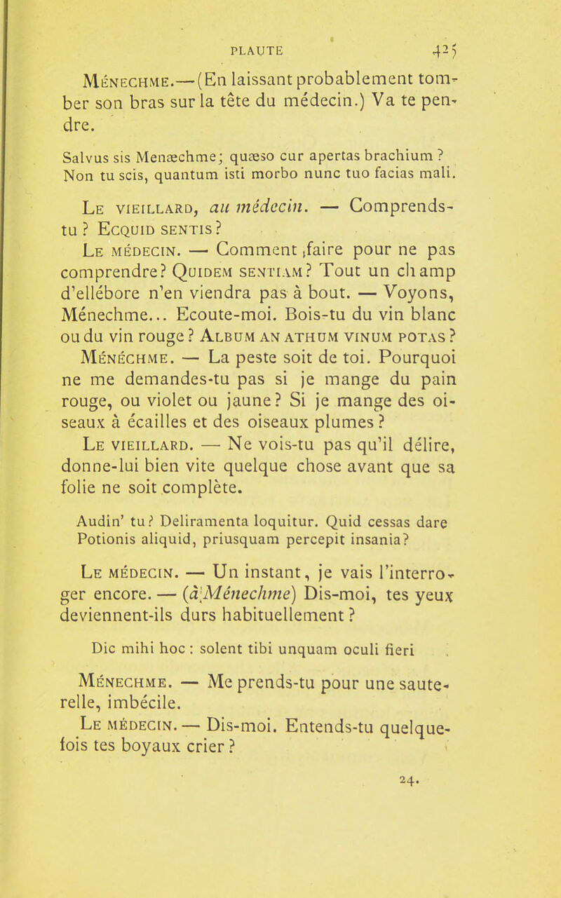 Ménechme.—(En laissant probablement tom- ber son bras sur la tête du médecin.) Va te pen- dre. Salvus sis Menaechme; quasso cur apertas brachium ? Non tu scis, quantum isti morbo nunc tuo facias mali. Le vieillard, au médecin. — Comprends- tu ? ECQUID SENTIS? Le médecin. — Gomment ,faire pour ne pas comprendre? Quidem senti.vm? Tout un champ d'ellébore n'en viendra pas à bout. — Voyons, Ménechme... Ecoute-moi. Bois-tu du vin blanc ou du vin rouge ? Album an athum vinum potas ? Ménechme. — La peste soit de toi. Pourquoi ne me demandes-tu pas si je mange du pain rouge, ou violet ou jaune? Si je mange des oi- seaux à écailles et des oiseaux plumes ? Le vieillard. — Ne vois-tu pas qu'il délire, donne-lui bien vite quelque chose avant que sa folie ne soit complète. Audin' tui Deliramenta loquitur. Quid cessas dare Potionis aliquid, priusquam percepit insania? Le médecin. — Un instant, je vais l'interro- ger encore. — {à'MênecJime) Dis-moi, tes yeux deviennent-ils durs habituellement ? Die mihi hoc : soient tibi unquam oculi fieri Ménechme. — Me prends-tu pour une saute- relle, imbécile. Le médecin.— Dis-moi. Entends-tu quelque- fois tes boyaux crier ? 24.