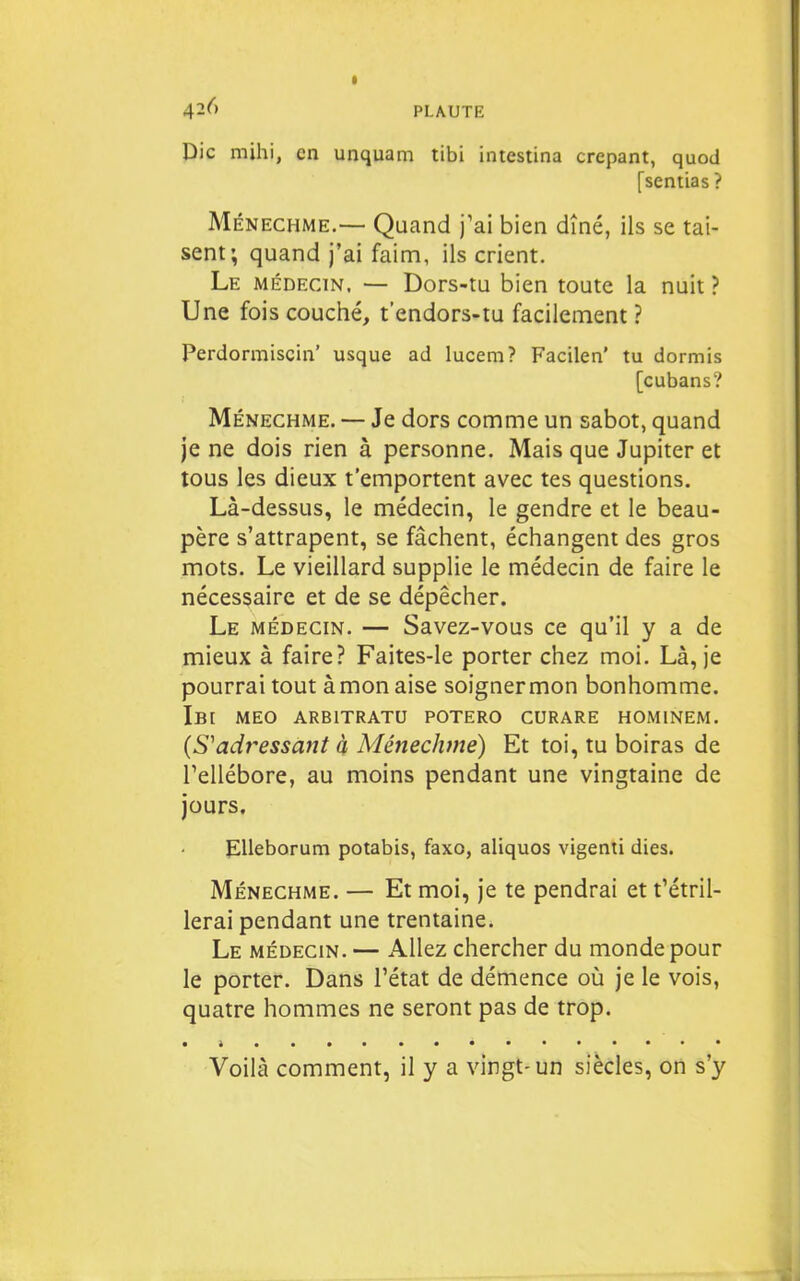 t PLAUTE Die mihi, en unquam tibi intestina crêpant, quod [sentias ? Ménechme.— Quand j'ai bien dîné, ils se tai- sent; quand j'ai faim, ils crient. Le médecin. — Dors-tu bien toute la nuit ? Une fois couché, t'endors-tu facilement ? Perdormiscin' usque ad lucem? Facilen' tu dormis [cubans? Ménechme. — Je dors comme un sabot, quand je ne dois rien à personne. Mais que Jupiter et tous les dieux t'emportent avec tes questions. Là-dessus, le médecin, le gendre et le beau- père s'attrapent, se fâchent, échangent des gros mots. Le vieillard supplie le médecin de faire le nécessaire et de se dépêcher. Le médecin. — Savez-vous ce qu'il y a de mieux à faire? Faites-le porter chez moi. Là, je pourrai tout àmon aise soignermon bonhomme. Ib[ MEO ARBITRATU POTERO CURARE HOMINEM. {S'adressant à Ménechme) Et toi, tu boiras de Tellébore, au moins pendant une vingtaine de jours. EUeborum potabis, faxo, aliquos vigenti dies. MÉNECHME. — Et moi, je te pendrai et t'étril- lerai pendant une trentaine. Le médecin. — Allez chercher du monde pour le porter. Dans l'état de démence où je le vois, quatre hommes ne seront pas de trop. • i.... Voilà comment, il y a vingt-un siècles, on s'y