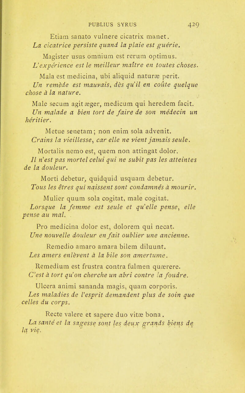 Etiam sanato vulnere cicatrix manet. La cicatrice persiste quand la plaie est guérie. Magister usus omnium est rerum optimus. L'expérience est le meilleur maître en toutes choses. Mala est medicina, ubi aliquid naturee périt. Un remède est mauvais, dès qu'il en conte quelque chose à la nature. Maie secum agitœger, medicum qui heredem facit. Un malade a bien tort de faire de son médecin un héritier. Metue senetam; non enim sola advenit. Crains la vieillesse^ car elle ne vient jamais seule. Mortalis nemo est, quem non attingat dolor. Il n'est pas mortel celui qui ne subit pas les atteintes de la douleur. Morti debetur^ quidquid usquam debetur. Tous les êtres qui naissent sont condamnés à mourir. Mulier quum sola cogitât, maie cogitât. Lorsque la femme est seule et quelle pense, elle pense au mal. . Pro medicina dolor est, dolorem qui necat. Une nouvelle douleur en fait oublier une ancienne. Remedio amaro amara bilem diluunt. Les amers enlèvent à la bile son amertume. Remedium est frustra contra fulmen qucerere. C'est à tort qu'on cherche un abri contre 'a foudre. Ulcéra animi sananda magis, quam corporis. Les maladies de l'esprit demandent plus de soin que celles du corps. Recte valere et sapere duo vitte bona. La santé et la sagesse sont les deux grands biens de 1(1 vie. 