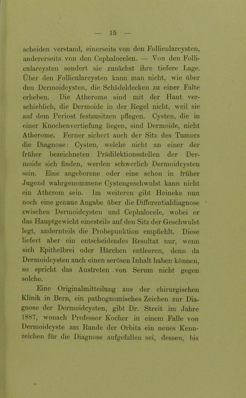 scheiden verstand, einerseits von den Follicularcysten, andererseits vou den Ceplialocelen. — Von den Folli- cularcysten sondert sie zunächst ihre tiefere Lage. Über den Follicularcysten kann man nicht, wie über den Dermoidcysten, die Schädeldecken zu einer Falte erheben. Die Atherome sind mit der Haut ver- schieblich, die Dermoide in der Regel nicht, weil sie auf dem Periost festzusitzen pflegen. Cysten, die in einer Knochenvertiefung liegen, sind Dermoide, nicht Atherome. Ferner sichert auch der Sitz des Tumors die Diagnose: Cysten, welche nicht an einer der früher bezeichneten Prädilektionsstelleu der Der- moide sich finden, werden schwerlich Dermoidcysten sein. Eine angeborene oder eine schon in trüber Jugend wahrgenommene Cystengeschwulst kann nicht ein Atherom sein. Im weiteren gibt Heineke nun noch eine genaue Angabe über die Differentialdiagnose zwischen Dermoidcysten und Cephalocele, wobei er das Hauptgewicht einesteils auf den Sitz der Geschwulst legt, andernteils die Probepunktion empfiehlt. Diese liefert aber ein entscheidendes Resultat nur, wenn sich Epithelbrei oder Härchen entleeren, denn da Dermoidcysten auch einen serösen Inhalt haben können, so spricht das Austreten von Serum nicht gegen solche. Eine Originalmitteilung aus der chirurgischen Klinik in Bern, ein j)athognomisches Zeichen zur Dia- gnose der Dermoidcysten, gibt Dr. Streit im Jahre 1887, wonach Professor Kocher in einem Falle von Dermoidcyste am Rande der Orbita ein neues Kenn- zeichen für die Diagnose aufgefallen sei, dessen, bis