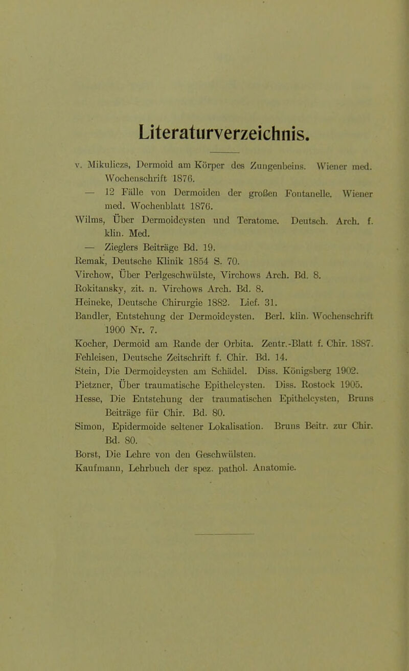 Literaturverzeichnis. V. Mikiiliczs, Dermoid am Körper des Zungenbeins. \Viener med. AVochcnschrift 1S76. — 12 Fülle von Dermoiden der großen Fontanelle. Wiener med. Wochenblatt 1870. Wilms, Über Dermoidcysten und Teratome. Deutsch. Arch. f. Idin. Med. — Zieglers Beiträge Bd. 19. Remak, Deutsche Klinik 1854 S. 70. Virchow, Über Perlgeschwülste, Virchows Arch. Bd. 8. Eokitansky, zit. n. Virchows Arch. Bd. 8. Heineke, Deutsche Chirurgie 1882. Lief. 31. Bandler, Entstehung der Dermoidcysten. Berl. kün. Wochenschrift 1900 Nr. 7. Kocher, Dermoid am Rande der Orbita. Zentr.-Blatt f. Chir. 1887. Fehleisen, Deutsche Zeitschrift f. Chir. Bd. 14. Stein, Die Dermoidcysten am Schädel. Diss. Königsberg 1902. Pietzner, Über traumatische Epithelcysten. Diss. Rostock 1905. Hesse, Die Entstehung der traumatischen Epithelcysten, Bruns Beiträge für Chir. Bd. 80. Simon, Epidermoide seltener Lokalisation. Bruns Beitr. zur Chir. Bd. SO. Borst, Die Lehre von den Gesehwülslen. Kaufmann, Lehrbuch der s|X!z. pathol. Anatomie.