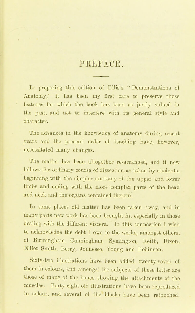 PREFACE. In preparing this edition of Ellis's Demonstrations of Anatomy, it has been my first care to preserve those features for which the book has been so justly valued in the past, and not to interfere with its general style and character. The advances in the knowledge of anatomy during recent years and the present order of teaching have, however, necessitated many changes. The matter has been altogether re-arranged, and it now follows the ordinary course of dissection as taken by students, beginning with the simpler anatomy of the upper and lower limbs and ending with the more complex parts of the head and neck and the organs contained therein. In some places old matter has been taken away, and in many parts new work has been brought in, especially in those dealing with the different viscera. In this connection I wish to acknowledge the debt I owe to the works, amongst others, of Birmingham, Cunningham, Symington, Keith, Dixon, Elliot Smith, Berry, Jonnesco, Young and Eobinson. Sixty-two illustrations have been added, twenty-seven of them in colours, and amongst the subjects of these latter are those of many of the bones showing the attachments of the muscles. Forty-eight old illustrations have been reproduced in colour, and several of the blocks have been retouched.