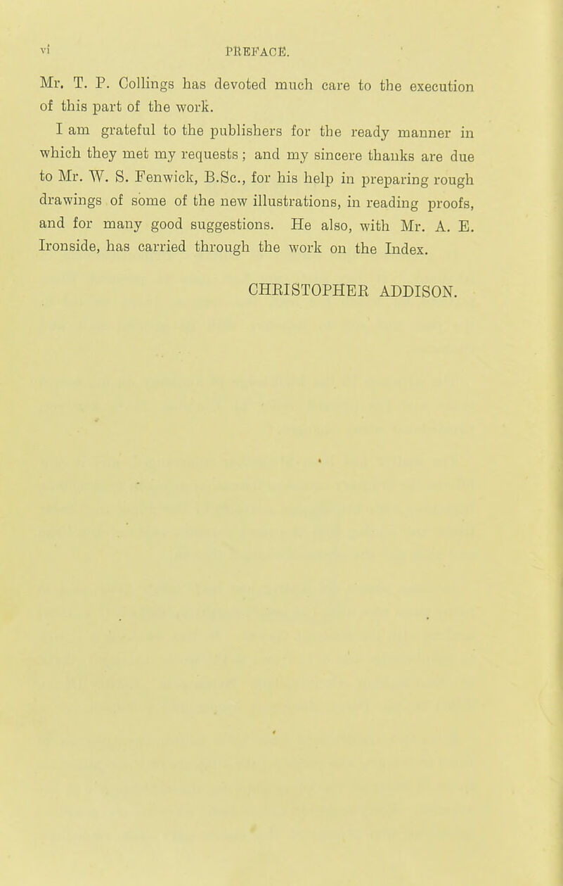 Mr. T. P. Collings has devoted much care to the execution of this part of the worlt. I am grateful to the publishers for the ready manner in which they met my requests; and my sincere thanks are due to Mr. W. S. Fenwick, B.Sc, for his help in preparing rough drawings of some of the new illustrations, in reading proofs, and for many good suggestions. He also, with Mr. A. E. Ironside, has carried through the work on the Index. CHKISTOPHBK ADDISON.