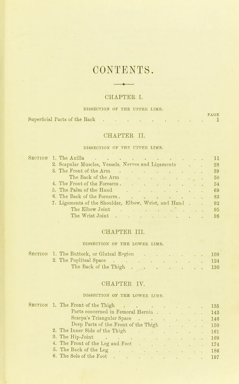 CONTENTS. CHAPTER I. DISSECTION OF THE UPPEU LIMB. PAGE Superficial Parts of the Back 1 CHAPTER II. DISSE0TIO>f OF THE T^PPEU LIMB. Section 1. The Axilla 11 ! 2. Scapular Muscles, Vessels, Nerves and Ligaments . . 28 | 3. The Front of the Arm 39 The Back of the Arm 50 j 4. The Front of the Forearm 54 ' 5. The Palm of the Hand 69 j 6. The Back of the Forearm 83 i 7. Ligaments of the Shoulder, Rlhow, Wrist, and Hand . . 92 The Elbow Joint ' ... 95 ' The Wrist Joint 98 CHAPTER III. dissection of the lower limb. Section 1. The Buttock, or Gluteal Rpgion 109 ' 2. The Popliteal Space 124 The Back of the Thigh 130 CHAPTER IV. ! dissection of the lowei; limh. Section 1. The Front of the Thigh 135 'i Parts concerned in Femoral Hernia 143 | Scarpa's Triangular Space 146 Deep Parts of the Front of the Thigh . . . . 150 2. The Inner Side of the Thigh 161 3. The Hip-Joint 169 4. The Front of the Leg and Foot 174 5. The Back of the Leg 186 6. The Sole of the Foot 197