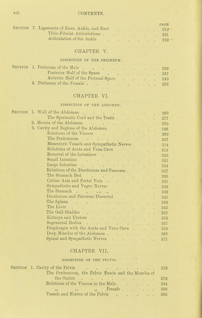 PAGE Section 7. Ligaments of Knee, Ankle, and Foot 212- Tibio-Fibular Articulations 221 Articulation of the Ankle 222 • CHAPTER V. DISSECTION OF THK PERINEUM. Section 1. Perineum of the Male 236 Posterior Half of the Space 237 Anterior Half of the Perineal Space .... 243 2. Perineum of the Female 255 CHAPTER VI. DISSECTION OF THE ABllO.MEN. Section 1. Wall of the Abdomen 260 The Spermatic Cord and the Testis 277 2. Hernia of the Abdomen 285 3. Cavity and Regions of the Abdomen 296 Eelations of the Viscera ...... 300 Tlie Peritoneum . 307 Mesenteric Vessels and Sympathetic Nerves . . .314 Relations of Aorta and Vena Cava . . . . . 319 Removal of the Intestines ...... 320 Small Intestine ........ 321 Large Intestine 324 Relations of the Duodenum and Pancreas . . . . 327 The Stomach Bed 33O Coeliac Axis and Portal Vein 33I Sympathetic and Vagus Nerve.s ..... 336 The Stomach . . .» . . . . . 333 Duodenum and Pancreas Dissected .... 341 The Spleen ......... 343 The Liver 345 The Gail-Bladder 351 Kidneys and Ureters ....... 353 Suprarenal Bodies . . 357 Diaphragm with the Aorta and A^'ena Cava . 358 Deep Muscles of the Abdomen 368 Spinal and Sympathetic Nerves 371 CHAPTER VII. DISSECTION OF THE PFT.Vr.<!. Section 1. Cavity of the Pelvis 376 The Peritoneum, the Pelvic Fascia and the Muscles of the Outlet 376 Relations of the Viscera in the Male 384 „ „ ,, Female . . .390 Vessels and Nerves of the Pelvis 395