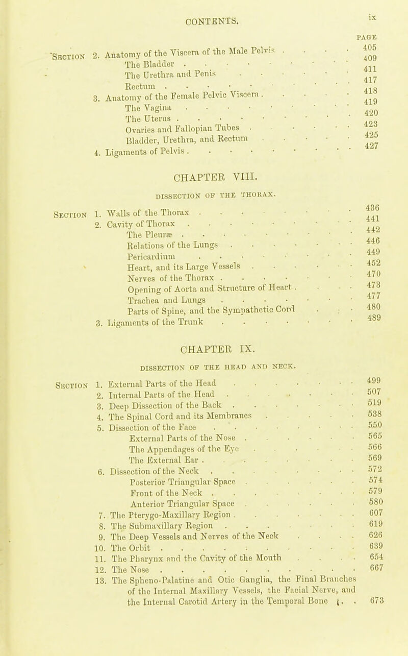 •Srction 2. Anatomy of the Viseora of the Male Pelvis The Bladder Tlie Urethra and Penis Rectum 3. Anatomy of the Female Pelvic Viscera . The Vagina The Uterns Ovaries and Fallopian Tubes . Bladder, Urethra, and Rectum 4. Ligaments of Pelvis PAGE 405 409 411 417 418 419 420 423 425 427 CHAPTER VIII. DISSECTION OF THE THOltAX. Section 1. Walls of the Thorax 2. Cavity of Thorax The Plenrse Rehitions of the Lungs . . . • Pericardium Heart, and its Large Vessels . Nerves of the Tliorax . . . • Opening of Aorta and Strncture of Heart . Trachea and Lungs .... Parts of Spine, and the Sympathetic Cord 3. Ligaments of the Trunk . . • • 436 441 442 446 449 452 470 473 477 480 489 CHAPTER IX. dissection of the head and neck. Section 1. External Parts of the Head 2. Internal Parts of the Head 3. Deep Dissection of the Back 4. The Spinal Cord and its Membranes .... 5. Dissection of the Face External Parts of the Nose The Appendages of the Eye The External Ear 6. Dissection of the Neck Posterior Triangular Space Front of the Neck Anterior Triangular Space . . . ■ • 7. The Pterygo-Maxillary Region 8. The Submaxillary Region 9. The Deep Vessels and Nerves of the Neck 10. The Orbit 11. Tiie Pharynx nnd the Cavity of the Mouth 12. The Nose 13. The Spheno-Palatine and Otic Ganglia, the Final Branches of the Internal Maxillary Vessels, the Facial Nerve, and the Internal Carotid Artery in the Temporal Bone (, . 499 507 519 538 550 565 566 569 572 574 679 580 007 619 626 639 654 667 673