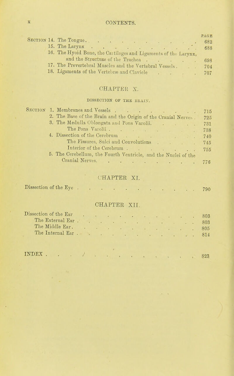 PACE Section 14. The Tongue. g82 15. The Larynx . _ ' ggg 16. TheHyoid Bone, rho Caitilagusaud Ligaments of IIk^ Larynx, and the Structnte of the Tradiea 698 17. The Prevertebral Miisoles and the Vertebral Vessels . . . 704 18. Ligaments of the Vertelirib and Clavicle . . . .707 CHAPTER X. DISSECTION OF THE UKAI.v. Section 1. Membranes and Vessels 715 2. The Base of the Brain and the Origin of the Orauial Nerve.^ . 725 3. The Medulla Oblongata and Pons Varolii 731 The Pons Varolii 733 4. Dissection of the Cerebrniu ... 740 The Fissures, Sulci and Convolutions .... 745 Interior of the Cerebrum 755 5. The Cerebellum, the Fourth Ventricle, and the Nuclei of the Cranial Nerves j-j-g ('HAPTER XI. Dissection of the Eye 790 CHAPTER XII. Dissection of the Ear . ggg The External Ear g()3 The Middle Ear . 805 The Internal Ear INDEX 823