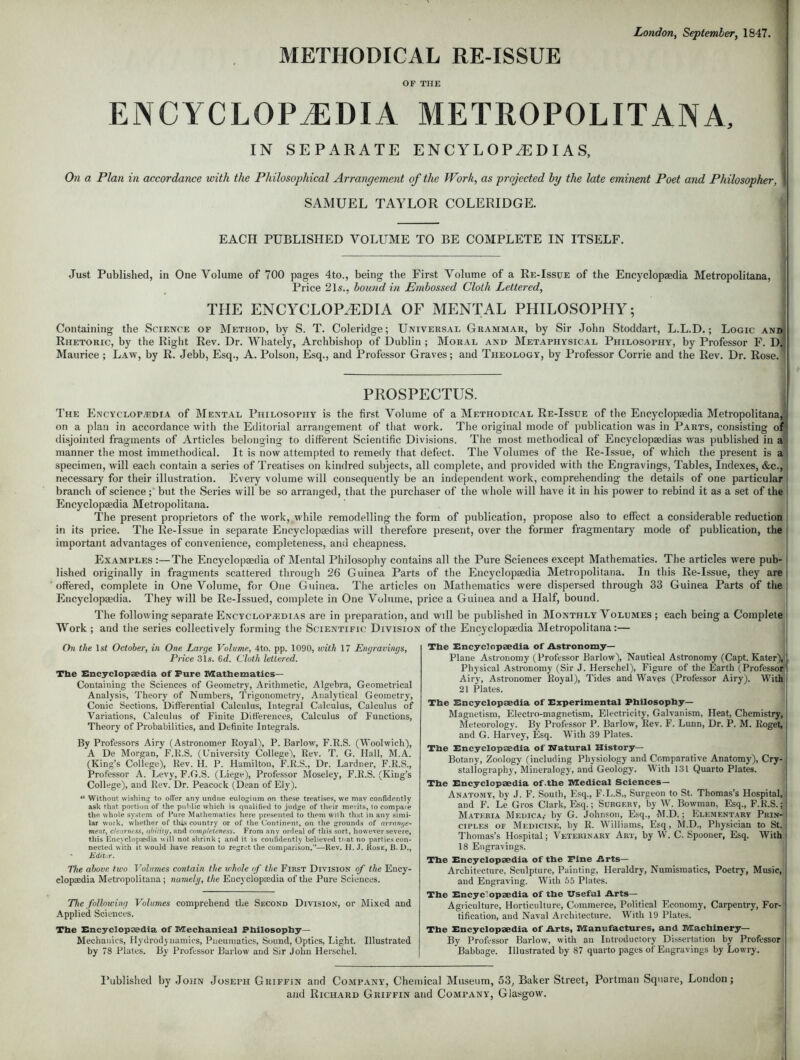 METHODICAL RE-ISSUE OF THE ENCYCLOPAEDIA METROPOLITAN A, IN SEPARATE ENCYLOP^DIAS, On a Plan in accordance with the Philosophical Arrangement of the Work, as projected by the late eminent Poet and Philosopher, SAMUEL TAYLOR COLERIDGE. EACH PUBLISHED VOLUME TO BE COMPLETE IN ITSELF. Just Published, in One Volume of 700 pages 4to., being the First Volume of a Re-Issue of the Encyclopaedia Metropolitana, Price 21 s., bound in Embossed Cloth Lettered, THE ENCYCLOPAEDIA OF MENTAL PHILOSOPHY; Containing the Science of Method, by S. T. Coleridge; Universal Grammar, by Sir John Stoddart, L.L.D.; Logic ani Rhetoric, by the Right Rev. Dr. Whately, Archbishop of Dublin ; Moral and Metaphysical Philosophy, by Professor F. D Maurice ; Law, by R. Jebb, Esq., A. Poison, Esq., and Professor Graves; and Theology, by Professor Corrie and the Rev. Dr. Rose. PROSPECTUS. The Encyclopedia of Mental Philosophy is the first Volume of a Methodical Re-Issue of the Encyclopaedia Metropolitana, on a plan in accordance with the Editorial arrangement of that work. The original mode of publication was in Parts, consisting oi disjointed fragments of Articles belonging to different Scientific Divisions. The most methodical of Encyclopaedias was published in a manner the most unmethodical. It is now attempted to remedy that defect. The Volumes of the Re-Issue, of which the present is a specimen, will each contain a series of Treatises on kindred subjects, all complete, and provided with the Engravings, Tables, Indexes, &c, necessary for their illustration. Every volume will consequently be an independent work, comprehending the details of one particular branch of science;' but the Series will be so arranged, that the purchaser of the whole will have it in his power to rebind it as a set of the Encyclopaedia Metropolitana. The present proprietors of the work, while remodelling the form of publication, propose also to effect a considerable reduction in its price. The Re-Issue in separate Encyclopaedias will therefore present, over the former fragmentary mode of publication, the important advantages of convenience, completeness, and cheapness. Examples :—The Encyclopaedia of Mental Philosophy contains all the Pure Sciences except Mathematics. The articles were pub- lished originally in fragments scattered through 26 Guinea Parts of the Encyclopaedia Metropolitana. In this Re-Issue, they are offered, complete in One Volume, for One Guinea. The articles on Mathematics were dispersed through 33 Guinea Parts of the Encyclopaedia. They will be Re-Issued, complete in One Volume, price a Guinea and a Half, bound. The following separate Encyclopaedias are in preparation, and will be published in Monthly Volumes ; each being a Complete Work ; and the series collectively forming the Scientific Division of the Encyclopaedia Metropolitana:— On the 1st October, in One Large Volume, 4to. pp. 1090, with 17 Engravings, Price 31s. 6<f. Cloth lettered. Tlie Encyclopaedia of Pure Mathematics— Containing the Sciences of Geometry, Arithmetic, Algebra, Geometrical Analysis, Theory of Numbers, Trigonometry, Analytical Geometry, Conic Sections, Differential Calculus, Integral Calculus, Calculus of Variations, Calculus of Finite Differences, Calculus of Functions, Theory of Probabilities, and Definite Integrals. By Professors Airy (Astronomer Royal), P. Barlow, F.R.S. (Woolwich), A De Morgan, F.R.S. (University College), Rev. T. G. Hall, M.A. (King's College), Rev. H. P. Hamilton, F.R.S., Dr. Lardner, F.R.S., Professor A. Levy, F.G.S. (Liege), Professor Moseley, F.R.S. (King's College), and Rev. Dr. Peacock (Dean of Ely).  Without wishing to offer any undue eulogium on these treatises, we mav confidently ask that portion of the puMic which is qualified to judge of their merits, to compaie the whole system of Pate Mathematics here presented to them with that in any simi- lar work, whether of this country or of the Continent, on the grounds of arrange- ment, clearness, ability, and completeness. From any ordeal of this sort, however severe, this Kncyclopaedia will not shrink ; and it is confidently believed that no parties con- nected with it would have reason to regrot the comparison.—Kev. H. J. Hose, B. D., Editur. The above two Volumes contain the whole of the First Division of the Ency- clopaedia Metropolitana; namely, the Encyclopaedia of the Pure Sciences. The following Volumes comprehend the Second Division, or Mixed and Applied Sciences. The Encyclopaedia of Mechanical Philosophy- Mechanics, Hydrodynamics, Pneumatics, Sound, Optics, Light. Illustrated by 78 Plates. By Professor Barlow and Sir John Herschel. The Encyclopaedia of Astronomy- Plane Astronomy (Professor Barlow), Nautical Astronomy (Capt. Kater), Physical Astronomy (Sir J. Herschel), Figure of the Earth (Professor Airy, Astronomer Royal), Tides and Waves (Professor Airy). With 21 Plates. The Encyclopaedia of Experimental Philosophy- Magnetism, Electro-magnetism, Electricity, Galvanism, Heat, Chemistry, Meteorology. By Professor P. Barlow, Rev. F. Lunn, Dr. P. M. Roget, and G. Harvey, Esq. With 39 Plates. The Encyclopaedia of Watural History- Botany, Zoology (including Physiology and Comparative Anatomy), Cry- stallography, Mineralogy, and Geology. With 131 Quarto Plates. The Encyclopaedia of .the Medical Sciences— Anatomy, by J. F. South, Esq., F.L.S., Surgeon to St. Thomas's Hospital, and F. Le Gros Clark, Esq.; Surgery, by W. Bowman, Esq., F.K.S.; Matkria Medica,- by G. Johnson, Esq., M.D.; Elementary Prin-- ciples of Medicine, by R. Williams, Esq, M.D., Physician to St. Thomas's Hospital; Veterinary Art, by W. C. Spooner, Esq. With 18 Engravings. The Encyclopaedia of the Pine Arts- Architecture. Sculpture, Painting, Heraldry, Numismatics, Poetry, Music, and Engraving. With 55 Plates. The Encyclopaedia of the Useful Arts- Agriculture, Horticulture, Commerce, Political Economy, Carpentry, For- tification, and Naval Architecture. With 19 Plates. The Encyclopaedia of Arts, Manufactures, and Machinery— By Professor Barlow, with an Introductory Dissertation by Professor Babbage. Illustrated by 87 quarto pages of Engravings by Lowry. Published by John Joseph Gkiffin and Company, Chemical Museum, 53, Baker Street, Portman Square, London; and Richard Griffin and Company, Glasgow.