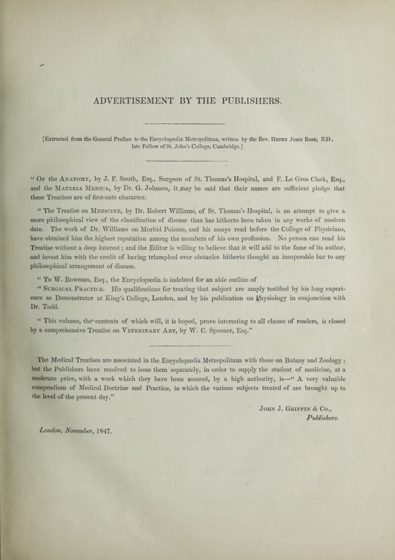 ADVERTISEMENT BY THE PUBLISHERS. [Extracted from the General Preface to the Encyclopedia Metropolitana, written by the Rev. Henr? John Rose, B.D., late Fellow of St. John's College, Cambridge.]  Of the Anatomy, by J. F. South, Esq., Surgeon of St. Thomas's Hospital, and F. Le Gros Clark, Esq., and the Materia Medica, by Dr. G. Johnson, it .may be said that their names are sufficient pledge that these Treatises are of first-rate character.  The Treatise on Medicine, by Dr. Robert Williams, of St. Thomas's Hospital, is an attempt to give a more philosophical view of the classification of disease than has hitherto been taken in any works of modern date. The work of Dr. Williams on Morbid Poisons, and his essays read before the College of Physicians, have obtained him the highest reputation among the members of his own profession. No person can read his Treatise without a deep interest; and the Editor is willing to believe that it will add to the fame of its author, and invest him with the credit of having triumphed over obstacles hitherto thought an insuperable bar to any philosophical arrangement of disease.  To W. Bowman, Esq., the Encyclopaedia is indebted for an able outline of  Surgical Practice. His qualifications for treating that subject are amply testified by his long experi- ence as Demonstrator at King's College, London, and by his publication on Physiology in conjunction with Dr. Todd.  This volume, the* contents of which will, it is hoped, prove interesting to all classes of readers, is closed by a comprehensive Treatise on Veterinary Art, by W. C. Spooner, Esq. The Medical Treatises are associated in the Encyclopaedia Metropolitana with those on Botany and Zoology ; but the Publishers have resolved to issue them separately, in order to supply the student of medicine, at a moderate price, with a work which they have been assured, by a high authority, is— A very valuable compendium of Medical Doctrine and Practice, in which the various subjects treated of are brought up to the level of the present day. John J. Griffin & Co., Publishers. London, November, 1847.