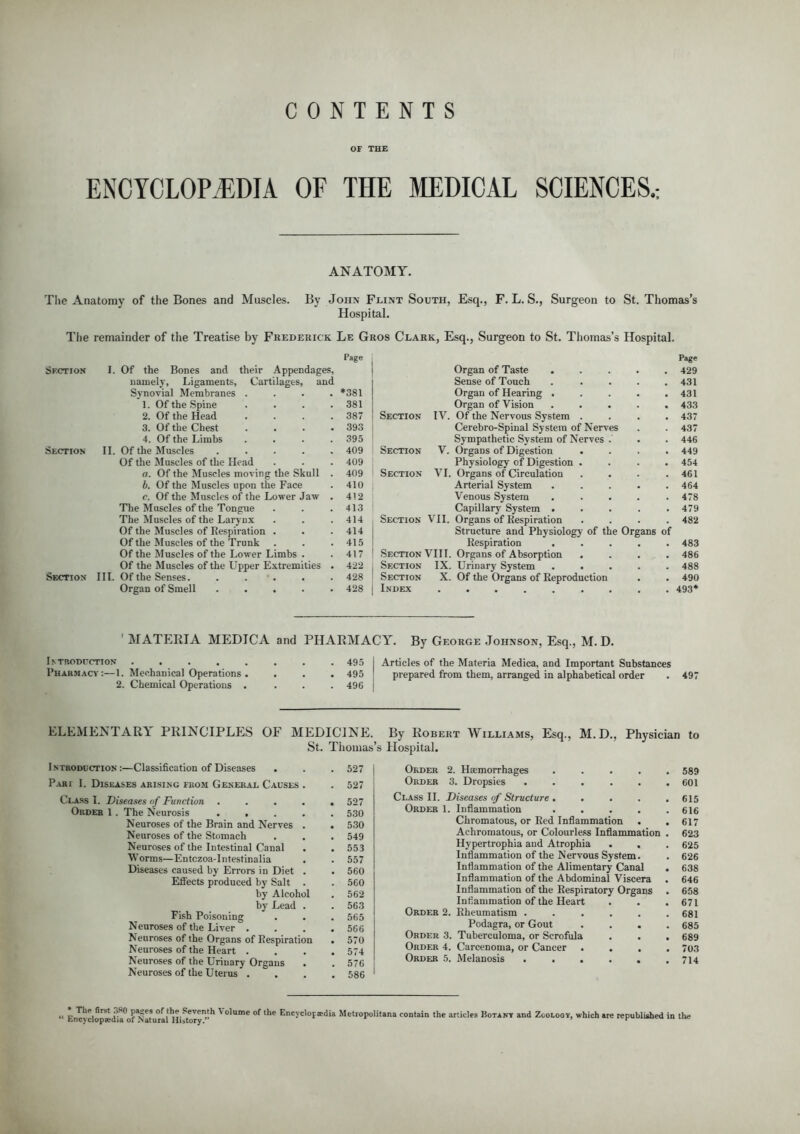 CONTENTS OF THE ENCYCLOPEDIA OF THE MEDICAL SCIENCES.: ANATOMY. The Anatomy of the Bones and Muscles. By John Flint South, Esq., F. L. S. Hospital. Surgeon to St. Thomas's The remainder of the Treatise by Frederick Le Gros Clark, Esq., Surgeon to St. Thomas's Hospital. Sfction I. Of the Bones and their Appendages, namely, Ligaments, Cartilages, and Synovial Membranes .... *381 1. Of the Spine . . . .381 2. Of the Head . . . .387 Section TV. 3. Of the Chest . . . .393 4. Of the Limbs . . . .395 Section II. Of the Muscles 409 Section V. Of the Muscles of the Head . . .409 a. Of the Muscles moving the Skull . 409 Section VI b. Of the Muscles upon the Face . 410 r. Of the Muscles of the Lower Jaw . 412 The Muscles of the Tongue . . .413 The Muscles of the Larynx . . . 414 Section VII. Of the Muscles of Respiration . . . 414 Of the Muscles of the Trunk . . .415 Of the Muscles of the Lower Limbs . .417 Section VIII Of the Muscles of the Upper Extremities . 422 . Section IX Section III. Of the Senses. . . . . 428 Section X Organ of Smell 428 j Index Page Organ of Taste 429 Sense of Touch 431 Organ of Hearing . . . . .431 Organ of Vision ..... 433 Of the Nervous System .... 437 Cerebro-Spinal System of Nerves . . 437 Sympathetic System of Nerves . . . 446 Organs of Digestion .... 449 Physiology of Digestion .... 454 Organs of Circulation . . . .461 Arterial System ..... 464 Venous System . . . . .478 Capillary System ..... 479 Organs of Respiration .... 482 Structure and Physiology of the Organs of Respiration ..... 483 Organs of Absorption .... 486 Urinary System ..... 488 Of the Organs of Reproduction . . 490 493* ' MATERIA MEDICA and PHARMACY. By George Johnson, Esq., M. D. Introduction 495 I Articles of the Materia Medica, and Important Substances Pharmacy:—1. Mechanical Operations . . . . 495 prepared from them, arranged in alphabetical order . 497 2. Chemical Operations .... 496 ELEMENTARY PRINCIPLES OF MEDICINE. By Robert Williams, Esq., M.D., Physician to St. Thomas's Hospital. Introduction:—Classification of Diseases . . . 527 Pakt I. Diseases arising from General Causes . . 527 Class I. Diseases of Function ..... 527 Ordeb 1 . The Neurosis 530 Neuroses of the Brain and Nerves . . 530 Neuroses of the Stomach . . . 549 Neuroses of the Intestinal Canal . . 553 Worms—Entczoa-lntestinalia . . 557 Diseases caused by Errors in Diet . . 560 Effects produced by Salt . . 560 by Alcohol . 562 by Lead . . 563 Fish Poisoning . . . 565 Neuroses of the Liver . . . .566 Neuroses of the Organs of Respiration . 570 Neuroses of the Heart .... 574 Neuroses of the Urinary Organs . . 576 Neuroses of the Uterus .... 586 Order Order Class II. Order Order Order Order Order 2. Haemorrhages 3. Dropsies .... Diseases of Structure . . . 1. Inflammation Chromatous, or Red Inflammation Achromatous, or Colourless Inflammation Hypertrophia and Atrophia Inflammation of the Nervous System Inflammation of the Alimentary Canal Inflammation of the Abdominal Viscera Inflammation of the Respiratory Organs Inflammation of the Heart 2. Rheumatism . Podagra, or Gout 3. Tuberculoma, or Scrofula 4. Carcenoma, or Cancer 5. Melanosis . . . 589 601 615 616 617 623 625 626 638 646 658 671 681 685 689 703 714  Encyclopedia0.)? Natural HUory11 V°lume °f ,he Enc>cloP*<!ia Metropolitans contain the articles Botant and Zoology, which are republished in the