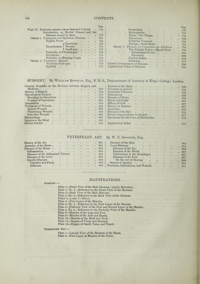 Page Part II. Diseases arising from Specific Causes . 716 Introduction, on Morbid Poisons and the Diseases caused by them . . .716 Order 1. Contagious and Infectious Diseases . .721 Typhus Fever 721 f Scarlatina . . .727 Exanthemata) Measles . . • 733 | Small-pox . . . 737 Varicella, or Chicken-pox . . . 744 Erysipelas ...... 745 Pertussis, or Hooping Cough . . 749 Order 2. Contagious Diseases .... 753 Vaccinia—Cow-pox .... 753 Syphilis 755 Page Gonorrhoea . . . . .770 Hydrophobia ..... 775 Pestis—The Plague . . . •' 778 Farcinoma ...... 785 Cellulitis Venenata .... 7S8 Porrigo—Scald Head . . . .791 Order 3. Diseases not Contagious nor Infectious . 793 The Paludal Poison—Marsh Fever . 793 Intermittant Fever .... 800 Dysentery . . ... .806 Cholera Indica . . . . .810 Influenza . . . . . .817 Classed Arrangement of Diseases 820 Alphabetical Index of Diseases 822 SURGERY. By William Bowman, Esq., F. R. S., Demonstrator of Anatomy at King's College, London. General Remarks on the Division between Surgery and Medicine 824 History of Surgery 824 Operations in Surgery 833 Deciding on Operations ..... . 833 Conduct of Operations 834 Amputation ........ 835 Treatment of Wounds ....... 836 Incised Wounds 836 Penetrating Wounds 838 Gun-shot Wounds 840 Haemorrhage . . . . . . . .841 Injuries to the Head ....... 845 Hernia Cerebri 848 Injuries to the Spine . Fractures in general Particular Fractures Dislocations . . Diseases of Bones Burns and Scalds Effects of Cold . Hernia, or Rupture Aneurism. . . Diseases of the Eye Recent Improvements in Surgery Operations for the Cure of Deform Alphabetical Index ties 879 VETERINARY ART. History of the Art 881 Anatomy of the Horse 882 Diseases of the Horse 884 Inflammation ........ 884 Diseases of the Abdominal Viscera .... 895 Diseases of the Liver ...... 899 Specific Diseases . 902 Glanders and Farcy 903 Influenza 903 By W. C. Spooner, Esq. Diseases of the Skin ...... 904 Local Diseases 90s Diseases of the Eye . . . . . . 905 Diseases of the Mouth ...... 907 Obstructions in the (Esophagus .... 907 Diseases of the Foot . . . . . .907 On the Art of Shoeing ..... 908 Strains or Sprains ....... 910 Fractures, Dislocations, and Wounds . . . .912 ILLUSTRATIONS. Anatomy:— Plate 1—Front View of the Male Skeleton (Apollo Belvidere). Plate 1, No. 2—Reference to the Front View of the Skeleton. Plate 2—Back View of the Male Skeleton. Plate 2, No. 2—Reference to the Back View of the Skeleton. Plates 3, 4, and 5—Bones. Plate 3—First Layer of the Muscles. Plate 3, No. 2—Reference to the First Layer of the Muscles. Plate 4—Posterior View of the First and Second Layer of the Muscles. Plate 4, No. 2—Reference to the Posterior View of the Muscles. Plate 8—Muscles of the Legs and Feet. Plate 9—Muscles of the Arm and Hands. Plate 10—Muscles of the Head and Neck. Plate 11—Organs of Vision and Hearing. Plate 12—Organs of Smell, Taste, and Touch.' Veterinary Art :— Plate 1—Lateral View of the Skeleton of the Horse. Plate 2—First Layer of Muscles of the Horse.