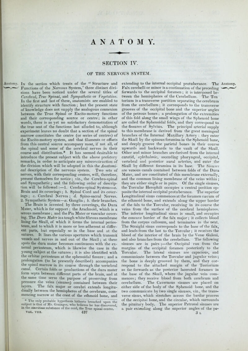 SECTION IV. OF THE NERVOUS SYSTEM. Anatomy. IN the section which treats of the  Structure and Functions of the Nervous System, three distinct divi- sions have been noticed under the several titles of Cerebral, True Spinal, and Sympathetic or Vegetative. In the first and last of these, anatomists are enabled to identify structure with function ; but the present state of knowledge does not supply the analogous connexion between the True Spinal or Excito-motory functions and their corresponding source or centre; in other words, there is as yet no satisfactory demonstration of the true seat of the functions last alluded to, although experiment leaves no doubt that a section of the spinal marrow constitutes the centre (or series of centres) of the Excito-motory system, and that filaments or offsets from this central source accompany most, if not all, of the spinal and some of the cerebral nerves in their course and distribution.* It has seemed desirable to introduce the present subject with the above prefatory remarks, in order to anticipate any misconstruction of the division which will be adopted in this the Anatomi- cal description of the nervous system. Two sets of nerves, with their corresponding centres, will, therefore, present themselves for notice ; viz., the Cerebro-spinal and Sympathetic; and the following order of descrip- tion will be followed :—1. Cerebro-spinal System—a. Brain and its coverings ; b. Spinal Cord and its cover- ings ; c. Cerebral Nerves ; d. Spino-sacral Nerves. 2. Sympathetic System—a. Ganglia ; b. their branches. The Brain is invested by three coverings, the Dura Mater, which is for support; the Arachnoid, which is a serous membrane; and the Pia Mater or vascular cover- ing. The Dura Mater is a tough white fibrous membrane lining the Skull, of which it forms the internal perios- teum, and to which it is more or less adherent at differ- ent parts, but especially so in the base and at the sutures. It lines the various apertures which transmit vessels and nerves in and out of the Skull; at these spots the dura mater becomes continuous with the ex- ternal periosteum, which is likewise the case in the young subject at the sutures; it is also identified with the orbitar periosteum at the sphenoidal fissure; and a prolongation (to be presently described) accompanies the spinal marrow in its course through the vertebral canal. Certain folds or productions of the dura mater form septa between different parts of the brain, and at the same time serve the purpose of preserving from pressure the veins (sinuses) contained between their layers. The falx major or cerebri extends longitu- dinally between the hemispheres of the cerebrum, com- mencing narrow at the crest of the ethmoid bone, and * The only probable hypothesis hitherto broached upon the subject is that of Mr. Grainger, who believes he has discovered, in the cinentwui substance of the cord, the True spinal centre. vol. viii. 437 extending to the internal occipital protuberance. The Anatomy. Falx cerebelli or minor is a continuation of the preceding ^-^v**** forwards to the occipital foramen ; it is interposed be- tween the hemispheres of the Cerebellum. The Ten torium is a transverse partition separating the cerebrum from the cerebellum; it corresponds to the transverse grooves of the occipital bone and the superior angles of the petrous bones ; a prolongation of the extremities of this fold along the small wings of the Sphenoid bone are called the Sphenoidal folds, and they correspond to the fissures of Sylvius. The principal arterial supply to this membrane is derived from the great meningeal branches of the Internal Maxillary Artery : they enter the Skull by the spinous foramina in the Sphenoid bone, and deeply groove the parietal bones in their course upwards and backwards to the vault of the Skull. Other and minor branches are derived from the internal carotid, ophthalmic, ascending pharyngeal, occipital, vertebral and posterior aural arteries, and enter the Skull by different foramina in its base. The Sinuses are venous canals contained between folds of the Dura Mater, and are constituted of this membrane externally, and the common lining membrane of the veins within; they are either single or in pairs. Of the single sinuses, the Torcular Herophili occupies a central position op- posite the internal occipital protuberance. The superior Longitudinal sinus commences at the foramen ccecum of the ethmoid bone, and extends along the upper border of the falx to the Torcular, receiving in its course the veins from the surface of the cerebral hemispheres. The inferior longitudinal sinus is small, and occupies the concave border of the falx major ; it collects blood from the corpus callosum, and terminates in the next. The Straight sinus corresponds to the base of the falx, and leads from the last to the Torcular ; it receives the blood of the interior of the brain by the Vense Galeni, and also branches from the cerebellum. The following sinuses are in pairs ;—the Occipital run from the margins of the occipital foramen posteriorly to the Torcular. The lateral sinuses are capacious, and communicate between the Torcular and jugular veins; the bone is deeply grooved by them, and they cor- respond to the attached margin of the Tentorium as far forwards as the posterior lacerated foramen in the base of the Skull, where the jugular vein com- mences ; they receive blood from both cerebrum and cerebellum. The Cavernous sinuses are placed on either side of the body of the Sphenoid bone, and the two communicate by two single sinuses, viz., the trans- verse sinus, which stretches across the basilar process of the occipital bone, and the circular, which surrounds the pituitary body. The superior Petrosal sinuses are a pair extending along the superior angles of the pe- 3 L