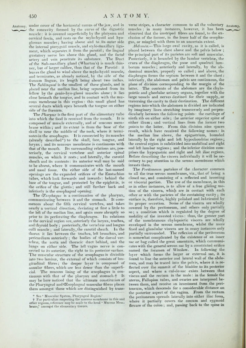 Anatomy, under cover of the horizontal ramus of the jaw, and in n—.v—»/ the concavity formed by the curve of the digastric muscle : it is covered superficially by the platysma and cervical fascia, and rests on the mylo-hyoid and hyo- glossus muscles; having above and to its outer side the internal pterygoid muscle, and stylo-maxillary liga- ment, which separates it from the parotid ; the lingual •ustatory nerve lies above this gland, and the facial artery and vein penetrate its substance. The Duct of the Sub-maxillary gland (Wharton's) is much thin- ner, but of larger calibre, than that of the Parotid : it leaves the gland to wind above the mylo-hyoid muscle, and terminates, as already noticed, by the side of the fraenum lingua?, its length being about two inches. The Sublingual is the smallest of these glands, and is placed near the median line, being separated from its fellow by the genio-hyo-glossi muscles alone ; it lies close beneath the tongue, and in contact with the rrra- cous membrane in this region : this small gland has several ducts which open beneath the tongue on either side of the fraenum. The Pharynx is the first part of the alimentary tube into which the food is received from the mouth. It is composed of muscle externally, and of mucous mem- brane within ; and its extent is from the base of the skull to near the middle of the neck, where it termi- nates in the oesophagus. It is connected by its muscles (already described*) to the skull, face, tongue, and larynx : and its mucous membrane is continuous with that of the mouth. Its surrounding relations are, pos- teriorly, the cervical vertebrae and anterior spinal muscles, on which it rests; and laterally, the carotid sheath and its contents: its anterior wall may be said to be absent, where it communicates with the mouth and nasal fossae. On either side of the last-named openings are the expanded orifices of the Eustachian tubes, which look forwards and inwards: behind the base of the tongue, and protected by the epiglottis, is the orifice of the glottis; and still further back and interiorly is the oesophageal opening. The (Esophagus is a continuation of the pharynx, communicating between it and the stomach. It com- mences about the fifth cervical vertebra, and takes nearly a vertical direction, deviating at first a little to the left of the median line, and again more abruptly so prior to its perforating the diaphragm. Its relations in the cervical region are, anteriorly the larynx, trachea, and thyroid body ; posteriorly, the vertebrae and longus colli muscle ; and laterally, the carotid sheath. In the thorax it lies between the trachea, left bronchus, and pericardium anteriorly ; the bodies of the dorsal ver- tebrae, the aorta and thoracic duct behind, and the lungs on either side. The left vagus nerve is con- nected to its anterior, the right to its posterior surface. The muscular structure of the oesophagus is divisible into two laminae, the external of which consists of lon- gitudinal fibres; the deeper layer is composed of annular fibres, which are less de»se than the superfi- cial. The mucous lining of the oesophagus is con- tinuous with that of the pharynx and stomach.-j- It may be here noticed that the ultimate constitution of the Pharyngeal and (Esophageal muscular fibres places them amongst those which are distinguished by trans- * See ' Muscular System, Pharyngeal Region.' f For particulars respecting the mucous membrane in this and other regions, reference maybe made to the head ' Mucous Mem- brane,' amongst the elementary tissues. verse stripes, a character common to all the voluntary Anatomy, muscles : in many instances, however, it has been ^~y-^ • observed that the unstriped fibres are found, to the ex- clusion of the former, in the lower half of the oesopha- gus, or mingled with them to an uncertain extent. Abdomen.—This large oval cavity, as it is called, is placed between the chest above and the pelvis below ; the principal part of its parietes are soft and muscular. Posteriorly, it is bounded by the lumbar vertebrae, the crura of the diaphragm, the psoae and quadrati lum- borum muscles ; anteriorly and laterally, by the ab- dominal muscles, properly so called ; and above, the diaphragm forms the septum between it and the chest: interiorly, the abdomen and pelvis are continuous, the plane of division corresponding to the margin of the latter. The contents of the abdomen are the chylo- poietic and glandular urinary organs, together with the large vessels and nerves destined for their supply, or traversing the cavity to their destination. The different regions into which the abdomen is divided are indicated by imaginary lines stretching transversely and perpen- dicularly between the following points: the cartilage of ninth rib on either side; the anterior superior spine of either ilium ; and vertical lines from the former two points to the latter. From this division nine spaces result, which have received the following names: in the median line above, the epigastrium, bounded laterally by the right and left hypochondriac regions; the central region is subdivided into umbilical and right and left lumbar regions ; and the inferior division com- prises the hypogastric and right and left iliac regions. Before describing the viscera individually it will be ne- ces'sary to pay attention to the serous membrane which invests them. The Peritoneum partakes of the character common to all the true serous membranes, viz., that of being a closed sac, and consisting of a reflected and investing or visceral portion. The use of the membrane, in this as in other instances, is to allow of a free gliding mo- tion of the viscera, which are in contact with each other or with the parietes of the containing cavity; its surface is, therefore, highly polished and lubricated by its proper secretion. Some of the viscera are wholly covered by the peritoneum, and others only partially so; a condition which is regulated by the degree of mobility of the invested viscus : thus, the greater part of the membranous chylopoietic viscera are wholly enveloped in the serous membrane, whilst the more fixed and glandular viscera are in many instances only partially surrounded. The reflexion of the peritoneum is somewhat complicated by the existence of an inner sac or bag called the great omentum, which communi- cates with the general serous sac by a constricted orifice named the foramen of Winslow. In following the layer which forms the larger or external sac, it is found to line the anterior and lateral wall of the abdo- men, and may be traced into the pelvis, where it is re- flected over the summit of the bladder to its posterior aspect, and where a cul-de-sac exists between that viscus and the rectum in the male: in the female the uterus, Fallopian tubes, and ovaries are interposed be- tween them, and receive an investment from the peri- toneum, which descends for a considerable distance on the posterior aspect of the vagina. From the rectum the peritoneum spreads laterally into either iliac fossa, where it partially covers the ccecum and sygmoid flexure of the colon ; and, passing back to the spine in