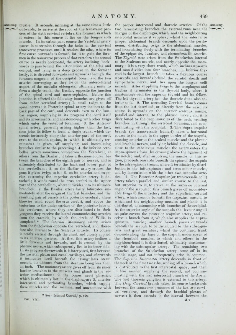 LAnatomy. muscle. It ascends, inclining at the same time a little r-v<y~~-y outwards, to arrive at the root of the transverse pro- cess of the sixth cervical vertebra, the foramen in which it enters: in this course it lies on the longus colli muscle. In its subsequent course the Vertebral artery passes in succession through the holes in the cervical transverse processes until it reaches the atlas, where its first curve outwards is formed for it to gain the fora- men in the transverse process of that vertebra : its second curve is nearly horizontal, the artery inclining back- wards to pass behind the articulation of the atlas and occiput, and lying in a deep groove in the former: lastly, it is directed forwards and upwards through the foramen magnum of the occipital bone; and the two arteries converging as they lie on the antero-lateral aspect of the medulla oblongata, ultimately unite to form a single trunk, the Basilar, opposite the junction of the spinal cord and meso-cephalon. Before this junction is effected the following branches are given off from either vertebral artery; 1. small twigs to the spinal nerves: 2. Posterior spinal artery inclines to the back part of the cord, and descends even to the lum- bar region, supplying in its progress the cord itself and its investments, and anastomosing with other twigs which enter the vertebral foramina: 3. the Anterior spinal artery, generally arising higher than the last, soon joins its fellow to form a single trunk, which de- scends tortuously along the anterior part of the cord, even to the cauda equina, in which it ultimately ter- minates : it gives off supplying and inosculating branches similar to the preceding: 4. the inferior cere- bellar artery sometimes comes from the Vertebral, at others from the Basilar ; it takes a flexuous course be- tween the branches of the eighth pair of nerves, and is ultimately distributed to the back and lower part of the cerebellum : 5. as the Basilar artery crosses the pons it gives twigs to it : 6. on its anterior and supe- rior extremity the superior cerebellar artery is de- tached ; it winds round the crus cerebri to the upper part of the cerebellum, where it divides into its ultimate branches: 7. the Basilar artery lastly bifurcates im- mediately after the origin of the last branches, and the resulting pair of vessels is the posterior cerebral: these likewise wind round the crus cerebri, and above the tentorium to the under surface of the posterior lobe of the cerebrum, where they are distributed: in their progress they receive the lateral communicating arteries from the carotids, by which the circle of Willis is completed.* The internal Mammary artery arises from the Subclavian opposite the vertebral, and there- fore also internal to the Scalenus muscle. Its course is nearly vertical through the chest, and closely applied to its anterior parietes. At first this artery inclines a little forwards and inwards, and is crossed by the phrenic nerve, which subsequently lies to its inner side. In its progress downwards it is interposed, first between the parietal pleura and costal cartilages, and afterwards it insinuates itself beneath the triangularis sterni muscle, its distance from the sternum being less than an inch. The mammary artery gives off from its inner border branches to the muscles and glands in the an- terior mediastinum: 2. the comes nervi phrenici, which is ultimately lost in the diaphragm : 3. anterior intercostal and perforating branches, which supply these mufcles and the mamma, and anastomose with * See ' Internal Carotid,' p. 468. VOl VIII. the proper intercostal and thoracic arteries. Of the Anatomy, two terminating branches the external runs near the ^mV~-' margin of the diaphragm, which and the neighbouring intercostal muscles it supplies ; whilst the internal or proper abdominal branch descends upon the perito- neum, distributing twigs to the abdominal muscles, and inosculating freely with the terminating branches of the epigastric, lumbar, and circumflexa ilii arteries. The Thyroid axis arises from the Subclavian internal to the Scalenus muscle, and nearly opposite the mam- mary : it is a very short trunk, which inclines upwards and soon divides into four branches. 1. Inferior thy- roid is the largest branch : it takes a flexuous course upwards and inwards behind the carotid sheath and sympathetic nerve, and lies upon the longus colli muscle. After supplying twigs to the oesophagus and trachea it terminates in the thyroid body, where it anastomoses with the superior thyroid and its fellow. The left thyroid artery has the thoracic duct also an- terior to it. 2. The ascending Cervical branch comes from the last described, or directly from the axis: its course is upwards on the anterior scalenus muscle, parallel and internal to the phrenic nerve ; and it is distributed to the deep muscles of the neck, sending branches in through the vertebral foramina, and com- municating with the occipital. 3. The Supra-scapular branch (or transversalis humeri) takes a horizontal course to the notch in the upper border of the scapula, crossing anterior to the scaleni muscles and the phrenic and brachial nerves, and lying behind the clavicle, and close to the subclavius muscle: the artery enters the supra-spinous fossa, by crossing above the ligament of the notch ; and, after supplying the muscle of this re- gion, proceeds onwards beneath the spine of the scapula to the infra-spinous trench, where it terminates by distri- bution to the infra-spinatus and teres minor muscles, and by inosculation with the other two scapular arte- ries. 4. The Posterior Scapular (or transversalis colli) artery takes a parallel and similar course to the last, but superior to it, to arrive at the superior internal angle of the scapular : this branch gives off inconsider- able twigs to the muscles; and the superficial cervical artery, which ascends beneath the trapezius muscle, to which and the neighbouring muscles and glands it is distributed, anastomosing with branches of the occipital. At the superior angle of the scapula the levator anguli scapulae covers the posterior scapular artery, and re- ceives a branch from it, which also supplies the supra- spinatus muscle; another branch passes outwards beneath the scapula to be distributed to the subscapu- lars and great serratus ; whilst the continued trunk descends along the base of the scapula under cover of the rhomboid muscles, to which and others in the neighbourhood it is distributed, ultimately anastomos- ing with the subscapular artery. The remaining two branches of the Subclavian artery come off in its middle stage, and not infrequently arise in common. The Superior Intercostal artery descends in front of the neck of the first two ribs, sending off a branch which is distributed to the first intercostal space ; and then in like manner supplying the second, and commu- nicating with the first intercostal branch of the Aorta. The first thoracic ganglion is external to this artery. The Deep Cervical branch takes its course backwards between the transverse processes of the last two cervi- cal vertebra?, and through the brachial plexus of nerves: it then ascends in the interval between the 3 r