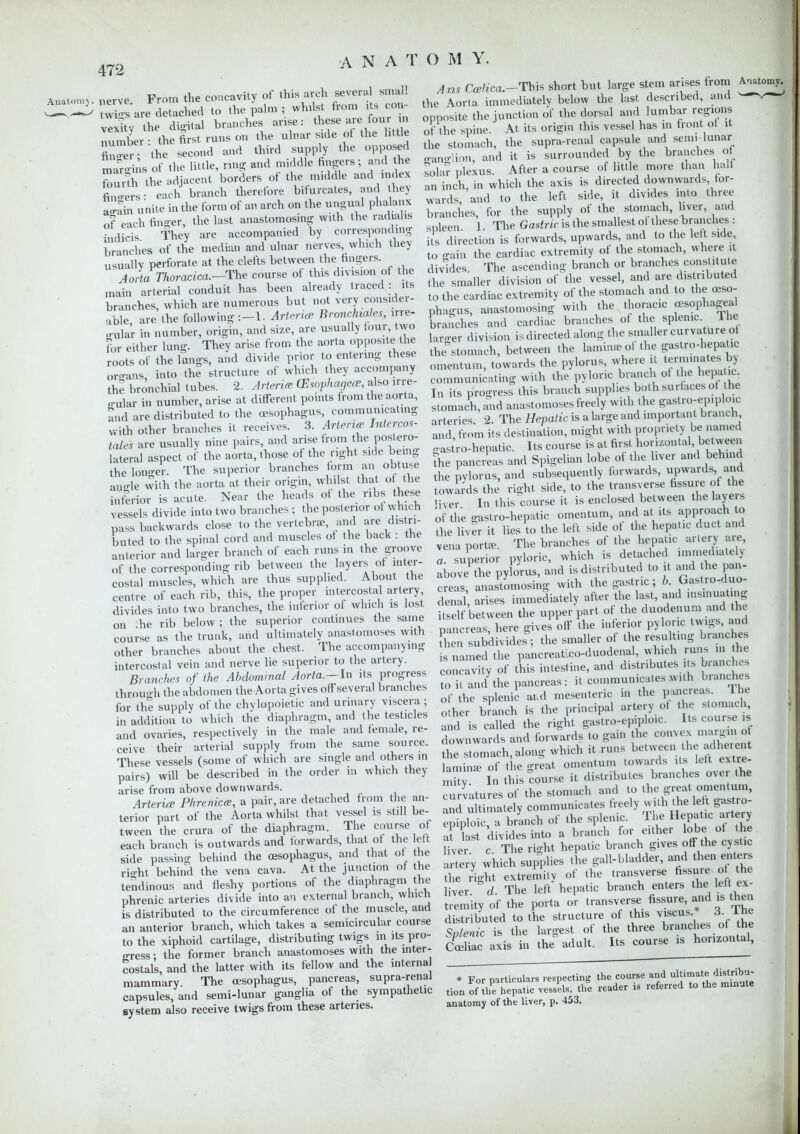 o p„,m tliP concavity of this arch several small Anatomy, nerve, from tne couLdvuj ^ j twin.s are detached to the palm ; whilst from its con vexitv the digital branches arise: these are four in number - the first runs on the ulnar side of the little fin er the second and third supply the opposed mar-ins of the little, ring and middle fingers; and he fourth th adjacent borders of the middle and index fibers • each branch therefore bifurcates, and hey Lain unite in the form of an arch on the ungual phalanx of each fino-er, the last anastomosing with the radiahs jndicis they are accompanied by corresponding branches of the median and ulnar nerves which they usually perforate at the clefts between the fingers. Aorta Thoracica.-The course of this divis.on of the main arterial conduit has been already traced : its branches, which are numerous but not very consider- able are the following Arterice Broncuales, irre- gular in number, origin, and size, are usually tour, two for either lung. They arise from the aorta opposite the roots of the lungs, and divide prior to entering these organs, into the structure of which they accompany the bronchial tubes. 2. Arterice (Esophagece, also irre- gular in number, arise at different points from the aorta, and are distributed to the oesophagus, commumcating with other branches it receives. 3. Arlen* Intercos- tales are usually nine pairs, and arise from the postero- lateral aspect of the aorta, those of the right side being the longer. The superior branches torm an obtuse auo-le with the aorta at their origin, whilst that of the inferior is acute. Near the heads of the ribs these vessels divide into two branches ; the posterior of which pass backwards close to the vertebrae, and are distri- buted to the spinal cord and muscles of the back : the anterior and larger branch of each runs in the groove of the corresponding rib between the layers of inter- costal muscles, which are thus supplied. About the centre of each rib, this, the proper intercostal artery, divides into two branches, the inferior ot which is lost he rib below ; the superior continues the same course as the trunk, and ultimately anastomoses with other branches about the chest. The accompanying intercostal vein and nerve lie superior to the artery. Branches of the Abdominal Aorta.-ln its progress through the abdomen the Aorta gives offseveral branches for the supply of the chylopoietic and urinary viscera; in addition to which the diaphragm, and the testicles and ovaries, respectively in the male and female, re- ceive their arterial supply from the same source. These vessels (some of which are single and others in pairs) will be described in the order in which they arise from above downwards. Arterice Phrenicce, a pair, are detached from the an- terior part Of the Aorta whilst that vessel is still be- tween the crura of the diaphragm The course of each branch is outwards and forwards, that of the left side passing behind the oesophagus, and that of the ri-ht behind the vena cava. At the junction ot the tendinous and fleshy portions of the diaphragm the phrenic arteries divide into an external branch, which is distributed to the circumference of the muscle, and an anterior branch, which takes a semicircular course to the xiphoid cartilage, distributing twigs in its pro- gress • the former branch anastomoses with the inter- costal's, and the latter with its fellow and the interna mammary. The oesophagus, pancreas, supra-renal capsules, and semi-lunar ganglia of the sympathetic system also receive twigs from these arteries. Axis Carfica.-Tb.is short but large stem arises from A^tomy. the Aorta immediately below the last described, and ^ opposite the junction of the dorsal and lumbar regions of the spine. At its origin this vessel has in front of it the stomach, the supra-renal capsule and semi-lunar o-an-.-!hm, and it is surrounded by the branches of solar plexus. After a course of little more than halt an inch, in which the axis is directed downwards for- wards, and to the left side, it divides into three branches, for the supply of the stomach, liver, and spleen 1. The Gastric is the smallest or these branches : its direction is forwards, upwards and to the left side to gain the cardiac extremity of the stomach, where it divides The ascending branch or branches constitute ,he smaller division of the vessel, and are distributed to the cardiac extremity of the stomach and to the oeso- phagus, anastomosing with the thoracic oesophageal branches and cardiac branches of the splenic lhe larger division is directed along the smaller curvature of the°stomach, between the lamina of the gastro-hepatic omentum, towards the pylorus, where it terminates by communicating with the pyloric branch of the hepa ic. In its progress this branch supplies both surfaces of the stomach, and anastomoses freely with the gastroepiploic arteries 2. The Hepatic is a large and importan t branch, and from its destination, might with propriety be named o astro-hepatic. Its course is at first horizontal between the pancreas and Spigelian lobe of the liver and behind the pylorus, and subsequently forwards, upwards and towards the right side, to the transverse fissure of the -iver In this course it is enclosed between the layers of the gastro-hepatic omentum, and at its approach to the liver it lies to the left side of the hepatic duct and vena port*. The branches of the hepatic artery are a. superior pyloric, which is detached .mnjliate y above the pylorus, and is distributed to it and the pan- creas, anastomosing with the gastric; b. Gastro-duo- denal arises immediately after the last, and •nsinuaUng itself between the upper part of the duodenum and the mncreas here gives off the inferior pyloric twigs, and K£ s?bdMdesS; the smaller of the resulting branches s named the pancreatico-duodenal, which runs in the ^cavity of this intestine, and distributes its branches to it and the pancreas: it communicates with branches of the splenic and mesenteric in the pancreas. The other bLch is the principal artery of the stomach and is called the right gastroepiploic. Useou se is downwards and forwards to gain he convex margin of The stomach, along which it runs between the adherent laminae of the <*reat omentum towards its left extre- r n this course it distributes branches over the curvatures of the stomach and to the^ great omenurn, and ultimately communicates freely with the left gastro- SfpSfT branch of the splenic. The Hepatic artery I last divides into a branch for either Jeo liver c The right hepatic branch gives off the cystic artery which supplies the gall-bladder, and then enters the right extremity of the transverse fissure of the liver. °d. The left hepatic branch enters the left ex tremity of the porta or transverse fissure, and is then distributed to the structure of this viscus 3. lhe Splenic is the largest of the three branches of the Celiac axis in the adult. Its course is homontal, * For particulars respecting the course and tion of the hepatic vessels, the reader is referred to the minate anatomy of the liver, p. 453.