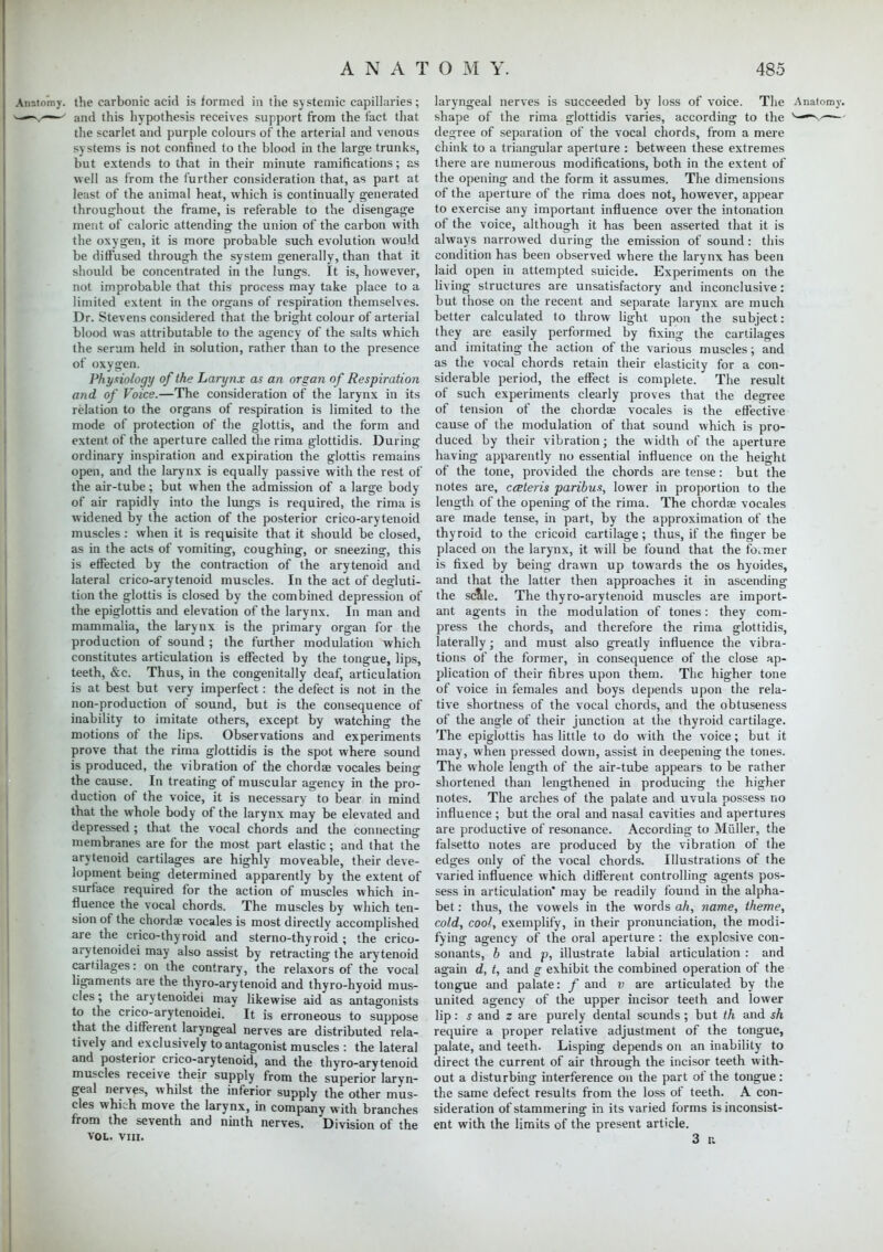 the carbonic acid is formed in the systemic capillaries; and this hypothesis receives support from the tact that the scarlet and purple colours of the arterial and venous systems is not confined to the blood in the large trunks, but extends to that in their minute ramifications; as •well as from the further consideration that, as part at least of the animal heat, which is continually generated throughout the frame, is referable to the disengage ment of caloric attending the union of the carbon with the oxygen, it is more probable such evolution would be diffused through the system generally, than that it should be concentrated in the lungs. It is, however, not improbable that this process may take place to a limited extent in the organs of respiration themselves. Dr. Stevens considered that the bright colour of arterial blood was attributable to the agency of the salts which the serum held in solution, rather than to the presence of oxygen. Physiology of the Larynx as an organ of Respiration and of Voice.—The consideration of the larynx in its relation to the organs of respiration is limited to the mode of protection of the glottis, and the form and extent of the aperture called the rima glottidis. During ordinary inspiration and expiration the glottis remains open, and the larynx is equally passive with the rest of the air-tube; but when the admission of a large body of air rapidly into the lungs is required, the rima is widened by the action of the posterior crico-arytenoid muscles: when it is requisite that it should be closed, as in the acts of vomiting, coughing, or sneezing, this is effected by the contraction of the arytenoid and lateral crico-arytenoid muscles. In the act of degluti- tion the glottis is closed by the combined depression of the epiglottis and elevation of the larynx. In man and mammalia, the larynx is the primary organ for the production of sound ; the further modulation which constitutes articulation is effected by the tongue, lips, teeth, &c. Thus, in the congenitally deaf, articulation is at best but very imperfect: the defect is not in the non-production of sound, but is the consequence of inability to imitate others, except by watching the motions of the lips. Observations and experiments prove that the rima glottidis is the spot where sound is produced, the vibration of the chordae vocales being the cause. In treating of muscular agency in the pro- duction of the voice, it is necessary to bear in mind that the whole body of the larynx may be elevated and depressed ; that the vocal chords and the connecting membranes are for the most part elastic; and that the arytenoid cartilages are highly moveable, their deve- lopment being determined apparently by the extent of surface required for the action of muscles which in- fluence the vocal chords. The muscles by which ten- sion of the chords vocales is most directly accomplished are the crico-thyroid and stemo-thyroid ; the crico- arytenoidei may also assist by retracting the arytenoid cartilages: on the contrary, the relaxors of the vocal ligaments are the thyro-arytenoid and thyro-hyoid mus- cles ; the arytenoidei may likewise aid as antagonists to the crico-arytenoidei.  It is erroneous to suppose that the different laryngeal nerves are distributed rela- tively and exclusively to antagonist muscles : the lateral and posterior crico-arytenoid, and the thyro-arytenoid muscles receive their supply from the superior laryn- geal nerves, whilst the inferior supply the other mus- cles which move the larynx, in company with branches from the seventh and ninth nerves. Division of the VOL. VIII. laryngeal nerves is succeeded by loss of voice. The Anatomy. shape of the rima glottidis varies, according to the v-^v degree of separation of the vocal chords, from a mere chink to a triangular aperture : between these extremes there are numerous modifications, both in the extent of the opening and the form it assumes. The dimensions of the aperture of the rima does not, however, appear to exercise any important influence over the intonation of the voice, although it has been asserted that it is always narrowed during the emission of sound: this condition has been observed where the larynx has been laid open in attempted suicide. Experiments on the living structures are unsatisfactory and inconclusive: but those on the recent and separate larynx are much better calculated to throw light upon the subject: they are easily performed by fixing the cartilages and imitating the action of the various muscles; and as the vocal chords retain their elasticity for a con- siderable period, the effect is complete. The result of such experiments clearly proves that the degree of tension of the chordae vocales is the effective cause of the modulation of that sound which is pro- duced by their vibration; the width of the aperture having apparently no essential influence on the height of the tone, provided the chords are tense: but the notes are, cceleris paribus, lower in proportion to the length of the opening of the rima. The chordae vocales are made tense, in part, by the approximation of the thyroid to the cricoid cartilage; thus, if the finger be placed on the larynx, it will be found that the former is fixed by being drawn up towards the os hyoides, and that the latter then approaches it in ascending the scale. The thyro-arytenoid muscles are import- ant agents in the modulation of tones: they com- press the chords, and therefore the rima glottidis, laterally; and must also greatly influence the vibra- tions of the former, in consequence of the close ap- plication of their fibres upon them. The higher tone of voice in females and boys depends upon the rela- tive shortness of the vocal chords, and the obtuseness of the angle of their junction at the thyroid cartilage. The epiglottis has little to do with the voice; but it may, when pressed down, assist in deepening the tones. The whole length of the air-tube appears to be rather shortened than lengthened in producing the higher notes. The arches of the palate and uvula possess no influence ; but the oral and nasal cavities and apertures are productive of resonance. According to Miiller, the falsetto notes are produced by the vibration of the edges only of the vocal chords. Illustrations of the varied influence which different controlling agents pos- sess in articulation* may be readily found in the alpha- bet : thus, the vowels in the words ah, name, theme, cold, cool, exemplify, in their pronunciation, the modi- fying agency of the oral aperture : the explosive con- sonants, b and p, illustrate labial articulation : and again d, t, and g exhibit the combined operation of the tongue and palate: f and v are articulated by the united agency of the upper incisor teeth and lower lip: s and z are purely dental sounds ; but th and sh require a proper relative adjustment of the tongue, palate, and teeth. Lisping depends on an inability to direct the current of air through the incisor teeth with- out a disturbing interference on the part of the tongue: the same defect results from the loss of teeth. A con- sideration of stammering in its varied forms is inconsist- ent with the limits of the present article. 3 r.