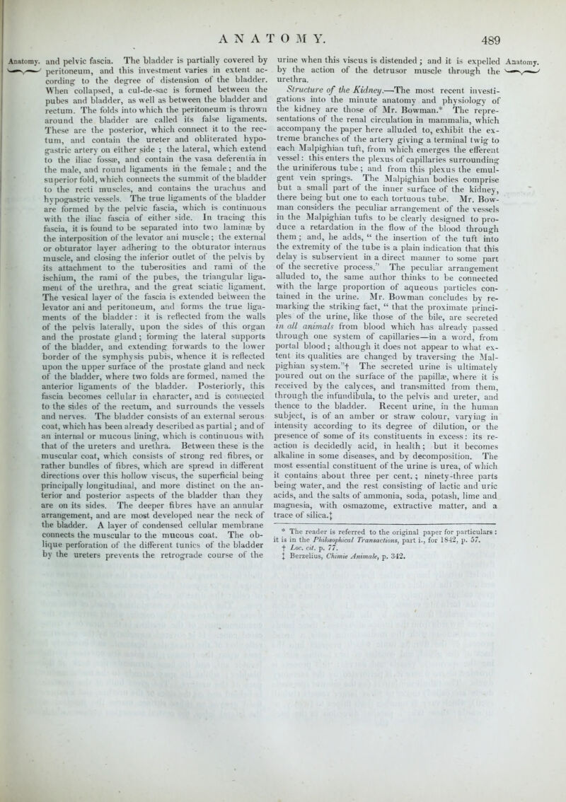Anatomy, and pelvic fascia. The bladder is partially covered by s^-—^ peritoneum, and this investment varies in extent ac- cording- to the degree of distension of the bladder. When collapsed, a cul-de-sac is formed between the pubes and bladder, as well as between the bladder and rectum. The folds into which the peritoneum is thrown around the bladder are called its false ligaments. These are the posterior, which connect it to the rec- tum, and contain the ureter and obliterated hypo- gastric artery on either side ; the lateral, which extend to the iliac fossa?, and contain the vasa deferentia in the male, and round ligaments in the female ; and the superior fold, which connects the summit of the bladder to the recti muscles, and contains the urachus and hypogastric vessels. The true ligaments of the bladder are formed by the pelvic fascia, which is continuous with the iliac fascia of either side. In tracing this fascia, it is found to be separated into two lamina? by the interposition of the levator ani muscle; the external or obturator layer adhering to the obturator interims muscle, and closing the inferior outlet of the pelvis by its attachment to the tuberosities and rami of the ischium, the rami of the pubes, the triangular liga- ment of the urethra, and the great sciatic ligament. The vesical layer of the fascia is extended between the levator ani and peritoneum, and forms the true liga- ments of the bladder : it is reflected from the walls of the pelvis laterally, upon the sides of this organ and the prostate gland ; forming the lateral supports of the bladder, and extending forwards to the lower border of the symphysis pubis whence it is reflected upon the upper surface of the prostate gland and neck of the bladder, where two folds are formed, named the anterior ligaments of the bladder. Posteriorly, this fascia becomes cellular in character, and is connected to the sides of the rectum, and surrounds the vessels and nerves. The bladder consists of an external serous coat, which has been already described as partial; and of an internal or mucous lining, which is continuous with that of the ureters and urethra. Between these is the muscular coat, which consists of strong red fibres, or rather bundles of fibres, which are spread in different directions over this hollow viscus, the superficial being principally longitudinal, and more distinct on the an- terior and posterior aspects of the bladder than they are on its sides. The deeper fibres have an annular arrangement, and are most developed near the neck of the bladder. A layer of condensed cellular membrane connects the muscular to the mucous coat. The ob- lique perforation of the different tunics of the bladder by the ureters prevents the retrograde course of the urine when this viscus is distended; and it is expelled Anatomy, by the action of the detrusor muscle through the v—n^— urethra. Structure of the Kidney.—The most recent investi- gations into the minute anatomy and physiology of the kidney are those of Mr. Bowman.* The repre- sentations of the renal circulation in mammalia, which accompany the paper here alluded to, exhibit the ex- treme branches of the artery giving a terminal twig to each Malpighian tuft, from which emerges the efferent vessel: this enters the plexus of capillaries surrounding the uriniferous tube ; and from this plexus the emul- gent vein springs. The Malpighian bodies comprise but a small part of the inner surface of the kidney, there being but one to each tortuous tube. Mr. Bow- man considers the peculiar arrangement of the vessels in the Malpighian tufts to be clearly designed to pro- duce a retardation in the flow of the blood through them; and, he adds,  the insertion of the tuft into the extremity of the tube is a plain indication that this delay is subservient in a direct mariner to some part of the secretive process. The peculiar arrangement alluded to, the same author thinks to be connected with the large proportion of aqueous particles con- tained in the urine. Mr. Bowman concludes bv re- marking the striking fact,  that the proximate princi- ples of the urine, like those of the bile, are secreted in all animals from blood which has already passed through one system of capillaries—in a word, from portal blood; although it does not appear to what ex- tent its qualities are changed bv traversing the Mal- pighian system.f The secreted urine is ultimately poured out on the surface of the papilla?, where it is received by the calyces, and transmitted from them, through the mfundibula, to the pelvis and ureter, and thence to the bladder. Recent urine, in the human subject, is of an amber or straw colour, varying in intensity according to its degree of dilution, or the presence of some of its constituents in excess: its re- action is decidedly acid, in health; but it becomes alkaline in some diseases, and by decomposition. The most essential constituent of the urine is urea, of which it contains about three per cent.; ninety-three parts being water, and the rest consisting of lactic and uric acids, and the salts of ammonia, soda, potash, lime and magnesia, with osmazome, extractive matter, and a trace of silica. J * The reader is referred to the original paper for particulars : it is in the Philosophical Transactions, part i., for 18-12, p. 57. + Loc. cit. p. 77. I Berzelius, Chimie Animate, p. 342.