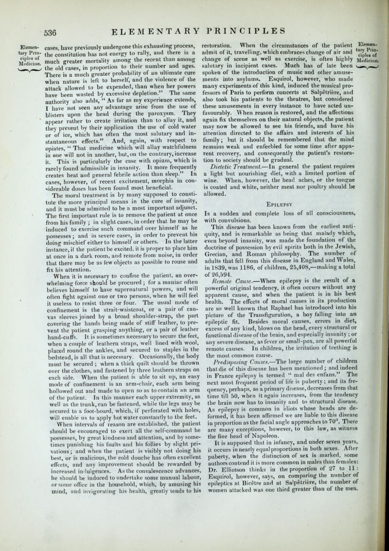 Elemen- cases, have previously undergone this exhausting process, tary Priii- the conslitution has not energy to rally, and there is a Medicine mch greater mortality among the recent than among vl^J- the old cases, in proportion to their number and ages. There is a much greater probability of an ultimate cure when nature is left to herself, and the violence of the attack allowed to be expended, than when her powers have been wasted by excessive depletion. The same authority also adds,  As far as my experience extends, I have not seen any advantage arise from the use of blisters upon the head during the paroxysm. They appear rather to create irritation than to allay it, and they prevent by their application the use of cold water or of ice, which has often the most salutary and in- stantaneous effects. And, again, with respect to opiates,  That medicine which will allay watchfulness in one will not in another, but, on the contrary, increase it. This is particularly the case with opium, which is rarely found admissible in insanity. It more frequently creates heat and general febrile action than sleep. In cases, however, of recent excitement, morphia in con- siderable doses has been found most beneficial. The moral treatment is by many supposed to consti- tute the more principal means in the cure of insanity, and it must be admitted to be a most important adjunct. The first important rule is to remove the patient at once from his family ; in slight cases, in order that he may be induced to exercise such command over himself as he possesses; and in severe cases, in order to prevent his doing mischief either to himself or others. In the latter instance, if the patient be excited, it is proper to place him at once in a dark room, and remote from noise, in order that there may be as few objects as possible to rouse and fix his attention. When it is necessary to confine the patient, an over- whelming force should be procured ; for a maniac often believes himself to have supernatural powers, and will often fight against one or two persons, when he will feel it useless to resist three or four. The usual mode of confinement is the strait-waistcoat, or a pair of can- vas sleeves joined by a broad shoulder-strap, the part covering the hands being made of stiff leather, to pre- vent the patient grasping anything, or a pair of leather hand-cuffs. It is sometimes necessary to secure the feet, when a couple of leathern straps, well lined with wool, placed round the ankles, and secured to staples in the bedstead, is all that is necessary. Occasionally, the body must be secured ; when a thick quilt should be thrown over the clothes, and fastened by three leathern straps on each side. When the patient is able to sit up, an easy mode of confinement is an arm-chair, each arm being hollowed out and made to open so as to contain an arm of the patient. In this manner each upper extremity, as well as the trunk, can be fastened, while the legs may be secured to a foot-board, which, if perforated with holes, will enable us to apply hot water constantly to the feet. When intervals of reason are established, the patient should be encouraged to exert all the self-command he possesses, by great kindness and attention, and by some- times punishing his faults and his follies by slight pri- vations; and when the patient is visibly not doing his best, or is malicious, the cold douche has often excellent effects, and any improvement should be rewarded by increased indulgences. As the convalescence advances, he should be induced to undertake some manual labour, or some office in the household, which, by amusing his mind, and invigorating his health, greatly tends to his restoration. When the circumstances of the patient Elemen- admit of it, travelling, which embraces change of air and ^-^^f* change of scene as well as exercise, is often highly Medicine, salutary in incipient cases. Much has of late been * .—y-»_' spoken of the introduction of music and other amuse- ments into asylums. Esquirol, however, who made many experiments of this kind, induced the musical pro- fessors of Paris to perform concerts at Salpetriere, and also took his patients to the theatres, but considered these amusements in every instance to have acted un- favourably. When reason is restored, and the affections again fix themselves on their natural objects, the patient may now be allowed to see his friends, and have his attention directed to the affairs and interests of his family; but it should be remembered that the mind remains weak and enfeebled for some time after appa- rent recovery, and consequently the patient's restora- tion to society should be gradual. Dietetic Treatment.—In general the patient requires a light but nourishing diet, with a limited portion of wine. When, however, the head aches, or the tongue is coated and white, neither meat nor poultry should be allowed. Epilepsy Is a sudden and complete loss of all consciousness, with convulsions. This disease has been known from the earliest anti- quity, and is remarkable as being that malady which, even beyond insanity, was made the foundation of the doctrine of possession by evil spirits both in the Jewish, Grecian, and Roman philosophy. The number of adults that fell from this disease in England and Wales, in 1839, was 1186, of children, 25,408,—making a total of 26,594. Remote Cause.—When epilepsy is the result of a powerful original tendency, it often occurs without any apparent cause, and when the patient is in his best health. The effects of moral causes in its production are so well known that Raphael has introduced into his picture of the Transfiguration, a boy falling into an epileptic fit. Besides moral causes, errors in diet, excess of any kind, blows on the head, every structural or functional disease of the brain, and especially insanity ; or any severe disease, as fever or small-pox, are all powerful remote causes. In children, the irritation of teething is the most common cause. Predisposing Causes.—The large number of children that die of this disease has been mentioned; and indeed in France epilepsy is termed  mal des enfans. The next most frequent period of life is puberty; and its fre- quency, perhaps, as a primary disease, decreases from that time till 50, when it again increases, from the tendency the brain now has to insanity and to structural disease. As epilepsy is common in idiots whose heads are de- formed, it has been affirmed we are liable to this disease in proportion as the facial angle approaches to 70°. There are many exceptions, however, to this law, as witness the fine head of Napoleon. It is supposed that in infancy, and under seven years, it occurs in nearly equal proportions in both sexes. After puberty, when the distinction of sex is marked, some authors contend it is more common in males than females: Dr. Elliotson thinks in the proportion of 27 to 11: Esquirol, however, says, on comparing the number of epileptics at Biefitre and at Salpetriere, the number of women attacked was one third greater than of the men.