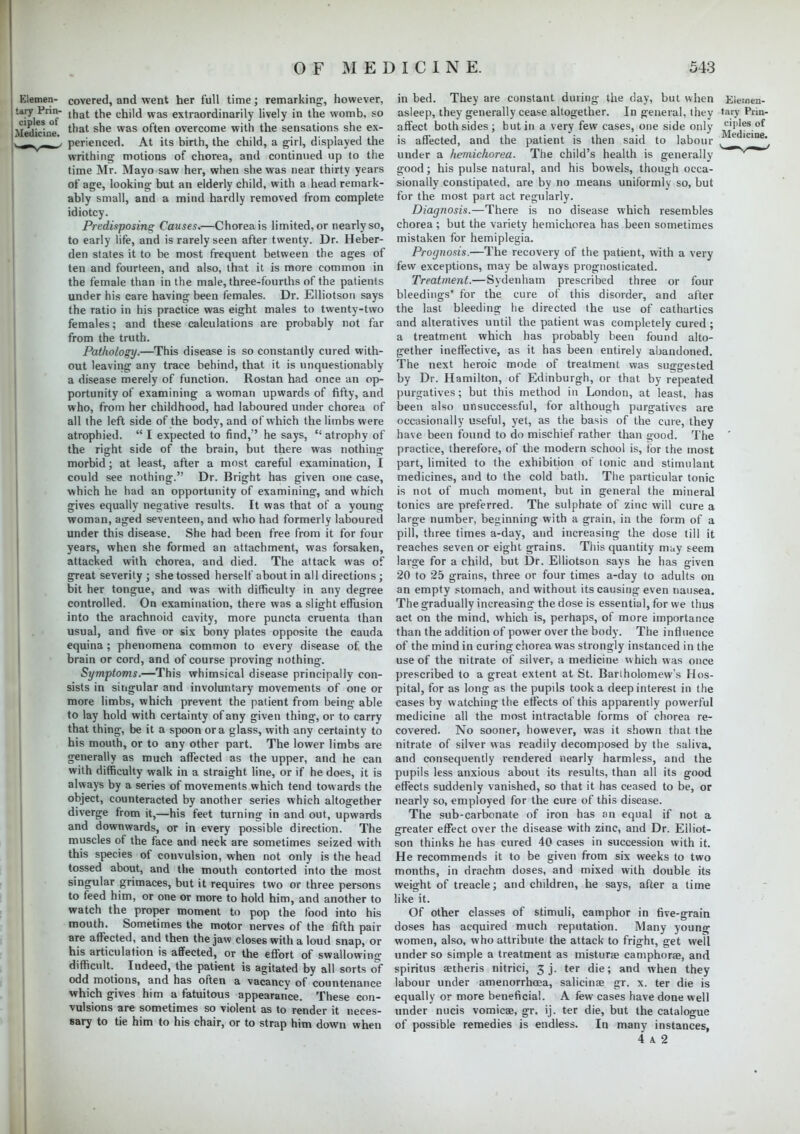 Elemen- covered, and went her full time; remarking-, however, ^Mes™ l^at C^''^ WaS extraor^mari^y lively in the womb, so Medicine tnat sne was °^en overcome with the sensations she ex- perienced. At its birth, the child, a girl, displayed the writhing motions of chorea, and continued up to the time Mr. Mayo saw her, when she was near thirty years of age, looking but an elderly child, with a head remark- ably small, and a mind hardly removed from complete idiotcy. Predisposing Causes.—Chorea is limited, or nearly so, to early life, and is rarely seen after twenty. Dr. Heber- den states it to be most frequent between the ages of ten and fourteen, and also, that it is more common in the female than in the male, three-fourths of the patients under his care having been females. Dr. Elliotson says the ratio in his practice was eight males to twenty-two females; and these calculations are probably not far from the truth. Pathology.—This disease is so constantly cured with- out leaving any trace behind, that it is unquestionably a disease merely of function. Rostan had once an op- portunity of examining a woman upwards of fifty, and who, from her childhood, had laboured under chorea of all the left side of the body, and of which the limbs were atrophied.  I expected to find, he says,  atrophy of the right side of the brain, but there was nothing morbid; at least, after a most careful examination, I could see nothing. Dr. Bright has given one case, which he had an opportunity of examining, and which gives equally negative results. It was that of a young woman, aged seventeen, and who had formerly laboured under this disease. She had been free from it for four years, when she formed an attachment, was forsaken, attacked with chorea, and died. The attack was of great severity ; she tossed herself about in all directions; bit her tongue, and was with difficulty in any degree controlled. On examination, there was a slight effusion into the arachnoid cavity, more puncta cruenta than usual, and five or six bony plates opposite the Cauda equina ; phenomena common to every disease of the brain or cord, and of course proving nothing. Symptoms.—This whimsical disease principally con- sists in singular and involuntary movements of one or more limbs, which prevent the patient from being able to lay hold with certainty of any given thing, or to carry that thing, be it a spoon or a glass, with any certainty to his mouth, or to any other part. The lower limbs are generally as much affected as the upper, and he can with difficulty walk in a straight line, or if he does, it is always by a series of movements which tend towards the object, counteracted by another series which altogether diverge from it,—his feet turning in and out, upwards and downwards, or in every possible direction. The muscles of the face and neck are sometimes seized with this species of convulsion, when not only is the head tossed about, and the mouth contorted into the most singular grimaces, but it requires two or three persons to feed him, or one or more to hold him, and another to watch the proper moment to pop the food into his mouth. Sometimes the motor nerves of the fifth pair are affected, and then the jaw closes with a loud snap, or his articulation is affected, or the effort of swallowing difficult. Indeed, the patient is agitated by all sorts of odd motions, and has often a vacancy of countenance which gives him a fatuitous appearance. These con- vulsions are sometimes so violent as to render it neces- sary to tie him to his chair, or to strap him down when in bed. They are constant during the day, but when Elesneu- asleep, they generally cease altogether. In general, they tary Piin- affect both sides; but in a very few cases, one side only is affected, and the patient is then said to labour t lc^ae' under a hemichorea. The child's health is generally good; his pulse natural, and his bowels, though occa- sionally constipated, are by no means uniformly so, but for the most part act regularly. Diagnosis.—There is no disease which resembles chorea ; but the variety hemichorea has been sometimes mistaken for hemiplegia. Prognosis.—The recovery of the patient, with a very few exceptions, may be always prognosticated. Treatment.—Sydenham prescribed three or four bleedings' for the cure of this disorder, and after the last bleeding he directed the use of cathartics and alteratives until the patient was completely cured ; a treatment which has probably been found alto- gether ineffective, as it has been entirely abandoned. The next heroic mode of treatment was suggested by Dr. Hamilton, of Edinburgh, or that by repeated purgatives; but this method in London, at least, has been also unsuccessful, for although purgatives are occasionally useful, yet, as the basis of the cure, they have been found to do mischief rather than good. The ' practice, therefore, of the modern school is, tor the most part, limited to the exhibition of tonic and stimulant medicines, and to the cold bath. The particular tonic is not of much moment, but in general the mineral tonics are preferred. The sulphate of zinc will cure a large number, beginning with a grain, in the form of a pill, three times a-day, and increasing the dose till it reaches seven or eight grains. This quantity may seem large for a child, but Dr. Elliotson says he has given 20 to 25 grains, three or four times a-day to adults on an empty stomach, and without its causing even nausea. The gradually increasing the dose is essential, for we thus act on the mind, which is, perhaps, of more importance than the addition of power over the body. The influence of the mind in curing chorea was strongly instanced in the use of the nitrate of silver, a medicine which was once prescribed to a great extent at St. Bartholomew's Hos- pital, for as long as the pupils took a deep interest in the cases by watching the effects of this apparently powerful medicine all the most intractable forms of chorea re- covered. No sooner, however, was it shown that the nitrate of silver was readily decomposed by the saliva, and consequently rendered nearly harmless, and the pupils less anxious about its results, than all its good effects suddenly vanished, so that it has ceased to be, or nearly so, employed for the cure of this disease. The sub-carbonate of iron has an equal if not a greater effect over the disease with zinc, and Dr. Elliot- son thinks he has cured 40 cases in succession with it. He recommends it to be given from six weeks to two months, in drachm doses, and mixed with double its weight of treacle; and children, he says, after a time like it. Of other classes of stimuli, camphor in five-grain doses has acquired much reputation. Many young women, also, who attribute the attack to fright, get well under so simple a treatment as misturae camphorse, and spiritus aetheris nitrici, 3 j. ter die; and when they labour under amenorrhoea, salicinae gr. x. ter die is equally or more beneficial. A few cases have done well under nucis vomicae, gr. ij. ter die, but the catalogue of possible remedies is endless. In many instances, 4 a 2