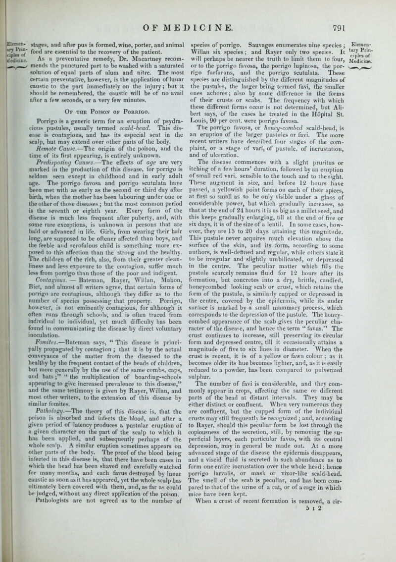 Elemen- ary Prin- ciples ot Medicine. stages, and after pus is formed, wine, porter, and animal food are essential to the recovery of the patient. As a preventative remedy, Dr. Macartney recom- mends the punctured part to be washed with a saturated solution of equal parts of alum and nitre. The most certain preventative, however, is the application of lunar caustic to the part immediately on the injury; but it should be remembered, the caustic will be of no avail after a few seconds, or a very few minutes. Of the Poison of Porrigo. Porrigo is a generic term for an eruption of psydra- cious pustules, usually termed scald-head. This dis- ease is contagious, and has its especial seat in the scalp, but may extend over other parts of the body. Remote Cause.—The origin of the poison, and the time of its first appearing, is entirely unknown. Predisposing Causes.—The effects of age are very marked in the production of this disease, for porrigo is seldom seen except in childhood and in early adult age. The porrigo favosa and porrigo scutulata have been met with as early as the second or third day after birth, when the mother has been labouring under one or the other of those diseases; but the most common period is the seventh or eighth year. Every form of the disease is much less frequent after puberty, and, with some rare exceptions, is unknown in persons that are bald or advanced in life. Girls, from wearing their hair long, are supposed to be oftener affected than boys, and the feeble and scrofulous child is something more ex- posed to this affection than the strong and the healthy. The children of the rich, also, from their greater clean- liness and less exposure to the contagion, suffer much less from porrigo than those of the poor and indigent. Contagious. — Bateman, Raver, Willan, Mahon, Biet, and almost all writers agree, that certain forms of porrigo are contagious, although they differ as to the number of species possessing that property. Porrigo, however, is not eminently contagious, for although it often runs through schools, and is often traced from individual to individual, yet much difficulty has been found in communicating the disease by direct voluntary inoculation. Fomites.—Bateman says,  This disease is princi- pally propagated by contagion ; that it is by the actual conveyance of the matter from the diseased to the healthy by the frequent contact of the heads of children, but more generally by the use of the same combs, caps, and hats; ''the multiplication of boarding-schools appearing to give increased prevalence to this disease, and the same testimony is given by Rayer, Willan, and most other writers, to the extension of this disease by- similar fomites. Pathology.—The theory of this disease is, that the poison is absorbed and infects the blood, and after a given period of latency produces a pustular eruption of a given character on the part of the scalp to which it has been applied, and subsequently perhaps of the whole scalp. A similar eruption sometimes appears on other parts of the body. The proof of the blood being infected in this disease is, that there have been cases in which the head has been shaved and carefully watched for many months, and each favus destroyed by lunar caustic as soon as it has appeared, yet the whole scalp has ultimately been covered with them, and, as far as could be judged, without any direct application of the poison. Pathologists are not agreed as to the number of species of porrigo. Sauvages enumerates nine species ; Elemec- Willan six species ; and Rayer only two species. It ^p^1^~ will perhaps be nearer the truth to limit them to four, Medicine or to the porrigo favosa, the porrigo lupinosa, the por- - r , ■ rigo furfurans, and the porrigo scutulata. These species are distinguished by the different magnitudes of the pustules, the larger being termed favi, the smaller ones achores; also by some difference in the forms of their crusts or scabs. The frequency with which these different forms occur is not determined, but Ali- bert says, of the cases he treated in the Hopital St. Louis, 90 per cent, were porrigo favosa. The porrigo favosa, or honey-combed scald-head, is an eruption of the larger pustules or favi. The more recent writers have described four stages of the com- plaint, or a stage of vari, of pustule, of incrustation, and of ulceration. The disease commences with a slight pruritus or itching of a few hours' duration, followed by an eruption of small red vari, sensible to the touch and to the sight. These augment in size, and before 12 hours have passed, a yellowish point forms on each of their apices, at first so small as to be only visible under a glass of considerable power, but which gradually increases, so that at the end of 24 hours it is as big as a millet seed, and this keeps gradually enlarging, till at the end of five or six days, it is of the size of a lentil. In some cases, how- ever, they are 15 to 20 days attaining this magnitude. This pustule never acquires much elevation above the surface of the skin, and its form, according to some authors, is well-defined and regular, while others state it to be irregular and slightly umbilicated, or depressed in the centre. The peculiar matter which fills the pustule scarcely remains fluid for 12 hours after its formation, but concretes into a dry, brittle, candied, honeycombed looking scab or crust, which retains the form of the pustule, is similarly cupped or depressed in the centre, covered by the epidermis, while its under surface is marked by a small mammary process, which corresponds to the depression of the pustule. The honey- combed appearance of the scab gives the peculiar cha- racter of the disease, and hence the term  favus. The crust continues to increase, still preserving its circular form and depressed centre, till it occasionally attains a magnitude of five to six lines in diameter. When the crust is recent, it is of a yellow or fawn colour ; as it becomes older its hue becomes lighter, and, as it is easily reduced to a powder, has been compared to pulverized sulphur. The number of favi is considerable, and they com- monly appear in crops, affecting the same or different parts of the head at distant intervals. They may be either distinct or confluent. When very numerous they are confluent, but the cupped form of the individual crusts may still frequently be recognized; and, according to Rayer, should this peculiar form be lost through the copiousness of the secretion, still, by removing the su- perficial layers, each particular favus, with its central depression, may in general be made out. At a more advanced stage of the disease the epidermis disappears, and a viscid fluid is secreted in such abundance as to form one entire incrustation over the whole head; hence porrigo larvalis, or mask or vizor-like scald-head. The smell of the scab is peculiar, and has been com- pared to that of the urine of a cat, or of a cage in w hich mice have been kept. When a crust of recent formation is removed, a cir- 5 i 2