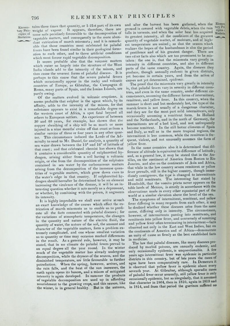 Elemen- tains three times that quantity, or l-21st part of its own taryPrin- weight of vapour. It appears, theretore, there are ciples of goine soiis peculiarly favourable to the decomposition of Medicine. ve,^eta.ble matters, and consequently to the more abun- <—,iant extrication of marsh miasmata; and it is remark- able that those countries most celebrated for paludal fevers have been found similar in their geological form- ation to each other, and to those artificial conditions which most favour rapid vegetable decomposition. It seems probable also that the volcanic matters which enter so largely into the structure of the West India islands add to the intensity of the miasm, and thus cause the severest forms of paludal disease. It is perhaps to this cause that the severe paludal fevers which occasionally appear in the rocky and volcanic countries of Europe, as Gibraltar, the Campagna di Roma, many parts of Spain, and the Ionian Islands, are partly owing. Of the matters evolved in volcanic eruptions, it seems probable that sulphur is the agent which, by its affinity, adds to the intensity of the miasm, for that substance appears to exist in a remarkable degree on the western coast of Africa, a spot fatal beyond all others to European settlers. An experience of between 30 and 40 years, for example, has shown that the copper sheathing of a ship will be as much or more injured in a nine months' cruize off that coast as from a similar service of three or four years in any other quar- ter. This circumstance induced the Lords of the Ad- miralty to send to Mr. Daniel, for analysis, a quantity of sea water drawn between the 15° and 16° of latitude of that coast; and that celebrated chemist has shown that it contains a considerable quantity of sulphuretted hy- drogen, arising either from a soil having a volcanic origin, or else from the decomposition of the sulphates contained in sea water by the carbonaceous matters arising from the decomposition of the immense quan- tities of vegetable matters, which grow down even to the water's edge in that country. If sulphuretted hy- drogen should hereafter be determined to be an element increasing the virulence of the disease, it will be an in- teresting question whether it acts merely as a depressant, or whether, by combining with the poison, it augments its intensity. It is highly improbable we shall ever arrive at such an exact knowledge of the causes which affect the ex- trication of marsh miasmata as to enable us to predi- cate all the facts connected with paludal diseases ; for the variations of atmospheric temperature, the changes in the quantity and nature of the electric fluid, the quantity of water, the nature of the soil, the amount and character of the vegetable matters, form a problem ex- tremely complicated, and one whose smallest variation as to quantity or time may occasion marked differences in the result. As a general rule, however, it may be stated, that in no climate do paludal fevers prevail to an equal degree all the year round. In the winter much of the vegetable matter has already undergone decomposition, while the dryness of the season, and the diminished temperature, are little favourable to further putrefaction. When the spring, however, arrives, and the rain falls, and the heat of the sun increases, the earth again opens its bosom, and a miasm of mitigated intensity is again developed. In summer the products of vegetable decomposition are used up in affording nourishment to the growing crops, and this season, like the winter, is in general healthy. But in the autumn, and after the harvest has been gathered, when the Elemen ground is covered with vegetable debris, when the rain ^P^ falls in torrents, and when the solar heat has acquired Medicin its greatest intensity, all the conditions of the greatest > _«-Y>_ quantity of vegetable matter, of moisture, and of high- est temperature are united ; so that the season which realizes the hopes of the husbandman is also the period of pestilence and of his greatest danger. There are two other facts also which are too prominent to be mis- taken : the one is, that the miasmata vary greatly in intensity in different countries, and also in different parts of the same country. Again, the diseases they produce, though annually endemic in given districts, yet become in certain years, and from the action of causes not yet determined, epidemic. The proof that the miasmata vary greatly in intensity is, that paludal fevers vary in severity in different coun- tries, and even in the same country, under different cir- cumstances, assuming the different forms of intermittent, remittent, and yellow fever. In this country, when the summer is short and but moderately hot, the type of the marsh fevers is not usually of a dangerous character, and they are for the most part mild intermittents, only occasionally assuming a remittent form. In Holland and the Netherlands, and in the north of Germany, the intermittents are of a bad kind, and not unfrequently become remittent. In the still hotter climates of Spain and Italy, as well as in the more tropical regions, the intermittent is less common, while the remittent is fre- quent, violent, and not unusually assumes the form of yellow fever. In the same countries also it is determined that dif- ference of altitude is equivalent to difference of latitude; and, as a general law, it may be stated that in the An- tilles, on the continent of America from Boston to Rio Janeiro, and also on the continents of Asia and Africa, that while in the low country severe remittent or yellow fever prevails, still in the higher country, though imme- diately contiguous, the type is changed to intermittents and mild remittents. The interesting fact stated by Humboldt, that the vomito prieto never appears on the table lands of Mexico, is strictly in accordance with the observations made in every other equatorial part of the world at a similar elevation above the level of the sea. The symptoms of intermittent, remittent, and yellow fever differing in many respects from each other, it may be doubted whether these diseases arise from the same cause, differing only in intensity. The circumstance, however, of intermittents passing into remittents, and remittents into yellow fever, and conversely of remitting and yellow fever often terminating in intermittent—facts observed not only in the East and West Indies, but on the continents of America and of Africa—demonstrate an unity of cause as firmly as the best established facts in medicine. The law that paludal diseases, like many diseases pro- duced by morbid poisons, are annually endemic, and only occasionally epidemic, is unquestionable. A few years ago intermittent fever was epidemic in particular districts in this country, but of late years the cases of ague have been comparatively rare. In Demerara it is observed that yellow fever is epidemic about every seventh year. At Gibraltar, although sporadic cases of paludal fever occur annually, still yellow fever is only occasionally epidemic, but so irregularly, that it assumed that character in 1804, then in 1810, again in 1813 and in 1814, and from that period the garrison suffered no