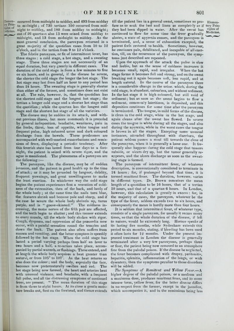 jlemen- occurred from midnight to midday, and 493 from midday ry Prin- to m,(injght; of 730 tertians 550 occurred from mid- edicine. night to midday, and 180 from midday to midnight; ' out of 26 quartans also 13 were seized from midday to midnight, and 13 from midnight to midday. As the most general conclusion, the paroxysm returned in a great majority of the quotidian cases from 10 to 12 o'clock, and in the tertian from 9 to 12 o'clock. The febrile paroxysm, or fit of intermittent lever, has three stages : a cold stage, a hot stage, and a sweating stage. These three stages are not necessarily of an equal duration, but vary greatly in different cases. The duration of the cold stage is from a few minutes to five or six hours, and in general, if the disease be severe, the shorter the cold stage the longer the hot stage. The hot stage may last from half an hour to any period less than 24 hours. The sweating stage is generally shorter than either of the former, and sometimes does not exist at all. The rule, however, is, that the quotidian has the shortest cold stage and the longest hot stage; the tertian a longer cold stage and a shorter hot stage than the quotidian; while the quartan has the longest cold stage and the shortest hot stage of all the varieties. The disease may be sudden in its attack, and with- out previous illness, but more commonly it is preceded by general indisposition, headache, weariness, pain in the limbs, thirst, loss of appetite, white tongue and frequent pulse, high coloured urine and dark coloured discharge from the bowels. These prodromes are accompanied with well-marked exacerbations and remis- sions of fever, displaying a periodic tendency. After this feverish state has lasted from lour days to a fort- night, the patient is seized with severe rigor, and the ague is manifested. The phenomena of a paroxysm are the following :— The paroxysm, like the disease, may be of sudden invasion, and the patient in good health up to the time of attack; or it may be preceded by languor, debility, frequent yawnings, and great unwillingness to make the least exertion. In whichever way the cold stage begins the patient experiences first a sensation of cold- ness of the extremities, then of the back, and lastly of the whole body ; at the same time the nails turn blue, the features shrink and become pale and sharp, and if the case be severe the whole body shrivels up, turns purple, and is  goose-skinned. The coldness in- creasing, the motor nerves of the fifth pair are affected, and the teeth begin to chatter; and this tremor extends to every muscle, till the whole body shakes with rigor. Cough, dyspnoea, and oppression of the praecordia now occur, with a painful sensation round the temples and down the back. The patient also often suffers from nausea and vomiting, and the latter symptom is speedily followed by the hot stage. When the cold stage has lasted a period varying perhaps from half an hour to two hours and a half, a re-action takes place, accom- panied by partial warmth, or flushings. These extend, and at length the whole body acquires a heat greater than natural, or from 105° to 107°. As the heat returns so also does the colour; and the body, especially the face, becomes now preternaturally swollen and red. The hot stage being now formed, the heart and arteries beat with unusual violence, and headache, with a frequent full pulse, and all tiie distressing symptoms of continued fever, are present.  The mean duration of this stage is from three to eight hours. At its close a gentle mois- ture breaks out, first on the forehead, and thence extends till the patient lies in a general sweat, sometimes so pro- Elemen- fuse as to soak the bed and linen as completely as if tary Prin- they had been dipped in water. After the sweat has ciP1fs o{ continued to flow for some time the fever gradually J™^**! abates, a state of apyrexia ensues, and the paroxysm is terminated, and, a sense of exhaustion excepted, the patient feels restored to health. Sometimes, however, he continues pale, debilitated, and incapable of all exer- tion, till, on the recurrence of the paroxysm, the symp- toms just described are repeated. Upon the approach of the attack the pulse is slow and feeble, but as the sense of coldness increases it becomes small, rapid, and irregular. When the hot stage forms it becomes full and strong, and on the sweat breaking out it again becomes soft, less rapid, and at length natural. In the course of the paroxysm there is a considerable change in the urine, which, durin<>- the cold stage, is abundant, colourless, and without sediment. In the hot stage it is high coloured, but still void of sediment; but as soon as the sweat begins to flow a sediment, commonly lateritious, is deposited, and this deposition continues for some time after the paroxvsm is terminated. The tongue, in mild forms of the disease, is clean in the cold stage, white in the hot siage, and again cleans after the sweat has flowed. In severe cases the tongue is white during all the stages, and also during the apyrexia, while in the worst cases the tongue is brown in all the stages. Excepting some unusual instances, attended throughout with diarrhcea, the patient seldom passes a stool till towards the close of the paroxysm, when it is generally a loose one. It fre- quently also happens during the cold stage that tumors subside, or ulcers dry up, but the tumor generally re- appears, and the ulcers discharge as soon as the sweat- ing stage is formed. The paroxysm of intermittent fever, of whatever description, is conventionally considered to terminate in 24 hours ; for, if prolonged beyond that time, it is termed remittent fever. The duration, however, varies in different types. Dr. Brown conceives the mean length of a quotidian to be 16 hours, that of a tertian 10 hours, and that of a quartan 6 hours. In London, however, this calculation is greatly in excess : for, in the majority of cases, the paroxysm, whatever be the type of the fever, seldom exceeds two to six hours, and consequently the mean is hardly more than four hours. It is seldom that intermittent fever, of whatever type, consists of a single paroxysm, for usually it recurs many times, so that the whole duration of the disease, if left to nature, would be extremely long. Horace speaks of its lasting five months, while Sydenham extends this period to six months, stating, if bleeding has been used it often lasts for 12 months. Under the present im- proved treatment in London the disease is generally terminated after a very few paroxysms, perhaps three or four, the patient being now removed to an atmosphere free from the paludal poison. If the disease be neglected, the fever becomes complicated with dropsy, peritonitis, hepatitis, splenitis, inflammation of the lungs, or with dysentery, then the symptoms peculiar to those disorders will be added. The Symptoms of Remittent and Yellow Fever.—A higher degree of the paludal poison, or a medium and a maximum dose, produces remittent fever, and its more intense form, yellow fever, for the latter disease differs in no respect from the former, except in the jaundice, which accompanies it, and in the remissions being less