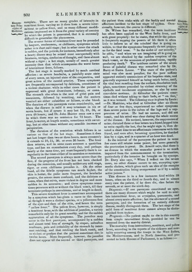 Elemen- comnlett. There are so many grades of intensity in tary Prin- remittent fever, varying as it does from a severe mter- ciples of mittent to yellow fever, and so many different moditi- Mediciiie. cations impressed on it from the great variety of country V*1' by which the poison is generated, that it is extremely difficult to generalize the phenomena. The severer forms of remittent fever may be preceded by languor, restlessness, or chilliness, symptoms which usher Tn a short cold stage ; but in other cases the attack is sudden, and the patient, for instance, immediately after a hearty dinner may be seized most unexpectedly with faintness, vertigo, confusion of thought, and these almost without a rigor; a hot stage, usually of much greater intensity than that which accompanies the worst forms of intermittent fever, follows. The hot stage is usually marked by much cerebral affection : as severe headache, a painfully acute state of every sense, an injected state of the conjunctiva, and great action of the carotid arteries. These symptoms are frequently accompanied by delirium, sometimes of a violent character, while in other cases the patient is oppressed with great drowsiness, lethargy, or coma. The stomach also often is the seat of great pain and uneasiness, followed by vomiting, and the matters vomited are either colourless or bilious, or else blood. The duration of this paroxysm varies considerably, and when the disease is mild it may terminate in six or seven hours, but if severe it may last 15, 24, 36, or even 48 hours; and Dr. John Hunter once saw a case in which there was no remission for 72 hours. The fever, however, at length remits, sometimes with sweat- ing, but at other times without any sensible increase of perspiration. The duration of the remission which follows is as various as that of the hot stage. Sometimes it does not last longer than two or three hours, more commonly it extends to 10, 15, 30, or even 36 hours. The fever then returns, and in some cases assumes a quotidian type, and has an exacerbation every day, and perhaps nearly at the same time, yet more frequently there is no regularity in the times either of its accession or remission. The second paroxysm is always more severe than the first, if the progress of the fever has not been checked during the remission, and usually neither any cold stage, rigor,°or even chilliness precedes it. On the other hand, all the febrile symptoms run much higher, the skin is hotter, the pulse more frequent, the headache greater, the senses more confused, and the delirium or coma, when that exists, more violent in degree and more sudden in its accession; and these symptoms some- times persevere with or without the black vomit, till they terminate perhaps in convulsions, and at length in death. This severe remittent fever is sometimes accompanied by a symptom which has given a name to this disease as though it were a distinct species, or a yellowness first of the eyes and then of the skin, and hence the term  yellow fever. The yellow fever, however, is simply a remittent fever, with the addition of jaundice, a variety remarkable only for its great severity, and for the sudden a<™ravation of all the symptoms. The jaundice may occur in the first paroxysm, accompanied by a sudden and almost total loss of strength, by stupor, subsultus tendinum, pain and irritability of the stomach by inces- sant retching, and that retching the black vomit, and so violent or profuse that the patient sometimes dies in twelve hours. More frequently, however, the jaundice does not appear till the second or third paroxysm, and ciples of Medicine. the patient then sinks with all the bodily and mental Eiemen- affections incident to the last stage of typhus. Occa- tary Prin- sionally, however, the course is different. Dr. Wilson has remarked, that the term insidious has often been applied to the West India fever, and with great propriety: for he states, that while the poison is frequently sapping the powers of life there is often little to inform us of the mischief that is going on within, so that the symptoms frequently do not prepare us for the fatal issue.  In the midst of our security, he adds,  and when we are imagining all is going on well, we are shocked by the sudden eruption of the black vomit, or the accession of profound coma, rapidly producing death. The insidious nature of the severe forms of paludal disease was remarked also by Dr. Barry at Sierra Leone.  The state of the patient's mind was also most peculiar, for the poor sufferer appeared entirely unconscious of his hopeless state, and generally expressed himself as being much better, until, the vital heat receding from the surface, dissolution took place, sometimes preceded by violent straining of the eyeballs and incoherent expressions, or else by some convulsive motions. At Gibraltar the patients some- times died without taking to their beds, or  on foot, as it was termed. The following case is given by Louis: —Dr. Matthias, who died at Gibraltar after an illness of four or five days, experienced no other symptoms than severe pains in the calves of the legs and a sup- pression of urine. He had no nausea, and did not vomit, and his mind was clear during the whole course of the disease. He noticed, however, the suppression of urine, dictated three or four letters toafriend.begged him to write rapidly the last, that he might sign it, then de- voted a short time to an affectionate intercourse with this friend, and soon after, becoming speechless, he thanked him by a sign, and in a quarter of an hour was dead. In the interval of the paroxysm the patient in some few cases still retains some power, but more generally the prostration is great. Dr. Arnold says, that there is no disease in which the muscular power is so much impaired from the commencement to the termination, particularly if the invasion be brought on by syncope. Dr. Davy also says,  When I reflect on the severe cases, no other disease occurs to me, excepting spas- modic cholera, which gives such an idea of the energies of the constitution being overpowered as if by a subtle active poison. This disease is in a few instances fatal within 24 hours, often on the third or fourth day, and in almost every case the patient, if he does die, dies before the seventh, or at most the ninth day. Diagnosis.—If one paroxysm constituted an ague, there are many diseases which might be said to simt- late intermittent fever, as erysipelas, pneumonia, and almost every acute affection ; but the absence of a second paroxysm, and the formation of an entirely different disease, readily distinguish them. The last stage of the mild form of remittent fever cannot always be distin- guished from typhus. Prognosis.—No patient ought to die in this country from simple intermittent fever, provided he can be removed from the marshy district. The mortality from intermittent, remittent, and yellow fever, according to the reports of the sickness and mor- tality occurring among the troops in the West Indies, the Mediterranean, and in North America, and pre- sented to both Houses of Parliament, is as follows :—