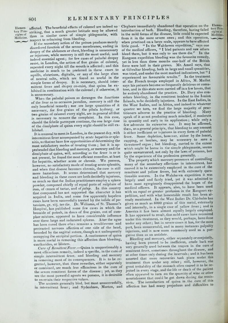 Elemen- affected. The beneficial effects of calomel are indeed so tary PHn- striking, that a much greater latitude may be allowed *^,c*\ respect to refraining from bleeding. Yf the secondary action of the poison produces merely disordered function of the serous membranes, ending in dropsy of the abdomen or chest, bleeding is unnecessary or injurious, while mercury is still the most useful, and indeed essential agent; for few cases of paludal dropsy resist, in London, the action of five grains of calomel, repeated every night till the mouth is affected ; and this medicine is much to be preferred in these cases to squills, elaterium, digitalis, or any of the large class of neutral salts, which are found so useful in the simple forms of dropsy. It is necessary, should inter- mittent fever and dropsy co-exist, that quina be ex- hibited in combination with the calomel; if otherwise, it is unnecessary. When the paludal poison so deranges the functions of the liver as to occasion jaundice, mercury is still the only beneficial remedy; nor are large quantities of it necessary, for five grains of the pilula hydrarg. or two grains of calomel every night, are in general all that is necessary to remove the complaint. In this case, should the febrile paroxysm continue, the one large dose of the disulphate of quina every night should be still ex- hibited. It is unusual to meet in London, in the present day, with intermittent fever accompanied by acute hepatitis or sple- nitis, so thatwe have few opportunities of determining the most satisfactory modes of treating them ; but it is ap- prehended that bleeding and mercury, or mercury and the disulphate of quina, will, according as the fever is or is not present, be found the most efficient remedies, at least for hepatitis, whether acute or chronic. We possess, however, no satisfactory mode of treating acute splenitis, and when that disease becomes chronic, the case is still more hazardous. It seems determined that mercury and bleeding in these cases are both decidedly injurious, so much so that the Indian practitioners employ a spleen powder, composed chiefly of equal parts of sulphate of iron, of cream of tartar, and of jalap. In this country that compound has not supported the character it has acquired in India, and some few apparently hopeless cases have been successfully treated by the iodide of po- tassium, gr. viij. ter die. Dr. Williams, of St. Thomas's Hospital,has published some few cases in which the bromide of potash, in doses of five grains, out of cam- phor mixture, appeared to have considerable influence over these large and indurated spleens. Alter the ague has been cured there often remains a troublesome and protracted nervous affection of one side of the head, bounded by the sagittal suture, though not unfrequently occupying the occipital portion. A continuance of quina is more useful in removing this affection than bleeding, cantharides, or blisters. Cure of Remittent Fever.—Quina is unquestionably a most efficacious remedy, indeed a specific, in the cure of simple intermittent fever, and bleeding and mercury in removing most of its consequences. It is to be re- gretted, however, that these remedies, either separately or combined, are much less efficacious in the cure of the severe remittent forms of the disease ; yet, as they are the most powerful agents we possess, it is desirable to ascertain their respective values. The ancients generally bled, but most unsuccessfully, in intermittent fever; and Sydenham, Morton, and Cleghorn immediately abandoned that operation on the introduction of bark. Bleeding, therefore, having failed in the mild forms of the disease, little could be expected from it in the more severe ones; and this operation, v_ when practised on a large scale, appears to have effected little good.  In the Walcheren expedition, says one of the medical officers,  I bled patients and saw others bleed them, but it was only to see them die. In the Rangoon expedition bleeding was the favourite remedy, yet in less than three months one-half of the British force were laid in their graves. Mr. Ameil says, that at Gibraltar bleeding, both in large and small quantities, was tried, and under the most marked indications, but  I experienced no favourable results. In the treatment of the French troops employed in Africa, M. Maillot says his patients became so frequently delirious or coma- tose, and in this state were carried off in a few hours, that he entirely abandoned the practice. Dr. Davy also con- siders bleeding, in the remittent incident to the Ionian Islands, to be decidedly injurious. In the East Indies, in the West Indies, and in Africa, and indeed to whatever quarter we turn, we find the large majority of prac- titioners adverse to the practice of bleeding. Many speak of it as not producing much mischief, if moderate in quantity and early in its application ; while only a few advocate its extensive use. It may be affirmed, then, as a general principle, that bleeding to any amount is either inefficient or injurious in every form of paludal fever. Some depletion, however, either by the lancet, cupping, or leeches, may be necessary to save a threatened organ ; but bleeding, carried to the extent which might be borne in the simple phlegmasiae, seems quite unwarranted, not only by the laws of poisons, but by the experience of the profession generally. The property which mercury possesses of controlling many of the secondary affections in intermittent, has caused it to be extensively employed in the cure of the remittent and yellow fevers, but with extremely ques- tionable success. In the Walcheren expedition it was largely used and fairly tried, yet it was admitted to have most egregiously disappointed the hopes of the medical officers. It appears, also, to have been used with an equal or greater profusion in the Rangoon ex- pedition, and with what lamentable result has been al- ready mentioned. In the West Indies Dr. Chisholm has given as much as 6000 grains of this metal, externally and internally, in a single case of yellow fever ; and in America it has been almost equally largely employed. It has appeared to result, that mild cases have recovered under this treatment, as they would, perhaps, have done under any other; but in severe cases it has, for the most part, been unsuccessful, and in many instances palpably injurious, and is now more commonly used as a pur- gative than as an antidote. Bleeding and mercury, either separately or conjointly, having been proved to be inefficient, crude bark was very generally used between the tropics in the cure of remittent fever, sometimes throughout the disease, and at other times only during the intervals ; and it has been asserted that more recoveries took place under this treatment than under any other; still, however, the great irritability of the stomach often caused it to be re- jected in every stage, and the life or death of the patient often appeared to turn on the quantity of wine or other nourishment that could be got down during the remis- sion. The introduction of quina in the cure of this affection has had many prejudices and difficulties to Elemen- tary Prin- ciples of