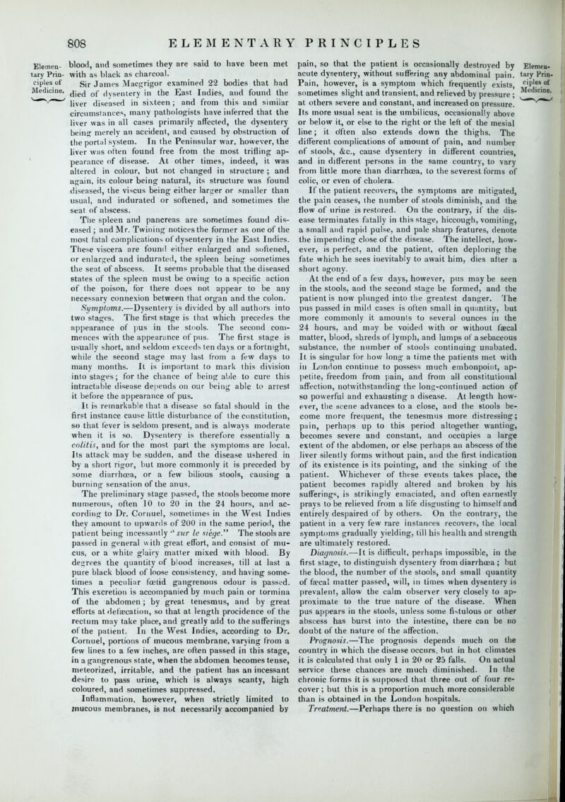 Elemen- blood, and sometimes they are said to have been met tary Prin- with as black as charcoal. ciples of Sir James Macgrigor examined 22 bodies that had Medicine. died q{- (]yse,ltery in the East Indies, and found the liver diseased in sixteen; and from this and similar circumstances, many pathologists have inferred that the liver was in all cases primarily affected, the dysentery being merely an accident, and caused by obstruction of the portal system. In the Peninsular war, however, the liver was often found free from the most trifling ap- pearance of disease. At other times, indeed, it was altered in colour, but not changed in structure ; and again, its colour being natural, its structure was found diseased, the viscus being either larger or smaller than usual, and indurated or softened, and sometimes the seat of abscess. The spleen and pancreas are sometimes found dis- eased ; and Mr. Twining notices the former as one of the most fatal complications of dysentery in the East Indies. These viscera are found either enlarged and softened, or enlarged and indurated, the spleen being sometimes the seat of abscess. It seems probable that the diseased states of the spleen must be owing to a specific action of the poison, for there does not appear to be any necessary connexion between that organ and the colon. Symptoms.—Dysentery is divided by all authors into two stages. The first stage is that which precedes the appearance of pus in the stools. The second com- mences with the appearance of pus. The first stage is usually short, and seldom exceeds ten days or a fortnight, while the second stage may last from a few days to many months. It is important to mark this division into stages; for the chance of being able to cure this intractable disease depends on our being able to arrest it before the appearance of pus. It is remarkable that a disease so fatal should in the first instance cause little disturbance of the constitution, so that fever is seldom present, and is always moderate when it is so. Dysentery is therefore essentially a colitis, and for the most part the symptoms are local. Its attack may be sudden, and the disease ushered in by a short rigor, but more commonly it is preceded by some diarrhoea, or a few bilious stools, causing a burning sensation of the anus. The preliminary stage passed, the stools become more numerous, often 10 to 20 in the 24 hours, and ac- cording to Dr. Cornuel, sometimes in the West Indies they amount to upwards of 200 in the same period, the patient being incessantly '' sur le siege. The stools are passed in general \\ ith great effort, and consist of mu- cus, or a white glairy matter mixed with blood. By degrees the quantity of blood increases, till at last a pure black blood of loose consistency, and having some- times a peculiar foetid gangrenous odour is passed. This excretion is accompanied by much pain or tormina of the abdomen; by great tenesmus, and by great efforts at defalcation, so that at length procidence of the rectum may take place, and greatly add to the sufferings of the patient. In the West Indies, according to Dr. Cornuel, portions of mucous membrane, varying from a few lines to a few inches, are often passed in this stage, in a gangrenous state, when the abdomen becomes tense, meteorized, irritable, and the patient has an incessant desire to pass urine, which is always scanty, high coloured, and sometimes suppressed. Inflammation, however, when strictly limited to tnucous membranes, is not necessarily accompanied by pain, so that the patient is occasionally destroyed by Elemen- acute dysentery, without suffering any abdominal pain, tary Prin- Pain, however, is a symptom which frequently exists, c'P'?s.of sometimes slight and transient, and relieved by pressure ; Medic'ne- at others severe and constant, and increased on pressure. ~v~*~' Its more usual seat is the umbilicus, occasionally above or below it, or else to the right or the left of the mesial line; it often also extends down the thighs. The different complications of amount of pain, and number of stools, &c, cause dysentery in different countries, and in different persons in the same country, to vary from little more than diarrhosa, to the severest forms of colic, or even of cholera. If the patient recovers, the symptoms are mitigated, the pain ceases, the number of stools diminish, and the flow of urine is restored. On the contrary, if the dis- ease terminates fatally in this stage, hiccough, vomiting, a small and rapid pulse, and pale sharp features, denote the impending close of the disease. The intellect, how- ever, is perfect, and the patient, often deploring the fate which he sees inevitably to await him, dies after a short agony. At the end of a few days, however, pus may be seen in the stools, and the second stage be formed, and the patient is now plunged into the greatest danger. The pus passed in mild cases is often small in quantity, but more commonly it amounts to several ounces in the 24 hours, and may be voided with or without faecal matter, blood, shreds of lymph, and lumps of a sebaceous substance, the number of stools continuing unabated. It is singular for how long a time the patients met with in London continue to possess much embonpoint, ap- petite, freedom from pain, and from all constitutional affection, notwithstanding the long-continued action of so powerful and exhausting a disease. At length how- ever, the scene advances to a close, and the stools be- come more frequent, the tenesmus more distressing; pain, perhaps up to this period altogether wanting, becomes severe and constant, and occupies a large extent of the abdomen, or else perhaps an abscess of the liver silently forms without pain, and the first indication of its existence is its pointing, and the sinking of the patient. Whichever of these events takes place, the patient becomes rapidly altered and broken by his sufferings, is strikingly emaciated, and often earnestly prays to be relieved from a life disgusting to himself and entirely despaired of by others. On the contrary, the patient in a very few rare instances recovers, the local symptoms gradually yielding, till his health and strength are ultimately restored. Diagnosis.—It is difficult, perhaps impossible, in the first stage, to distinguish dysentery from diarrhoea; but the blood, the number of the stools, and small quantity of faecal matter passed, will, in times when dysentery is prevalent, allow the calm observer very closely to ap- proximate to the true nature of the disease. When pus appears in the stools, unless some fistulous or other abscess has burst into the intestine, there can be no doubt of the nature of the affection. Prognosis.—The prognosis depends much on the country in which the disease occurs, but in hot climates it is calculated that only 1 in 20 or 25 falls. On actual service these chances are much diminished. In the chronic forms it is supposed that three out of four re- cover; but this is a proportion much more considerable than is obtained in the London hospitals. Treatment.—Perhaps there is no question ou which