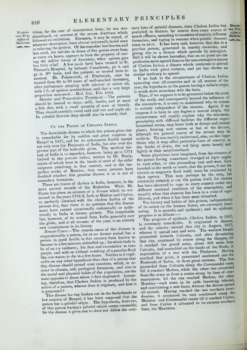 . virtue, for the ^^^^ M^one. T^v;r description, have almost universally ailed even SSSSjfS patient. Of the remedies less known and  , sed the salicine in doses of five grams every four, or evIn ^ hours, appears to have the property of cur- • milder form? of *J^^*ffJ% hot little relief. A few cases have been treated in ft Thomas's Hospital, by balsami Canadensisgr v opn „ fs ®? horis, and the patients so treated have re fovered Dr. Fahnestock, of Pittsburgh, says he seated from 60 to 80 cases of well-marked dysentery SAteliuiinary purging with calomel «^ casU.r od with i ^. of spirit™ tereb.nth.na;, andlihat avery larce proportion recovered.-Merf. Gaz Feb. LM4. Dietetic and Preventative Treatment — I he patients sho Id be limited to slops, milk, hroths, and at most a fi h diet, with a small quantity of wine or brandy. They should carefully avoid cold and wet and nigh a,r, L paludal districts they should also be warmly clad. Of the Poison of Cholera Indica. The formidable disease to which this poison gives rise is rem rkable for its sudden and great eruption in Ben-Tin 1817, and for its subsequent fearful spread not o. v ver the Peninsula of India but also over the tat part of the habitable globe. The med,ca1 his- tory of ndia is so imperfect, however, being up to 1774 imitea to two private letters, written by Dr Pa sly, conies of which were in the hands ot most of the older Xeon practising lb that country, and to the ,m- Z fit works of Boutins, that many persons have Soubtd whether this peculiar disease is or is not of Se^SSTof cholera ^If^no^in^ most ancient records of the Brahmins. While Mr. Curtis has -riven an account of a disease which he Wit- neS,ed in the years 1782-3, both at Madras and Ceylon, so p fec.ly identical with the cholera Indica ot the preLn day, that there is no question that this disease must have existed occasionally endem.cally or epide- mically in India at former periods. The remarkable a however, of its spread from India generally over tE globe, and a. all seasons of the year, ,s an entirely now circumstance in its history. YZolcause.-The remote cause of this d.sease ,s unquestionably a poison, for at no former period has a perTon in Sod health in this country been known o become in a few minutes shrivelled up ; his whole body to be ot an icy coldness; his face and extremes to turn nurn e and with or without vomiting of a peculiar fluid K P ice water to die in a few hours. Neither M cabl on any other hypothesis than that of a poison that this dseaseyshould spread over countries, which, in re- o climate, soil, geological formation and a so, to he moral and physical habits of the population are the mostopposite to those where it first originated. Assum- m- therefore, that Cholera Indica is produced by the acri,,n of a poison, whence does it originate, and how is H S£ having broken out in the Suderbunds or low country of Bengal, it has been supposed that the poTson has a paludal oriSin. The hypothesis, however, 5 his poison having a paludal origin seems untenable, for the disease it gives rise to does not follow the ordi- nary laws of paludal diseases, since Cholera Indica has Elemen- prevailed in districts far remote from every source o tarv Fna marsh effluvia, spreading to countries of entirely different formation, and racing in seasons when paludal diseases ^^ cease to exist. It has been said, however, that this 1S a peculiar poison, generated in marshy countries, and giving rise to a disease which spreads by contagion. Still Tt will be shown hereafter, that on no point are the profession more agreed than on the non-contagions nature of Cholera Indica, a disease which continues to prevail in India with great violence, and yet has shown no similar tendency to spread. If we look to the circumstance of Cholera Indica spreading over all countries and at all seasons of the year, the hypothesis or the poison having a telluric origin is much more accordant with the facts. Thus if we suppose it to be generated below the crust of the earth, and consequently beyond the influence of the atmosphere, it is easy to understand why its course is entirely independent of the seasons. Again, it we suppose it to have in any degree a centra origin, this circumstance will readily explain why the miasma a, percolating with different facilities the different super- FncumbeiU strata, may burst forth at distant and remote places, forming new centres or foci of the disease^ althou'.h the general course of the stream may be uniform We can readily understand, also, on this hypo- thesis, why it may affect particular hues of country, as the banks of rivers, the soil lying more loosely and lio-htly in their neighbourhood. Some physicians have imagined, from the s reams of the poison having sometimes diverged at right angles to eLh other, or else proceeding east ^d west have trended to the north or south, that the poison it not the electric or magnetic fluid itself, must be extricated by he agency.0 This may perhaps be the case but Sricfty certainly is not the poison itself, for cho e a has been observed to rage in every country under very different electrical condition of the atmosphere and equally when that element has been in a state of equi- librium, and when it has been most disturbed. The history and habits of this poison, -dependen of its action on the human frame, are extremely inter esting. It is sporadic and epidemic; and its epidemic nro'Tess is as follows :— -1017 P The progress of epidemic Cholera Indica, m 1817 is extremely remarkable. It originated in Jessore, and the country around that city in August, 1817, whence it spread east and west. The western branch Reeded towards Calcutta, and after devastetin, hat citv continued its course along the Ganges, till ? ea bed he grand army, about 400 miles from Calcut! and assembled on the banks of the S.nde ■ pvnectation of a war with the Pindarees Having ea'ched'that^oint, it penetrated southward into the Peninsula of India, in three great streams. The hrst proceeded from Calcutta along the Coromandel coast fi 1 Tt reached Madras, while the other two proceed f om the army as from a centre along its lines of coin munication, till the one reached Madra the othe Bombay—each town in its path becoming mteueo, andt,nstitutn,g a new focus, whence the disease.spread all around. Having reached the two southe n_pr« dencies, it continued its rout southward^ along ine Malabar and Coromandel coasts till it reached Ceylo , Strom Ceylon it advanced to its extreme southern limit, the Mauritius.