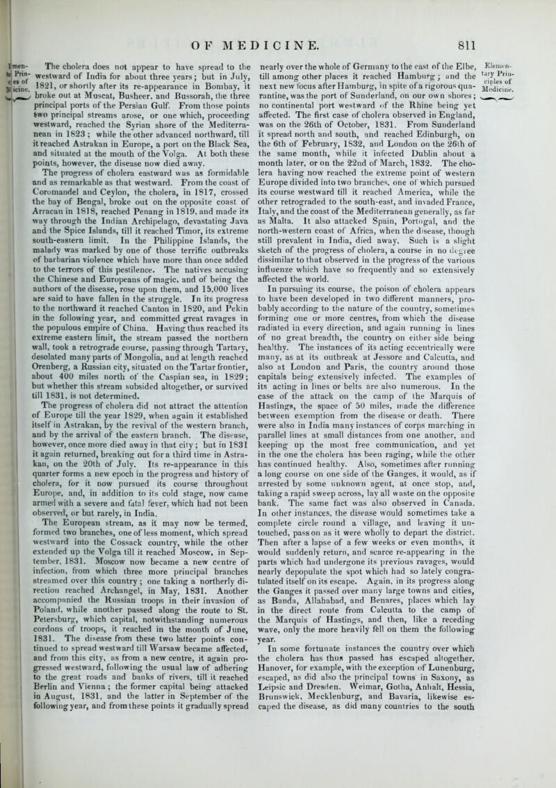 men- The cholera does not appear to have spread to the P™- westward of India for about three years; but in July, icine. 1821, or shortly after its re-appearance in Bombay, it lt, ' broke out at Muscat, Busheer, and Bussorah, the three principal ports of the Persian Gulf. From those points two principal streams arose, or one which, proceeding westward, reached the Syrian shore of the Mediterra- nean in 1823; while the other advanced northward, till it reached Astrakan in Europe, a port on the Black Sea, and situated ai the mouth of the Volga. At both these points, however, the disease now died away. The progress of cholera eastward was as formidable and as remarkable as that west ward. From the coast of Coromandel and Ceylon, the cholera, in 1817, crossed the bay of Bengal, broke out on the opposite coast of Arracan in 1818, reached Penang in 1819, and made its way through the Indian Archipelago, devastating Java and the Spice Islands, till it reached Timor, its extreme south-eastern limit. In the Philippine Islands, the malady was marked by one of those terrific outbreaks of barbarian violence which have more than once added to the terrors of this pestilence. The natives accusing the Chinese and Europeans of magic, and of being the authors of the disease, rose upon them, and 15,000 lives are said to have fallen in the struggle. In its progress to the northward it reached Canton in 1S20, and Pekin in the following year, and committed great ravages in the populous empire of China. Having thus reached its extreme eastern limit, the stream passed the northern wall, took a retrograde course, passing through Tartary, desolated many parts of Mongolia, and at length reached Orenberg, a Russian city, situated on the Tartar frontier, about 400 miles north of the Caspian sea, in 1829; but whether this s'ream subsided altogether, or survived till 1831, is not determined. The progress of cholera did not attract the attention of Europe till the year 1829, when again it established itself in Astrakan, by the revival of the western branch, and by the arrival of the eastern branch. The disease, however, once more died away in that city ; but in 1831 it again returned, breaking out for a third time in Astra- kan, on the 20th of July. Its re-appearance in this quarter forms a new epoch in the progress and history of cholera, for it now pursued its course throughout Europe, and, in addition to its cold stage, now came armed with a severe and fata! fever, which had not been observed, or but rarely, in India. The European stream, as it may now be termed, formed two branches, one of less moment, which spread westward into the Cossack country, while the other extended up the Volga till it reached Moscow, in Sep- tember, 1831. Moscow now became a new centre of infection, from which three more principal branches streamed over this country ; one taking a northerly di- rection reached Archangel, in May, 1831. Another accompanied the Russian troops in their invasion of Poland, while another passed along the route to St. Petersburg, which capital, notwithstanding numerous cordons of troops, it reached in the month of June, 1831. The disease from these two latter points con- tinued to spread westward till Warsaw became affected, and from this city, as from a new centre, it again pro- gressed westward, following the usual law of adhering to the great roads and banks of rivers, till it reached Berlin and Vienna ; the former capital being attacked in August, 1831, and the latter in September of the following year, and from these points it gradually spread nearly over the whole of Germany to the east of the Elbe, Elemen- till among other places it reached Hamburg; und the '^P^^' next new focus after Hamburg, in spite of a rigorous qua- Medicine, rantine, was the port of Sunderland, on our own shores; ■ ,_ __ no continental port westward (if the Rhine being yet affected. The first case of cholera observed in England, was on the 26th of October, 1831. From Sunderland it spread north and south, and reached Edinburgh, on the 6th of February, 1S32, and London on the 26th of the same month, while it infected Dublin about a month later, or on the 22nd of March, 1832. The cho- lera having now reached the extreme point of western Europe divided into two branches, one of which pursued its course westward till it reached America, while the other retrograded to the south-east, and invaded France, Italy, and the coast of the Mediterranean generally, as far as Malta. It also attacked Spain, Portugal, and the north-western coast of Africa, when the disease, though still prevalent in India, died away. Such is a slight sketch of the progress of cholera, a course in no degree dissimilar to that observed in the progress of the various influenze which have so frequently and so extensively affected the world. In pursuing its course, the poison of cholera appears to have been developed in two different manners, pro- bably according to the nature of the country, sometimes formimr one or more centres, from which the disease radiated in every direction, and again running in lines of no great breadth, the country on either side being healthy. The instances of its acting eccentrically were many, as at its outbreak at Jessore and Calcutta, and also at London and Paris, the country around those capitals being extensively infected. The examples of its acting in lines or belts are also numerous. In the case of the attack on the camp of the Marquis of Hastings, the space of 50 miles, made the difference between exemption from the disease or death. There were also in India many instances of corps marching in parallel lines at small distances from one another, and keeping up the most free communication, and yet in the one the cholera has been raging, while the other has continued healthy. Also, sometimes after running a long course on one side of the Ganges, it would, as if arrested by some unknown agent, at once stop, and, taking a rapid sweep across, lay all waste on the opposite bank. The same fact was also observed in Canada. In other instances, the disease would sometimes take a complete circle round a village, and leaving it un- touched, pass on as it were wholly to depart the district. Then after a lapse of a few weeks or even months, it would suddenly return, and scarce re-appearing in the parts which had undergone its previous ravages, would nearly depopulate the spot which had so lately congra- tulated itself on its escape. Again, in its progress along the Ganges it passed over many large towns and cities, as Banda, Allahabad, and Benares, places which lay in the direct route from Calcutta to the camp of the Marquis of Hastings, and then, like a receding wave, only the more heavily fell on them the following year. In some fortunate instances the country over which the cholera has thus passed has escaped altogether. Hanover, for example, with the exception of Lunenburg, escaped, as did also the principal towns in Saxony, as Leipsic and Dresden. Weimar, Gotha, Anhalt, Hessia, Brunswick, Mecklenburg, and Bavaria, likewise es- caped the disease, as did many countries to the south