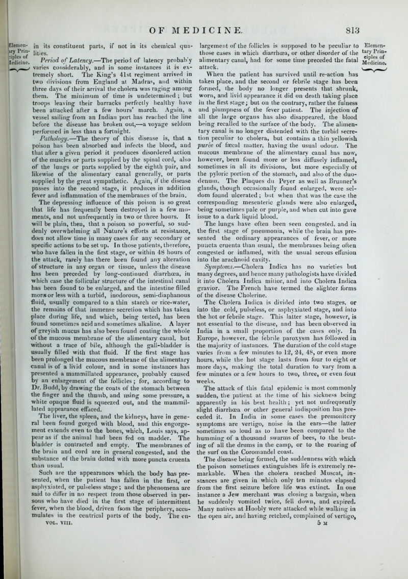 Elemen- ;n its constituent parts, if not in its chemical qua- lities- iedicine. Period of Latency.—The period of latency prnbah'y r varies considerably, and in some instances it is ex- tremely short. The King's 41st regiment arrived in two divisions from England at Madras, and within three days of their arrival the cholera was raging among them. The minimum of time is undetermined ; but troops leaving their barracks perfectly healthy have been attacked after a few hours' march. Again, a vessel sailing from an Indian port lias reached the line before the disease has broken out,—a voyage seldom performed in less than a fortnight. Pathology.—The theory of this disease is, that a poison has been absorbed and infects the blood, and that after a given period it produces disordered action of the muscles or parts supplied by the spinal cord, also of the lungs or parts supplied by the eighth pair, and likewise of the alimentary canal generally, or parts supplied by the great sympathetic. Again, if the disease passes into the second stage, it produces in addition fever and inflammation of the membranes of the brain. The depressing influence of this poison is so great that life has frequently been destroyed in a few mo- ments, and not unfrequently in two or three hours. It will be plain, then, that a poison so powerful, so sud- denly overwhelming all Nature's efforts at resistance, does not allow time in many cases for any secondary or specific actions to be set up. In those patients, therefore, who have fallen in the first stage, or within 48 hours of the attack, rarely has there been found any alteration of structure in any organ or tissue, unless the disease has been preceded by long-continued diarrhoea, in which case the follicular structure of the intestinal canal has been found to be enlarged, and the intestine filled mor»or less with a turbid, inodorous, semi-diaphanous fluid, usually compared to a thin starch or rice-water, the remains of that immense secretion which has taken place during life, and which, being tested, has been found sometimes acid and sometimes alkaline. A layer of greyish mucus has also been found coating the whole of the mucous membrane of the alimentary canal, but without a trace of bile, although the gall-bladder is usually filled with that fluid. If the first stage has been prolonged the mucous membrane of the alimentary canal is of a livid colour, and in some instances has presented a mammillated appearance, probably caused by an enlargement of the follicles; for, according to Dr. Budd,by drawing the coats of the stomach between the finger and the thumb, and using some pressure, a white opaque fluid is squeezed out, and the mammil- lated appearance effaced. The liver, the spleen, and the kidneys, have in gene- ral been found gorged with blood, and this engorge- ment extends even to the bones, which, Louis says, ap- pear as if the animal had been fed on madder. The bladder is contracted and empty. The membranes of the brain and cord are in general congested, and the substance of the brain dotted with more puncta cruenta than usual. Such are the appearances which the body has pre- sented, when the patient has fallen in the first, or asphyxiated, or pulseless stage; and the phenomena are said to differ in no respect from those observed in per- sons who have died in the first stage of intermittent fever, when the blood, driven fnom the periphery, accu- mulates in the centrical parts of the body. The en- voi™ VIII. largement of the follicles is supposed to be peculiar to Elemen- those cases in which diarrhoea, or other disorder of the t*.ry1^>ri° alimentary canal, had for some time preceded the fatal jjedicine attack. t _m-v-i_* When the patient has survived until re-action has taken place, and the second or febrile stage has been formed, the body no longer presents that shrunk, worn, and livid appearance it did on death taking place in the first stage; but on the contrary, rather the fulness and plumpness of the fever patient. The injection of all the large organs has also disappeared, the blood being recalled to the surface of the body. The alimen- tary canal is no longer distended with the turbid secre- tion peculiar to cholera, but contains a thin yellowish puree of faecal matter, having the usual odour. The mucous membrane of the alimentary canal has now, however, been found more or less diffusely inflamed, sometimes in all its divisions, but more especially of the pyloric portion of the stomach, and also of the duo- denum. The Plaques du Peyer as well as Brunner's glands, though occasionally found enlarged, were sel- dom found ulcerated; but when that was the case the corresponding mesenteric glands were also enlarged, being sometimes pale or purple, and when cut into gave issue to a dark liquid blood. The lungs have often been seen congested, and in the first stage of pneumonia, while the brain has pre- sented the ordinary appearances of fever, or more puncta cruenta than usual, the membranes being often congested or inflamed, with the usual serous effusion into the arachnoid cavity. Symptoms.—Cholera Indica has no varieties but many degrees, and hence many pathologists have divided it into Cholera Indica mitior, and into Cholera Indica gravior. The French have termed the slighter forms of the disease Cholerine. The Cholera Indica is divided into two stages, or into the cold, pulseless, or asphyxiated stage, and into the hot or febrile stage. This latter stage, however, is not essential to the disease, and has been observed in India in a small proportion of the cases only. In Europe, however, the febrile paroxysm has followed in the majority of instances. The duration of the cold stage varies from a few minutes to 12, 24, 48, or even more hours, while the hot stage lasts from four to eight or more days, making the total duration to vary from a few minutes or a few hours to two, three, or even foul weeks. The attack of this fatal epidemic is most commonly sudden, the patient at the time of his sickness being apparently in his best health; yet not unfrequently slight diarrhoea or other general indisposition has pre- ceded it. In India in some cases the premonitory symptoms are vertigo, noise in the ears—the latter sometimes so loud as to have been compared to the humming of a thousand swarms of bees, to the beat- ing of all the drums in the camp, or to the roaring of the surf on the Coromandel coast. The disease being formed, the suddenness with which the poison sometimes extinguishes life is extremely re- markable. When the cholera reached Muscat, in- stances are given in which only ten minutes elapsed from the first seizure before life was extinct. In one instance a Jew merchant was closing a bargain, when he suddenly vomited twice, fell down, and expired. Many natives at Hoobly were attacked while walking in the open air, and having retched, complained of vertigo, 5 ii