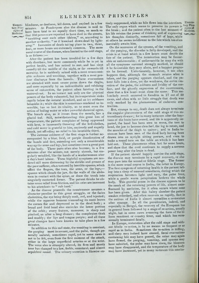 Elemen- blindness, or deafness, fell down, and expired in a few tary Ptin- minutes. At Punderpore also the disease is said to eiples of have been ,.ltai i„ an equally short time, so much so Mudiane ^ 3&Q pers0l)S are reported to have died in the streets,  tumbling over each other lifeless, or, according to another authority,  as if knocked down dead by light- ning. Instances of death taking place in two, three, four, or more hours are extremely common. The more usual course of the disease, when limited to the cold stage, is as follows :— Alter the patient has been troubled for a few days with diarrhoea, but more commonly while he is yet in perfect health, and has retired to rest, and has slept soundly till the middle of the night, or far onwards till morning, he is suddenly seized with a most unaccount- able sickness and vomiting, together with a most pro- fuse discharge from the bowels. These evacuations are attended with most severe pains down the thighs, and more especially by an indescribable and subduing sense of exhaustion, the patient often fainting in the water-closet. In an instant not only are the physical powers of the body exhausted, but its temperature sinks rapidly below the natural standard, and an icy coldness benumbs it; while the skin is sometimes rendered so in- sensi ble, has so lost its vitality, as to resist even the action of boiling water or other powerful chemical agent. The breath also, as it issues from the mouth, has a glacial feel. Still, notwithstanding this great loss of Temperature, the patient complains of being oppressed with heat, is incessantly throwing off the bed-clothes, and cold water is grateful to him, copiously and ea»erly drank, yet affording no relief to his insatiable thirst. The extreme coldness of the first stage is further ac- companied by a blue, livid, or purple discoloration of the hands and feet, extending not only a considerable way up the arms and legs, but sometimes over a great part of the body. These parts often also become, in a few minutes after the seizure, not merely shrunk, but sin- gularly wrinkled, like the hands of a washerwoman alter a day's hard labour. These frightful symptoms are ren- dered still more distressing by the shrieks and groans, of the poor sufferer, often tortured by horrible spasms, which affect the fingers, the toes, the arms, or the legs,— spasms which clench the jaw, fix the walls of the abdo- men in contact with the spine, or draw the trunk into singularly contorted forms. The patient thinks he ob- tains some relief from friction, and his cries are incessant to his attendants to  rub hard. As the disease proceeds the countenance assumes a character peculiar to this great struggle, or the facies cholerilica, the eye being deeply sunk, red, and injected ; while the aqueous humour transuding its coats leaves the cornea flat and depressed as in the dead body; a broad and livid band also encircles the lower portion of the orbit; every feature, moreover, is sharp and pinched, as after a long disease; the complexion thick and muddy; the lips and tongue purple; and all these great changes have been known to take place in a few minutes. In addition to this sad state, the vomiting is constant, the purging most incessant, and the pulse, though ge- nerally natural, sometimes rapid, yet in some cases is not tobe felt, even from the first moment of the attack, either in the large superficial arteries or at the wrist. The voice also is strangely altered, its firm and manly tone has changed to a low, feeble, unnatural, and almost sepulchral sound. The urinary secretion is likewise en- tirely suppressed, while no bile flows into the intestines. Elemaft- The only organ which seems to preserve its powers is ^''^'Jf* the brain ; and the patient often to the last moment of jj^licine. his life retains the power of thinking and of expressing s.-»^»^ his thoughts distinctly, sometimes full of hope, while at others he seems indifferent to the fate which tooofien inevitably awaits him. On the accession of the spasms, of the vomiting, and of the pur»ing, the disorder is fully developed, and the crisis is at hand which in a few hours must decide the fate of the patient. The termination may be favour- able or unfavourable ; if unfavourable he may die with all the symptoms narrated strongly marked, or should it be favourable they may abate, and a happier progno- sis be formed. Unfortunately, however, it too often happens that, although the stomach retains what is taken, and the purging appears checked, and the pa- tient falls into a dose, yet the weakness, the entire ces- sation of the pulse, the coldness and lividity of the sur- face, and the ghastly expression of the countenance, show that a few hours must close the scene. This me- lancholy result occurred to Gendrin in 17 out of 20 cases, and often with so little struggle that death was only marked by the phenomenon of cadaveric con- traction. But, strange to say, death does not always terminate the singular phenomenon of the cold stage ot this ex- traordinary disease ; for in many instances after the func- tions of the brain have ceased, and life is apparently de- parted, the hand has been seen to move, the toes to bend, the jaw to become clenched, the leg to rotate, and the muscles of the thigh to quiver; and in India in- stances have been seen of the dead body having been drawn into an upright sitting posture, and even to make a round turn on the table on which it has been laid out. These phenomena often last for some hours, and show that the cord continues to supply a nervous power long after the brain is dead. If the patient should happily survive the cold stage, the disease may terminate by a rapid recovery, or else may pass into the second or febrile stage. The former is the more usual course in India, the latter in Europe. The first symptom of returning health is the patient fall- ing into a sleep of unusual soundness, during which the respiration becomes light and easy, the pulse freer, while a sentle warm perspiration bedews the whole body. This grateful pause in the disease appears to be the result of the returning powers of life, almost unin- fluenced by medicine, for it often occurs where none has been given. After this balmy slumber the patient awakes refreshed, and often recovers so rapidly, that in the natives of India it almost resembles a restoration after syncope. Ill all the presidencies, indeed, and especially in Bengal, the recovery of the European has in general been followed by a stage of re-action, usually slight, but in some cases assuming the form of the bi- lious remittent or country fever, and which has occa- sionally terminated fatally. In Europe, restoration after the cold stage and with- out febrile re-action, is by no means so frequent or so rapid as in India. Sometimes the re-action is trifling, and sleep may indeed have ensued, faecal evacuations containing bile may have passed, the urine may again have flowed, the purging, vomiting, and spasms may have subsided, the pulse may have risen, the bhieness may have disappeared, and the temperature of the body may have increased, yet in many instances this ameho-