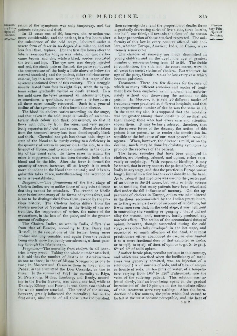 tlemen- iry Pnn- japles of ediciue. ration of the symptoms was only temporary, and the patients relapsed and died. In 13 cases out of 20, however, the re-action was more considerable, and the patient, in a few hours after the subsidence of the cold stage, laboured under a severe form of fever in no degree dissimilar to, and not less fatal than, typhus. For the first few hours after the febrile re-action the tongue was white, but quickly be- came brown and dry, while a black sordes incrusted the teeth and lips. The eye now was deeply injected and red, the cheek pale or flushed, the pulse rapid, and the temperature of the body a little above or below the natural standard; and the patient, either delirious or co- matose, lay in a state resembling- the last stage of the severest continued lever of this country. This struggle usually lasted from four to eight days, when the symp- toms either gradually yielded or death ensued. In a lew mild cases the fever assumed an intermittent type, or sometimes a quotidian, sometimes a tertian form ; all these cases usually recovered. Such is a general outline of the symptoms of this formidable disease. The blood in cholera varies according to the stage, and that taken in the cold stage is usually of an unna- turally dark colour and thick consistency, so that it flows with difficulty from the \eins, and very imper- fectly separates into ciot and serum. Blood also taken from the temporal artery has been found equally black and thick. Chemical analysis has shown this singular state of the blood to be partly owing to a deficiency in the quantity of serum in proportion to the clot, to a de- ficiency of fibrine, and to some diminution in the quan- tity of the usual salts. In those cases in which the urine is suppressed, urea has been detected both in the blood and in the bile. After the fever is formed the quantity of serum increases, till at length it is much more abundant in the blood than natural; and it is sin- gular this takes place, notwithstanding the secretion of urine is re-established. Diagnosis. — The phenomena of the first stage of Cholera Indica are so unlike those of any othtr disease that they cannot be mistaken. The second or febrile stage is similarto many of the forms of tvphus fever, and is not to be distinguished from them, except by the pre- vious history. The Cholera Indica differs from the cholera morbus of Sydenham in the lividity of the ex- tremities, the suppression of urine, the nature of the evacuations, in the loss of the pulse, and in the greater amount of collapse. The Cholera Indica, as seen in India, differs also from that of Europe, according to Drs. Barry and Russell, in the evacuations of the former being more profuse and ungovernable, and again from the patient being much more frequently convalescent, without pass- ing through the febrile sta^e. Prognosis.—The mortality from cholera in all coun- tries is very great. Taking the whole number attacked, it is said that the number of deaths in Astrakan were as one to three; in that of Mishni Novogorod as one to two; in Moscow and Casan as three to five; and in Penza, in the country of the Don Cossacks, as two to three. In the summer of 1831 the mortalitv at Riga, St. Petersburg, Mittau, Limburg, and Brody, accord- ing to the Berlin Gazette, was about one-half, while at Dantzig, Elbing, and Posen, it was about two-thirds of the whole number attacker). The period of tbe season, however, greatly influenced the mortality ; for, on the first onset, nine-tenths of all those attacked perished, then seven-eighths ; and the proportion of deaths forms a gradually decreasing series of five-sixths, three-fourths, one-half, one-third, till towards the close of the season a large proportion of those attacked recovered. The uni- formity of this law in every country affected with cho- lera, whether Europe, America, India, or China, is ex- tremely remarkable. The chances of recovery are much diminished in young children and in the aged; the aue of greatest number of recoveries being from 15 to 20. The feeble in constitution, the sick and the convalescent, were in all cases the surest victims of cholera. But whatever the age of the party, Gendrin stales he lost every case which became pulseless. Treatment.—There are few di-eases for the cure of which so many different remedies and modes of treat- ment have been employed as in cholera, and unfortu- nately without our discovering (he antidote to this poison. In Moscow, it is said 20 different modes of treatment were practised at different hospitals, and that the proportionate number of deaths was the same in all. In the same city also, it is supposed that the mortalitv was not greater among those destitute of medical aid than among those who had every care and attention shown them. It may be fairly inferred, therefore, that in the severer forms of the disease, the action of this poison is so potent, as to render the constitution in- sensible to the influence of our most powerful remedial agents. When, however, the disease is mild, or on the decline, much may be done by obviating symptoms to promote the recovery of the patient. The heroic remedies that have been employed in cholera, are bleeding, calomel, and opium, either sepa- rately or conjointly. With respect to bleeding, it may be stated, that in every countrv the patients bore bleeding badly in any stage, and that the practice in Europe was at length limited to a few leeches occasionally to the head. As to calomel that medicine was used to the greater part of an ounce in the 24 hours, but with so little success as an antidote, that many patients have been seized and died under the full influence of mercury. On the ap- Dearance of cholera in Europe, opium was administered in the doses recommended by the Indian practitioners, or to the greater part even of an ounce of laudanum, but it was soon seen that, in the cold stage, it was inefficient in controlling the vomiting or purging ; that it did not allay the spasms, and, moreover, hardly produced any narcotic effect. The action of the accumulated doses of opium, however, though suspended during the cold stage, was often fully developed in the hot stage, and occasioned so much affection of the head, that most practitioners either abandoned its use, or else limited it to a mere fractional dose of that exhibited in India, or to Ttliij. torn, xij. of tinct. of opii, or togr. fs. to gr. j. 6' vel 4 of solid opium. Another heroic plan, peculiar perhaps to this country, and which was practised when the inefficiency of medi- cines was generally admitted, was an injection of a solution of o fs. of muriate of soda, and of 9 iv. of sesqui- carbonate of soda, in ten pints of water, of a tempera- ture varying from 105° to 120° Fahrenheit, into the veins of the suffering patient. This solution was in- jected slowly, half an hour being spent in the gradual introduction of the 10 pints, and the immediate effects of this treatment were very striking. After the intro- duction of a few ounces, the pulse which had ceased to be felt at the wrist became perceptible, and the heat of 5x2 Elemen- tary Prin- ciples of Medicine.