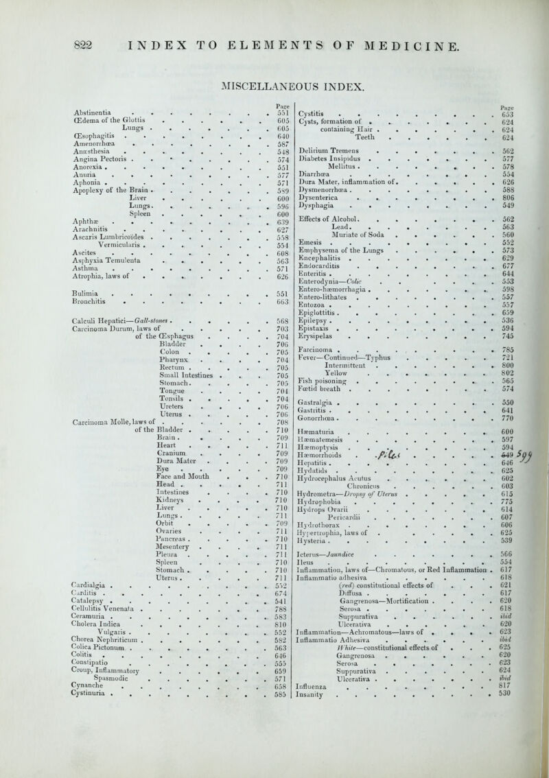 MISCELLANEOUS INDEX. P;is;e Abstinentia ........ 551 (Edema of the Glottis 605 Lungs 605 Oesophagitis 640 Amenorrhoea ........ 587 Anaesthesia ........ 548 Angina Pectoris • 574 Anorexia ......... 551 Anuria ......... 577 Aphonia 571 Apoplexy of the Brain ....... 589 Liver 600 Lungs 596 Spleen 600 Aphthae 639 Arachnitis ........ 627 Ascaris Lumbricoides . . . . . . .558 Vermicularis ....... 554 Ascites 608 Asphyxia Teraulenta ...... 563 Asthma . . . . . . . . .571 Atrophia, laws of ...... 626 Bulimia ......... 551 Bronchitis ........ 663 Calculi Hepatici—Gall-stones ...... 568 Carcinoma Durum, laws of ..... 703 of the CEsphagus .... 704 Bladder .... 700 Colon ..... 705 Pharynx .... 704 Rectum ..... 705 Small Intestines . . . 705 Stomach. .... 705 Tongue .... 704 Tonsils 704 Ureters .... 706 Uterus ..... 700 Carcinoma Molle, laws of 708 of the Bladder 710 Brain. .... 709 Heart 711 Cranium .... 709 Dura Mater .... 709 Eye 709 Face and Mouth . . .710 Head 711 Intestines . . . .710 Kidneys . . . . 710 Liver 710 Lungs 711 Orbit 709 Ovaries . . . . 711 Pancreas . . . . .710 Mesentery . . . . 711 Pleura 711 Spleen . . . . 710 Stomach 710 Uterus 711 Cardialgia ......... 552 Carditis ......... 674 Catalepsy . . . . . . . . .541 Cellulitis Venenata ....... 788 Ceramuria ......... 583 Cholera Indica 810 Vulgaris _ 552 Chorea Nephriticum 582 Colica Pictonum 563 Colitis 646 Constipatio ........ 555 Croup, Inflammatory 659 Spasmodic ....... 571 Cynanche 658 Cystinuria 585 Page Cystitis 653 Cysts, formation of a .... . 624 containing Hair ....... 624 Teeth 624 Delirium Tremens ....... 562 Diabetes Insipidus ....... 577 Mellitus 578 Diarrhoea ........ 554 Dura Mater, inflammation of. . . . . . 626 Dysmenorrhoea ........ 588 Dysenterica ........ 806 Dysphagia ........ 549 Effects of Alcohol 562 Lead. ....... 563 Muriate of Soda 560 Emesis ......... 552 Emphysema of the Lungs ...... 573 Encephalitis ........ 629 Endocarditis ........ 677 Enteritis ......... 644 Enterodynia—Colic . .... 553 Entero-hsmorrhagia ...... ^ 598 Entero-lithates ........ 557 Entozoa ......... 557 Epiglottitis ......... 659 Epilepsy ......... 536 Epistaxis ......... 594 Erysipelas ........ 745 Farciiioma ......... 785 Fever—Continued—Tvphus ..... 721 Intermittent 800 Yellow 802 Fish poisoning ........ 565 Foetid breath 574 Gastralgia ......... 550 Gastritis ..... ....641 Gonorrhoea. . . . . . . . .770 Hsematuria ........ 600 Haematemesis ........ 597 Haemoptysis ........ 594 Haemorrhoids . 643 $0$ Hepatitis 646 J^ Hydatids 625 Hydrocephalus Acutus ...... 602 Chronicus ...... 603 Hydrometra—Drops// of Uterus . . . . . 615 Hydrophobia ........ 775 Hydrops Ovarii ....... 614 Pericardii ....... 607 Hydrothorax ........ 606 Hypertrophia, laws of ..... 625 Hysteria ......... 539 Icterus—Jaundice ....... 566 Ileus .554 Inflammation, laws of—Chromatous, or Red Inflammation . 017 Inflammatio adhesiva ...... 618 (red) constitutional effects of . . .621 Diffusa 617 Gangrenosa—Mortification .... 620 Serosa . . • . . • .618 Suppurativa ...... ibid Ulcerativa ...... 620 Inflammation—Achromatous—laws of . . • • 623 Inflammatio Adhesiva ...... ibid White—constitutional effects of . . . 625 Gangrenosa ... ... 620 Serosa 623 Suppurativa ...... 624 Ulcerativa ibid Influenza ........ 817 Insanity ......... 530