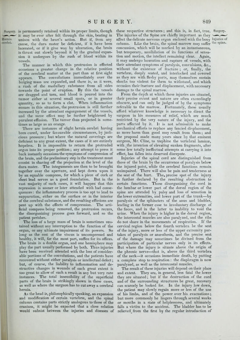 Surgery, is permanently retained within its proper limits, though —> it may be ever after felt through the skin, beating in Hernia unison with the heart's action. But if, from any cerebri. cause) the dura mater be deficient, if it have been lacerated, or if it give way by ulceration, the brain is thrust out slowly beyond it by the gradual expan- sion it undergoes by the rush of blood within its vessels. The manner in which this protrusion is effected occasions a greater change in the relative position of the cerebral matter at the part than at first sight appears. The convolutions immediately over the bulging mass are expanded, and there is, as it were, a rush of the medullary substance from all sides towards the point of eruption. By this the vessels are drained and torn, and blood is poured into the tumor either at several small spots, or in greater quantitv, so as to form a clot. When inflammation ensues in this situation, the protrusion is still further increased by the attendant engorgement of the vessels, and the same effect may be further heightened by- purulent effusion. The tumor thus projected is some- times as large as an orange. There are instances of slight hernia cerebri having been cured, under favourable circumstances, by judi- cious pressure; but where the natural coverings are deficient to any great extent, the cases of it are entirely hopeless. It is impossible to return the protruded organ into its proper position; any attempt to press it back instantly occasions the symptoms of compression of the brain, and the preliminary step in the treatment must consist in shaving off the projection at the level of the dura mater. The integuments are then to be brought together over the aperture, and kept down upon it bv an equable compress, for which a piece of cork or sheet lead serves as a good foundation. But in the vast majority of such cases, it will happen that this repression is sooner or later attended with bad conse- quences : the inflammatory process is too apt to lead to suppuration, either on the surface or in the interior of the cerebral substance, and the resulting effusions are pent up with the effects of compression. The arti- ficial compress being removed, the protrusion recurs, the disorganizing process goes forward, and so the patient perishes. The loss of a large mass of brain is sometimes sus- tained without any interruption to the function of the organ, or any ultimate impairment of its powers. So long as the rest of the viscus is uncompressed and healthy, it will, for the most part, suffice for its offices. The brain is a double organ, and one hemisphere may play the part usually performed by both. Thus injuries have been received attended with the loss of consider- able portions of the convolutions, and the patients have recovered without either paralysis or intellectual defect; but, of course, the liability to inflammation and de- structive changes in wounds of such great extent is too great to allow of such a result in any but very rare instances. The total insensibility of the superficial parts of the brain is strikingly shown in these cases, as well as where the surgeon has to cut away a cerebral hernia. As the head is, philosophically speaking, an expansion and modification of certain vertebrae, and the spinal column contains parts strictly analogous to those of the cranium, it might be expected that a close relation would subsist between the injuries and diseases of these respective structures; and this is, in fact, true. Surgery. The injuries of the Spine are chiefly important as they ^r-—' affect the delicate nervous organ enclosed with the bony Injuries of column. Like the brain, the spinal marrow may suffer tlie sljine' concussion, which will be marked by an instantaneous, but temporary, annihilation of its functions of sensa- tion and motion, the intellect remaining clear. Again, it may undergo laceration and rupture of vessels, with their attendant symptoms of paralysis, convulsions, &c, without the existence of fracture ; or, finally, the vertebrae, deeply seated, and interlocked and covered as they are with fleshy parts, may themselves sustain shocks too violent for them to withstand, and which occasion their fracture and displacement, with necessary damage to the spinal marrow. From the depth at which these injuries are situated, their precise extent and nature are often exceedingly obscure, and can only be judged of by the symptoms referable to the marrow. Fortunately, these usually afford whatever knowledge is necessary to direct the surgeon in his measures of relief, which are much restricted by the very nature of the injury, and the parts affected by it. It is not admissible to make mechanical efforts to replace any fancied displacement, as more harm than good may result from them ; and the proposal made many years since by that eminent surgeon, Mr. Cline, to trephine the vertebral lamina?, with the intention of elevating sunken fragments, after some few totally ineffectual attempts at carrying it into effect, has fallen into deserved disrepute. Injuries of the spinal cord are distinguished from those of the brain by the occurrence of paralysis below the injured point, while the cerebral functions remain unimpaired. There will also be pain and tenderness at the seat of the hurt. The. precise spot of the injury is further declared by the resulting obstruction to certain functions. Those disorganizing the cord in the lumbar or lower part of the dorsal region of the spine are attended by palsy and loss of sensation in the lower extremities, and lower part of the trunk—by paralysis of the sphincters of the anus and bladder, leading in the former case to involuntary discharge of the faeces, and in the latter to inability to void the urine. When the injury is higher in the dorsal region, the intercostal muscles are also paralyzed, and the ribs do not share in the movements of respiration. If the cervical region below the fourth vertebra be the seat of the injury, more or less of the upper extremity par- takes of paralysis or anaesthesia, and the precise seat of the damage may sometimes be divined from the participation of particular nerves only in its effects. But where the injury is situate above the origin of the phrenic nerve—that is, above the third vertebra of the neck—it occasions immediate death, by putting a complete stop to respiration : the diaphragm is now paralyzed, as well as the intercostal muscles. The result of these injuries will depend on their place and extent. Thev are, in general, less fatal the lower they are situated; but if the destruction of the cord and of the surrounding structures be great, recovery- can scarcely be looked for. In the injury low down, the patient may slowly regain more or less of the use of his limbs, and of the power over his evacuations; but more commonly he lingers through several weeks or months in a state of helplessness, and ultimately falls a victim to the accident. The bladder has to be relieved^ from the first by the regular introduction of