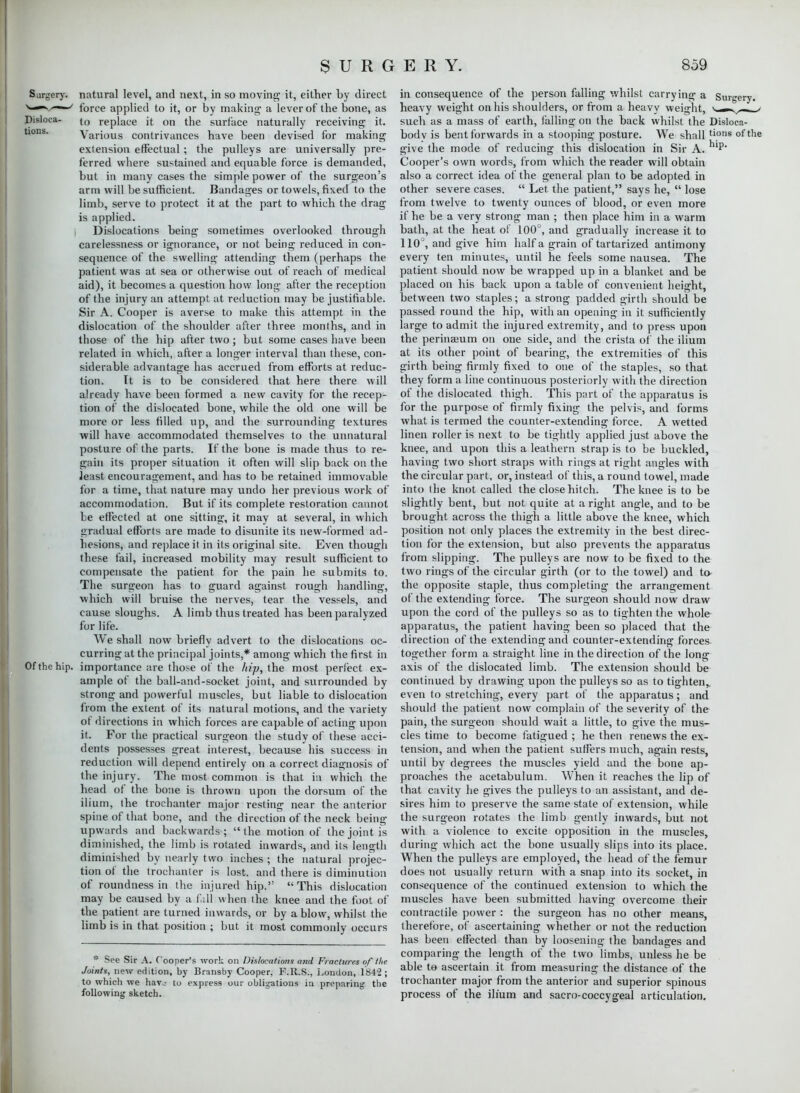 Surgery, natural level, and next, in so moving it, either by direct ^-^s^—' force applied to it, or by making a lever of the bone, as Disloca- replace it on the surface naturally receiving it. Various contrivances have been devised for making extension effectual; the pulleys are universally pre- ferred where sustained and equable force is demanded, but in many cases the simple power of the surgeon's arm will be sufficient. Bandages or towels, fixed to the limb, serve to protect it at the part to which the drag is applied. i Dislocations being sometimes overlooked through carelessness or ignorance, or not being reduced in con- sequence of the swelling attending them (perhaps the patient was at sea or otherwise out of reach of medical aid), it becomes a question how long after the reception of the injury an attempt at reduction may be justifiable. Sir A. Cooper is averse to make this attempt in the dislocation of the shoulder after three months, and in those of the hip after two; but some cases have been related in which, after a longer interval than these, con- siderable advantage has accrued from efforts at reduc- tion. It is to be considered that here there will already have been formed a new cavity for the recep- tion of the dislocated bone, while the old one will be more or less filled up, and the surrounding textures will have accommodated themselves to the unnatural posture of the parts. If the bone is made thus to re- gain its proper situation it often will slip back on the Jeast encouragement, and lias to be retained immovable for a time, that nature may undo her previous work of accommodation. But if its complete restoration cannot be effected at one sitting, it may at several, in which gradual efforts are made to disunite its new-formed ad- hesions, and replace it in its original site. Even though these fail, increased mobility may result sufficient to compensate the patient for the pain he submits to. The surgeon has to guard against rough handling, which will bruise the nerves, tear the vessels, and cause sloughs. A limb thus treated has been paralyzed for life. We shall now briefly advert to the dislocations oc- curring at the principal joints,* among which the first in Of the hip. importance are those of the hip, the most perfect ex- ample of the ball-and-socket joint, and surrounded by strong and powerful muscles, but liable to dislocation from the extent of its natural motions, and the variety of directions in which forces are capable of acting upon it. For the practical surgeon the study of these acci- dents possesses great interest, because his success in reduction will depend entirely on a correct diagnosis of the injury. The most common is that in which the head of the bone is thrown upon the dorsum of the ilium, the trochanter major resting near the anterior spine of that bone, and the direction of the neck being upwards and backwards; the motion of the joint is diminished, the limb is rotated inwards, and its length diminished by nearly two inches ; the natural projec- tion of the trochanter is lost, and there is diminution of roundness in the injured hip. This dislocation may be caused by a fill when the knee and the foot of the patient are turned inwards, or by a blow, whilst the limb is in that position ; but it most commonly occurs * See Sir A. Cooper's work on Dislocations and Fractures of /lie Joints, new edition, by Bransby Cooper, F.R.S., London, 1842 ; to which we hav_- to express our obligations in preparing the following sketch. in consequence of the person falling whilst carrying a Surgery, heavy weight on his shoulders, or from a heavy weight, ■. .- v _ > such as a mass of earth, falling on the back whilst the Disloca- bodv is bent forwards in a stooping posture. We shall tions of the give the mode of reducing this dislocation in Sir A. Cooper's own words, from which the reader will obtain also a correct idea of the general plan to be adopted in other severe cases.  Let the patient, says he,  lose from twelve to twenty ounces of blood, or even more if he be a very strong man ; then place him in a warm bath, at the heat of 100°, and gradually increase it to 110°, and give him half a grain of tartarized antimony every ten minutes, until he feels some nausea. The patient should now be wrapped up in a blanket and be placed on his back upon a table of convenient height, between two staples; a strong padded girth should be passed round the hip, with an opening in it sufficiently large to admit the injured extremity, and to press upon the perinaeum on one side, and the crista of the ilium at its other point of bearing, the extremities of this girth being firmly fixed to one of the staples, so that they form a line continuous posteriorly with the direction of the dislocated thigh. This part of the apparatus is for the purpose of firmly fixing the pelvis, and forms what is termed the counter-extending force. A wetted linen roller is next to be tightly applied just above the knee, and upon this a leathern strap is to be buckled, having two short straps with rings at right angles with the circular part, or, instead of this, a round towel, made into the knot called the close hitch. The knee is to be slightly bent, but not quite at a right angle, and to be brought across the thigh a little above the knee, which position not only places the extremity in the best direc- tion for the extension, but also prevents the apparatus from slipping. The pulleys are now to be fixed to the two rings of the circular girth (or to the towel) and to- the opposite staple, thus completing the arrangement of the extending force. The surgeon should now draw upon the cord of the pulleys so as to tighten the whole apparatus, the patient having been so placed that the direction of the extending and counter-extending forces together form a straight line in the direction of the long axis of the dislocated limb. The extension should be continued by drawing upon the pulleys so as to tighten,, even to stretching, every part of the apparatus; and should the patient now complain of the severity of the pain, the surgeon should wait a little, to give the mus- cles time to become fatigued ; he then renews the ex- tension, and when the patient suffers much, again rests, until by degrees the muscles yield and the bone ap- proaches the acetabulum. When it reaches the lip of that cavity he gives the pulleys to an assistant, and de- sires him to preserve the same state of extension, while the surgeon rotates the limb gently inwards, but not with a violence to excite opposition in the muscles, during which act the bone usually slips into its place. When the pulleys are employed, the head of the femur does not usually return with a snap into its socket, in consequence of the continued extension to which the muscles have been submitted having overcome their contractile power : the surgeon has no other means, therefore, of ascertaining whether or not the reduction has been effected than by loosening the bandages and comparing the length of the two limbs, unless he be able to ascertain it from measuring the distance of the trochanter major from the anterior and superior spinous process of the ilium and sacro-coccygeal articulation.