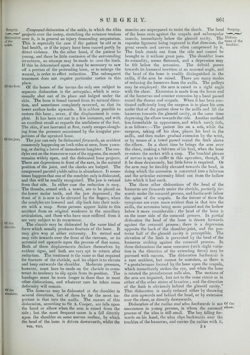 Surgery. Dislocation of the ankle. Of the foot. Of the jaw. Of the clavicle. Of the shoulder. Compound dislocation of the ankle, in which the tibia projects over the instep, stretching- the extensor tendons over it, is in general an injury demanding amputation. This is especially the case it' the patient be old or in bad health, or if the injury have been caused partly by direct violence. On the other hand, if the patient be young, and there be little contusion of the surrounding- structures, an attempt may be made to save the limb. If this be determined upon, it may be necessary to saw- off a portion of the protruding bone, or to enlarge the wound, in order to effect reduction. The subsequent treatment does not require particular notice in this place. Of the bones of the tarsus the only one subject to separate dislocation is the astragalus, which is occa- sionally shot out of its place and lodged under the skin. The bone is found turned from its natural direc- tion, and sometimes completely reversed, so that its lower surface looks upwards. It is seldom possible to restore this bone ; never, if the displacement is com- plete. It has been cut out in a few instances, and with an excellent result as regards the usefulness of the foot. The skin, if not lacerated at first, rarely escapes slough- ing from the pressure occasioned by the irregular pro- jections of the upraised bone. The jaw can only be dislocated forwards, an accident commonly happening on Loth sides at once, from yawn- ing, or during a burst of immoderate laughter. The con- dyles rest on the transverse root of the zygoma, the mouth remains widely open, and the dislocated bone projects. There are depressions in front of the ears, in the natural position of the joint, and the cheeks are bulged. The compressed parotid yields saliva in abundance. It some- times happens that one of the condyles only is dislocated, and this will be readily recognized. The jaw is twisted from that side. In either case the reduction is easy. The thumbs, armed with a towel, are to be placed on the lower molar teeth, and the jaw depressed; the front of it is now to be elevated by the fingers, when the condyles are lowered and slip back into their sock- ets with a snap. Some persons appear liable to this accident from an original weakness in the maxillary articulation, and those who have once suffered from it are very subject to its recurrence. The clavicle may be dislocated by the same kind of force which usually produces fracture of the bone. It may give way at either extremity. Its sternal end may ride inwards over the front of the sternum, or its acromial end upwards upon the process of that name. Both of these displacements declare themselves by evident signs, and both are very apt to return after reduction. The treatment is the same as that required for fracture of the clavicle, and its object is to elevate and keep outwards the shoulder. Moderate pressure, however, must here be made on the clavicle to coun- teract its tendency to slip again from its position. The bandages must be worn longer in these than in most other dislocations, and whatever care be taken some deformity will remain. The humerus may be dislocated at the shoulder in several directions, but of these by far the most im- portant is that into the axilla. The causes of this dislocation, according to Sir A. Cooper, are falls upon the hand or elbow when the arm is raised from the side ; but the most frequent cause is a fall directly upon the shoulder on some uneven surface, by which the head of the bone is driven downwards, whilst the VOL. VIII. tions of the houlder. muscles are unprepared to resist the shock. The head Surgery, of the bone rests against the scapula and subscapular v—\^—-■ muscle, immediately below the glenoid cavity. The E capsular ligament being ruptured in that direction, the great vessels and nerves are often compressed by it. The limb stands out from the side and cannot be brought to it without great pain. The shoulder loses its rotundity, seems flattened, and a depression may be felt below the acromion. The deltoid passes towards its humeral insertion at an unusual angle, and the head of the bone is readily distinguished in the axilla, if the arm be raised. There are many modes of reducing the humerus from the axilla. The pulleys may be employed: the arm is raised to a right angle with the chest. Extension is made from the lower end of the humerus and counter extension by a band passed round the thorax and scapula. When it has been con- tinued sufficiently long the surgeon is to place his arm under that of the patient close to the axilla and lift the humerus towards the glenoid cavity, at the same time depressing the elbow towards the side. Another method less formidable in appearance, and which rarely fails, is as follows:—The patient lies on a sofa, while the surgeon, taking off his shoe, places his heel in the axilla, and then makes gradual extension by the wrist, or by means of a towel passed round the limb above the elbow. In a short time he brings the arm over the chest, making a fulcrum of his heel, when the bone re-enters the socket with a snap. The brachial plexus of nerves is apt to suffer in this operation, though, if it be done dexterously, but little force is required. Or the arm may be forcibly elevated towards the head, in doing which the acromion is converted into a fulcrum and the articular extremity lifted out from the hollow into which it had sunk. The three other dislocations of the head of the humerus are forwards under the clavicle, -partially for- wards under the coracoid process, and backwards below the spine of the scapula. In the former of these the symptoms are even more evident than in that into the axilla, the acromion being more pointed and the hoilow below it more considerable : the head of the bone is on the inner side of the coracoid process. In partial dislocation the head of the bone is drawn forwards against the coracoid process; there is a depression opposite the back of the shoulder-joint, and the pos- terior half of the glenoid cavity is perceptible. The elevation of the limb is prevented by the head of the humerus striking- against the coracoid process. In these dislocations the same measures (with flight varia- tion in the direction of the extending force) may be pursued with success. The dislocation backwards is a rare accident, but cannot be mistaken, as there is  a protuberance formed by the bone upon the pcapula, which immediately strikes the eye, and when the bone is rotated the protuberance rolls also. The motions of the arm are impaired, but not to the same extent as in either of the other states of luxation ; and the direction of the limb is obviously behind the glenoid cavity. This dislocation is easily reduced either by throwing the arm upwards and behind the head, or by extension over the chest, or directly downwards. Dislocation of the radius and ulna backwards is not Of the uncommon in young persons, in whom the coronoid elbow- process of the ulna is still small. The boy falling for- wards on his hand, the ulna slips backwards over the trochlea of the humerus, and carries the radius with it, ' &§