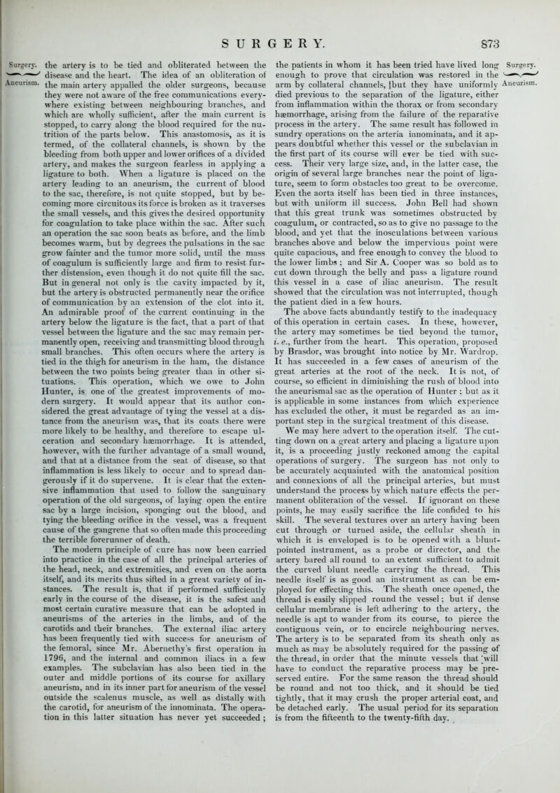 Surgery, the artery is to be tied and obliterated between the >~~*'—~s disease and the heart. The idea of an obliteration of Aneurism. ^e majn artery appalled the older surgeons, because they were not aware of the free communications every- where existing; between neighbouring branches, and which are wholly sufficient, after the main current is stopped, to carry along the blood required for the nu- trition of the parts below. This anastomosis, as it is termed, of the collateral channels, is shown by the bleeding from both upper and lower orifices of a divided artery, and makes the surgeon fearless in applying a ligature to both. When a ligature is placed on the artery leading to an aneurism, the current of blood to the sac, therefore, is not quite stopped, but by be- coming more circuitous its force is broken as it traverses the small vessels, and this gives the desired opportunity for coagulation to take place within the sac. After such an operation the sac soon beats as before, and the limb becomes warm, but by degrees the pulsations in the sac grow fainter and the tumor more solid, until the mass of coagulum is sufficiently large and firm to resist fur- ther distension, even though it do not quite fill the sac. But in general not only is the cavity impacted by it, but the artery is obstructed permanently near the orifice of communication by an extension of the clot into it. An admirable proof of the current continuing in the artery below the ligature is the fact, that a part of that vessel between the ligature and the sac may remain per- manently open, receiving and transmitting blood through small branches. This often occurs where the artery is tied in the thigh for aneurism in the ham, the distance between the two points being greater than in other si- tuations. This operation, which we owe to John Hunter, is one of the greatest improvements of mo- dern surgery. It would appear that its author con- sidered the great advantage of tying the vessel at a dis- tance from the aneurism was, that its coats there were more likely to be healthy, and therefore to escape ul- ceration and secondary haemorrhage. It is attended, however, with the further advantage of a small wound, and that at a distance from the seat of disease, so that inflammation is less likely to occur and to spread dan- gerously if it do supervene. It is clear that the exten- sive inflammation that used to follow the sanguinary operation of the old surgeons, of laying open the entire sac by a large incision, sponging out the blood, and tying the bleeding orifice in the vessel, was a frequent cause of the gangrene that so often made this proceeding the terrible forerunner of death. The modern principle of cure has now been carried into practice in the case of all the principal arteries of the head, neck, and extremities, and even on the aorta itself, and its merits thus sifted in a great variety of in- stances. The result is, that if performed sufficiently early in the course of the disease, it is the safest and most certain curative measure that can be adopted in aneurisms of the arteries in the limbs, and of the carotids and their branches. The external iliac artery- has been frequently tied with success for aneurism of the femoral, since Mr. Abernethys first operation in 1796, and the internal and common iliacs in a few examples. The subclavian has also been tied in the outer and middle portions of its course for axillary- aneurism, and in its inner part for aneurism of the vessel outside the scalenus muscle, as well as distally with the carotid, for aneurism of the innominata. The opera- tion in this latter situation has never yet succeeded ; the patients in whom it has been tried have lived long Surgery, enough to prove that circulation was restored in the '~-^/-—^ arm by collateral channels, |but they have uniformly Aneurism, died previous to the separation of the ligature, either from inflammation within the thorax or from secondary- haemorrhage, arising from the failure of the reparative process in the artery. The same result has followed in sundry operations on the arteria innominata, and it ap- pears doubtful whether this vessel or the subclavian in the first part of its course will ever be tied with suc- cess. Their very large size, and, in the latter case, the origin of several large branches near the point of liga- ture, seem to form obstacles too great to be overcome. Even the aorta itself has been tied in three instances, but with uniform ill success. John Bell had shown that this great trunk was sometimes obstructed by coagulum, or contracted, so as to give no passage to the blood, and yet that the inosculations between various branches above and below the impervious point were quite capacious, and free enough to convey the blood to the lower limbs ; and Sir A. Cooper was so bold as to cut down through the belly and pass a ligature round this vessel in a case of iliac aneurism. The result showed that the circulation was not interrupted, though the patient died in a few hours. The above facts abundantly testify to the inadequacy of this operation in certain cases. In these, however, the artery may sometimes be tied beyond the tumor, i. e., further from the heart. This operation, proposed by Brasdor, was brought into notice by Mr. Wardrop. It has succeeded in a few cases of aneurism of the great arteries at the root of the neck. It is not, of course, so efficient in diminishing the rush of blood into the aneurismal sac as the operation of Hunter : but as it is applicable in some instances from which experience has excluded the other, it must be regarded as an im- portant step in the surgical treatment of this disease. We may here advert to the operation itself. The cut- ting down on a great artery and placing a ligature upon it, is a proceeding justly reckoned among the capital operations of surgery. The surgeon has not only to be accurately- acquainted with the anatomical position and connexions of all the principal arteries, but must understand the process by which nature effects the per- manent obliteration of the vessel. If ignorant on these points, he may easily sacrifice the life confided to his skill. The several textures over an artery having been cut through or turned aside, the cellular sheath in which it is enveloped is to be opened with a blunt- pointed instrument, as a probe or director, and the artery bared all round to an extent sufficient to admit the curved blunt needle carrying the thread. This needle itself is as good an instrument as can be em- ployed for effecting this. The sheath once opened, the thread is easily slipped round the vessel; but if dense cellular membrane is left adhering to the artery, the needle is apt to wander from its course, to pierce the contiguous vein, or to encircle neighbouring nerves. The artery is to be separated from its sheath only as much as may be absolutely required for the passing of the thread, in order that the minute vessels that 'will have to conduct the reparative process may be pre- served entire. For the same reason the thread should be round and not too thick, and it should be tied tightly, that it may crush the proper arterial coat, and be detached early. The usual period for its separation is from the fifteenth to the twenty-fifth day.