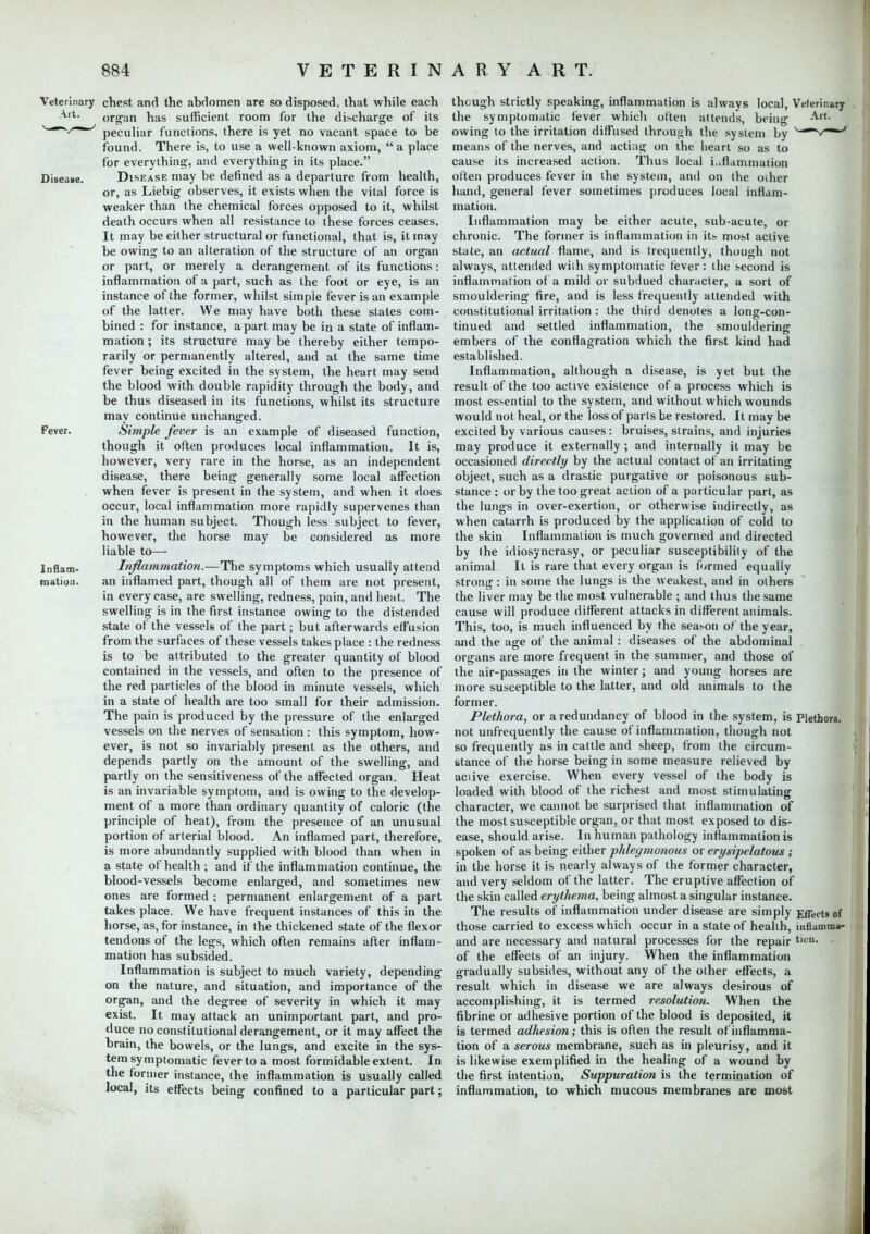 Veterinary chest and the abdomen are so disposed, that while each Art. organ has sufficient room for the discharge of its s~~*/~~' peculiar functions, there is yet no vacant space to be found. There is, to use a well-known axiom,  a place for everything, and everything in its place. Disease. Disease may be denned as a departure from health, or, as Liebig observes, it exists when the vital force is weaker than the chemical forces opposed to it, whilst death occurs when all resistance to these forces ceases. It may be either structural or functional, that is, it may be owing to an alteration of the structure of an organ or part, or merely a derangement of its functions: inflammation of a part, such as the foot or eye, is an instance of the former, whilst simple fever is an example of the latter. We may have both these slates com- bined : for instance, apart may be in a state of inflam- mation ; its structure may be thereby either tempo- rarily or permanently altered, and at the same time fever being excited in the system, the heart may send the blood with double rapidity through the body, and be thus diseased in its functions, whilst its structure may continue unchanged. Fever. Simple fever is an example of diseased function, though it often produces local inflammation. It is, however, very rare in the horse, as an independent disease, there being generally some local affection when fever is present in the system, and when it does occur, local inflammation more rapidly supervenes than in the human subject. Though less subject to fever, however, the horse may be considered as more liable to— Inflam- Inflammation.—The symptoms which usually attend nation, an inflamed part, though all of them are not present, in every case, are swelling, redness, pain, and heat. The swelling is in the first instance owing to the distended state of the vessels of the part; but afterwards effusion from the surfaces of these vessels takes place : the redness is to be attributed to the greater quantity of blood contained in the vessels, and often to the presence of the red particles of the blood in minute vessels, which in a state of health are too small for their admission. The pain is produced by the pressure of the enlarged vessels on the nerves of sensation: this symptom, how- ever, is not so invariably present as the others, and depends partly on the amount of the swelling, and partly on the sensitiveness of the affected organ. Heat is an invariable symptom, and is owing to the develop- ment of a more than ordinary quantity of caloric (the principle of heat), from the presence of an unusual portion of arterial blood. An inflamed part, therefore, is more abundantly supplied with blood than when in a state of health ; and if the inflammation continue, the blood-vessels become enlarged, and sometimes new ones are formed ; permanent enlargement of a part takes place. We have frequent instances of this in the horse, as, for instance, in the thickened state of the flexor tendons of the legs, which often remains after inflam- mation has subsided. Inflammation is subject to much variety, depending on the nature, and situation, and importance of the organ, and the degree of severity in which it may exist. It may attack an unimportant part, and pro- duce no constitutional derangement, or it may affect the brain, the bowels, or the lungs, and excite in the sys- tem symptomatic fevertoa most formidable extent. In the former instance, the inflammation is usually called local, its effects being confined to a particular part; though strictly speaking, inflammation is always local, Veterinary the symptomatic fever which often attends, being Art- owing to the irritation diffused through the system by v~** means of the nerves, and acting on the heart so as to cause its increased action. Thus local inflammation often produces fever in the system, and on the oiher hand, general fever sometimes produces local inflam- mation. Inflammation may be either acute, sub-acute, or chronic. The former is inflammation in its- most active state, an actual flame, and is lrequently, though not always, attended with symptomatic fever: the second is inflammation of a mild or subdued character, a sort of smouldering fire, and is less frequently attended with constitutional irritation : the third denotes a long-con- tinued and settled inflammation, the smouldering embers of the conflagration which the first kind had established. Inflammation, although a disease, is yet but the result of the too active existence of a process which is most essential to the system, and without which wounds would not heal, or the loss of parts be restored. It may be excited by various causes: bruises, strains, and injuries may produce it externally ; and internally it may be occasioned directly by the actual contact of an irritating object, such as a drastic purgative or poisonous sub- stance : or by the too great action of a particular part, as the lungs in over-exertion, or otherwise indirectly, as when catarrh is produced by the application of cold to the skin Inflammation is much governed and directed by (he idiosyncrasy, or peculiar susceptibility of the animal It is rare that every organ is formed equally strong: in some the lungs is the weakest, and in others the liver may be the most vulnerable ; and thus the same cause will produce different attacks in different animals. This, too, is much influenced by the season of the year, and the age of the animal : diseases of the abdominal organs are more frequent in the summer, and those of the air-passages in the winter; and young horses are more susceptible to the latter, and old animals to the former. Plethora, or a redundancy of blood in the system, is Plethora not unfrequently the cause of inflammation, though not so frequently as in cattle and sheep, from the circum- stance of the horse being in some measure relieved by active exercise. When every vessel of the body is loaded with blood of the richest and most stimulating character, we cannot be surprised that inflammation of the most susceptible organ, or that most exposed to dis- ease, should arise. In human pathology inflammation is spoken of as being either phlegmonous or erysipelatous ; in the horse it is nearly always of the former character, and very seldom of the latter. The eruptive affection of the skin called erythema, being almost a singular instance. The results of inflammation under disease are simply Effects of those carried to excess which occur in a state of health, infkmra*- and are necessary and natural processes for the repair t'L'- of the effects of an injury. When the inflammation gradually subsides, without any of the other effects, a result which in disease we are always desirous of accomplishing, it is termed resolution. When the fibrine or adhesive portion of the blood is deposited, it is termed adhesion; this is often the result of inflamma- tion of a serous membrane, such as in pleurisy, and it is likewise exemplified in the healing of a wound by the first intention. Suppuration is the termination of inflammation, to which mucous membranes are most
