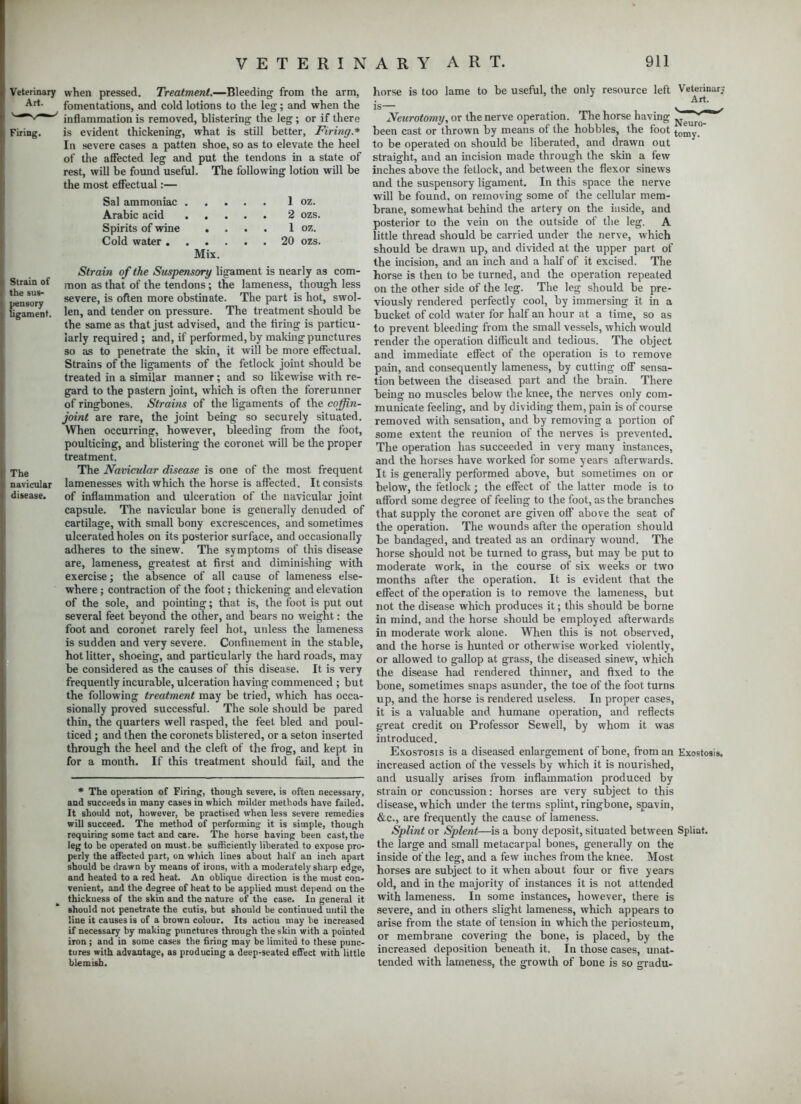 terinary when pressed. Treatment.—Bleeding from the arm, Art- fomentations, and cold lotions to the leg; and when the inflammation is removed, blistering the leg; or if there ring. is evident thickening, what is still better, Firing* In severe cases a patten shoe, so as to elevate the heel of the affected leg and put the tendons in a state of rest, will be found useful. The following lotion will be the most effectual:— Sal ammoniac 1 oz. Arabic acid 2 ozs. Spirits of wine .... 1 oz. Cold water 20 ozs. Mix. Strain of the Suspensory ligament is nearly as corn- Strain of mon as tnat 0f the tendons; the lameness, though less nsorv severe, is often more obstinate. The part is hot, swol- ugament. len, and tender on pressure. The treatment should be the same as that just advised, and the firing is particu- larly required ; and, if performed, by making punctures so as to penetrate the skin, it will be more effectual. Strains of the ligaments of the fetlock joint should be treated in a similar manner; and so likewise with re- gard to the pastern joint, which is often the forerunner of ringbones. Strains of the ligaments of the coffin- joint are rare, the joint being so securely situated. When occurring, however, bleeding from the foot, poulticing, and blistering the coronet will be the proper treatment. Je The Navicular disease is one of the most frequent navicular lamenesses with which the horse is affected. It consists disease. of inflammation and ulceration of the navicular joint capsule. The navicular bone is generally denuded of cartilage, with small bony excrescences, and sometimes ulcerated holes on its posterior surface, and occasionally adheres to the sinew. The symptoms of this disease are, lameness, greatest at first and diminishing with exercise; the absence of all cause of lameness else- where ; contraction of the foot; thickening and elevation of the sole, and pointing; that is, the foot is put out several feet beyond the other, and bears no weight: the foot and coronet rarely feel hot, unless the lameness is sudden and very severe. Confinement in the stable, hot litter, shoeing, and particularly the hard roads, may be considered as the causes of this disease. It is very frequently incurable, ulceration having commenced ; but the following treatment may be tried, which has occa- sionally proved successful. The sole should be pared thin, the quarters well rasped, the feet bled and poul- ticed ; and then the coronets blistered, or a seton inserted through the heel and the cleft of the frog, and kept in for a month. If this treatment should fail, and the * The operation of Firing, though severe, is often necessary, and succeeds in many cases in which milder methods have failed. It should not, however, be practised when less severe remedies will succeed. The method of performing it is simple, though requiring some tact and care. The horse having been cast, the leg to be operated on must.be sufficiently liberated to expose pro- perly the affected part, on which lines about half an inch apart should be drawn by means of irons, with a moderately sharp edge, and heated to a red heat. An oblique direction is the most con- venient, and the degree of heat to be applied must depend on the thickness of the skin and the nature of the case. In general it should not penetrate the cutis, but should be continued until the line it causes is of a brown colour. Its actiou may be increased if necessary by making punctures through the skin with a pointed iron ; and in some cases the firing may be limited to these punc- tures with advantage, as producing a deep-seated effect with little blemish. horse is too lame to be useful, the only resource left The horse having Veterinary Art. Neurotomy, or the nerve operation. .. — . x.,6 Neuro_ been cast or thrown by means of the hobbles, the foot tomj. to be operated on should be liberated, and drawn out straight, and an incision made through the skin a few inches above the fetlock, and between the flexor sinews and the suspensory ligament. In this space the nerve will be found, on removing some of the cellular mem- brane, somewhat behind the artery on the inside, and posterior to the vein on the outside of the leg. A little thread should be carried under the nerve, which should be drawn up, and divided at the upper part of the incision, and an inch and a half of it excised. The horse is then to be turned, and the operation repeated on the other side of the leg. The leg should be pre- viously rendered perfectly cool, by immersing it in a bucket of cold water for half an hour at a time, so as to prevent bleeding from the small vessels, which would render the operation difficult and tedious. The object and immediate effect of the operation is to remove pain, and consequently lameness, by cutting off sensa- tion between the diseased part and the brain. There being no muscles below the knee, the nerves only com- municate feeling, and by dividing them, pain is of course removed with sensation, and by removing a portion of some extent the reunion of the nerves is prevented. The operation has succeeded in very many instances, and the horses have worked for some years afterwards. It is generally performed above, but sometimes on or below, the fetlock; the effect of the latter mode is to afford some degree of feeling to the foot, as the branches that supply the coronet are given off above the seat of the operation. The wounds after the operation should be bandaged, and treated as an ordinary wound. The horse should not be turned to grass, but may be put to moderate work, in the course of six weeks or two months after the operation. It is evident that the effect of the operation is to remove the lameness, but not the disease which produces it; this should be borne in mind, and the horse should be employed afterwards in moderate work alone. When this is not observed, and the horse is hunted or otherwise worked violently, or allowed to gallop at grass, the diseased sinew, which the disease had rendered thinner, and fixed to the bone, sometimes snaps asunder, the toe of the foot turns up, and the horse is rendered useless. In proper cases, it is a valuable and humane operation, and reflects great credit on Professor Sewell, by whom it was introduced. Exostosis is a diseased enlargement of bone, from an Exostosis, increased action of the vessels by which it is nourished, and usually arises from inflammation produced by strain or concussion: horses are very subject to this disease, which under the terms splint, ringbone, spavin, &c, are frequently the cause of lameness. Splint or Splent—is a bony deposit, situated between Splint, the large and small metacarpal bones, generally on the inside of the leg, and a few inches from the knee. Most horses are subject to it when about four or five years old, and in the majority of instances it is not attended with lameness. In some instances, however, there is severe, and in others slight lameness, which appears to arise from the state of tension in which the periosteum, or membrane covering the bone, is placed, by the increased deposition beneath it. In those cases, unat- tended with lameness, the growth of bone is so gradu-