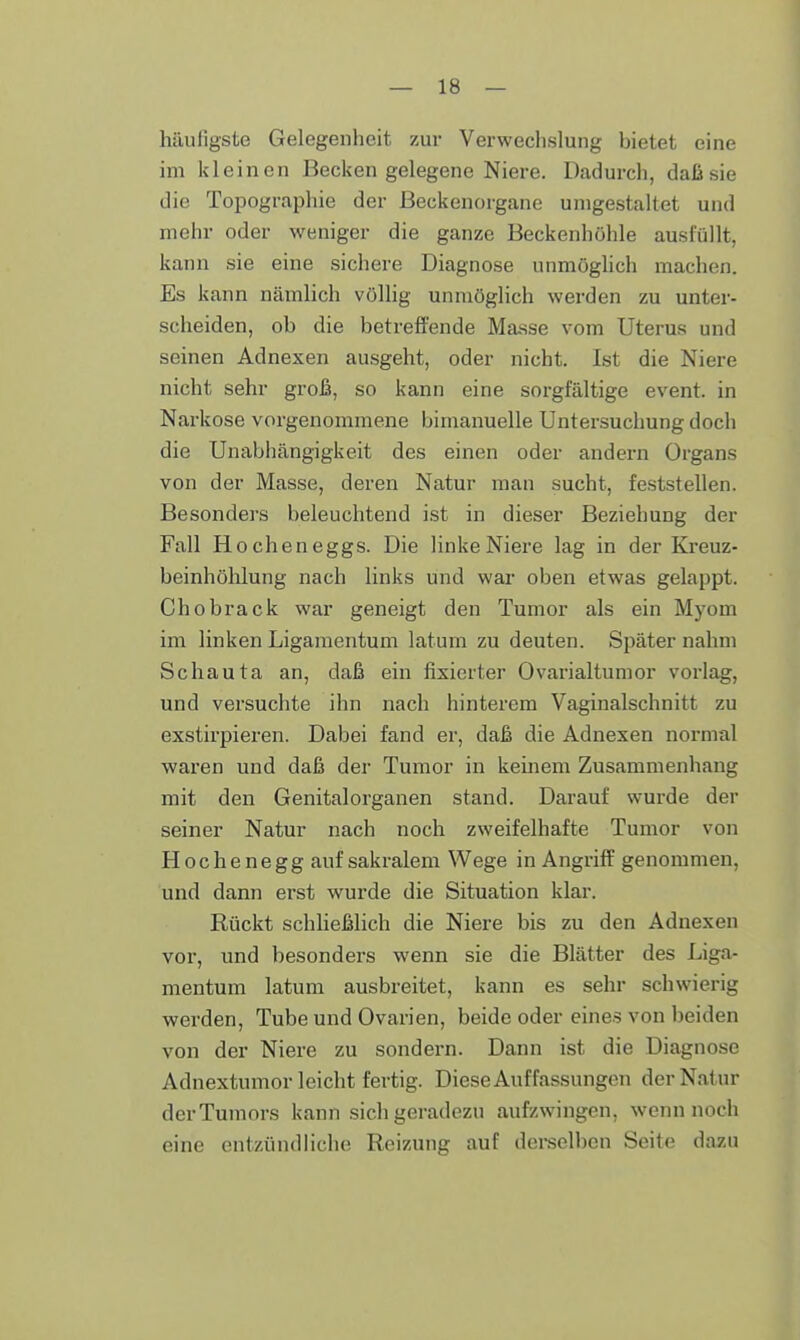 häufigste Gelegenheit zur Verwechslung hietet eine im kleinen Becken gelegene Niere. Dadurch, daß sie die Topographie der Beckenorgane unigestaltet und mehr oder weniger die ganze Beckenhöhle ausfüllt, kann sie eine sichere Diagnose unmöglich machen. Es kann nämlich völlig unmöglich werden zu unter- scheiden, oh die betreffende Masse vom Uterus und seinen Adnexen ausgeht, oder nicht. Ist die Niere nicht sehr groß, so kann eine sorgfältige event. in Narkose vorgenommene bimanuelle Untersuchung doch die Unabhängigkeit des einen oder andern Organs von der Masse, deren Natur man sucht, feststellen. Besonders beleuchtend ist in dieser Beziehung der Fall Hocheneggs. Die linke Niere lag in der Kreuz- beinhöhlung nach links und war oben etwas gelappt. Chobrack war geneigt den Tumor als ein Myom im linken Ligamentum latum zu deuten. Später nahm Schauta an, daß ein fixierter Ovarialtumor vorlag, und versuchte ihn nach hinterem Vaginalschnitt zu exstirpieren. Dabei fand er, daß die Adnexen normal waren und daß der Tumor in keinem Zusammenhang mit den Genitalorganen stand. Darauf wurde der seiner Natur nach noch zweifelhafte Tumor von Hochenegg auf sakralem Wege in Angriff genommen, und dann erst wurde die Situation klar. Rückt schließlich die Niere bis zu den Adnexen vor, und besonders wenn sie die Blätter des Liga- mentum latum ausbreitet, kann es sehr schwierig werden, Tube und Ovarien, beide oder eines von beiden von der Niere zu sondern. Dann ist die Diagnose Adnextumor leicht fertig. Diese Auffassungen der Natur der Tumors kann sich geradezu aufzwingen, wenn noch eine entzündliche Reizung auf derselben Seite dazu