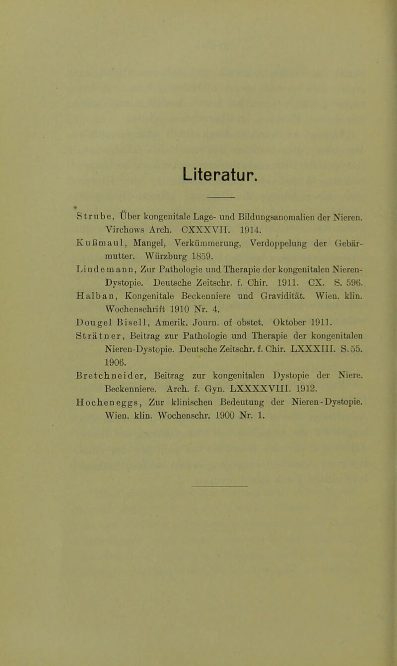 Literatur. Strube, Über kongenitale Lage- und Bildungsanomalien der Nieren. Virchows Arch. CXXXVII. 1914. Kußmaul, Mangel, Verkümmerung, Verdoppelung der Gebär- mutter. Würzburg 1859. Liudemann, Zur Pathologie und Therapie der kongenitalen Nieren- Dystopie. Deutsche Zeitschr. f. Chir. 1911. CX. S. 596. Halban, Kongenitalo Beckenniere und Gravidität. Wien. klin. Wochenschrift 1910 Nr. 4. Dougel Bisell, Amerik. Journ. of obstet. Oktober 1911. Strätner, Beitrag zur Pathologie und Therapie der kongenitalen Nieren-Dystopie. Deutsche Zeitschr. f. Chir. LXXXIII. S.55. 1906. Bretchneider, Beitrag zur kongenitalen Dystopie der Niere. Beckenniere. Arch. f. Gyn. LXXXXVIII. 1912. Hocheneggs, Zur klinischen Bedeutung der Nieren-Dystopie. Wien. klin. Wochenschr. 1900 Nr. 1.