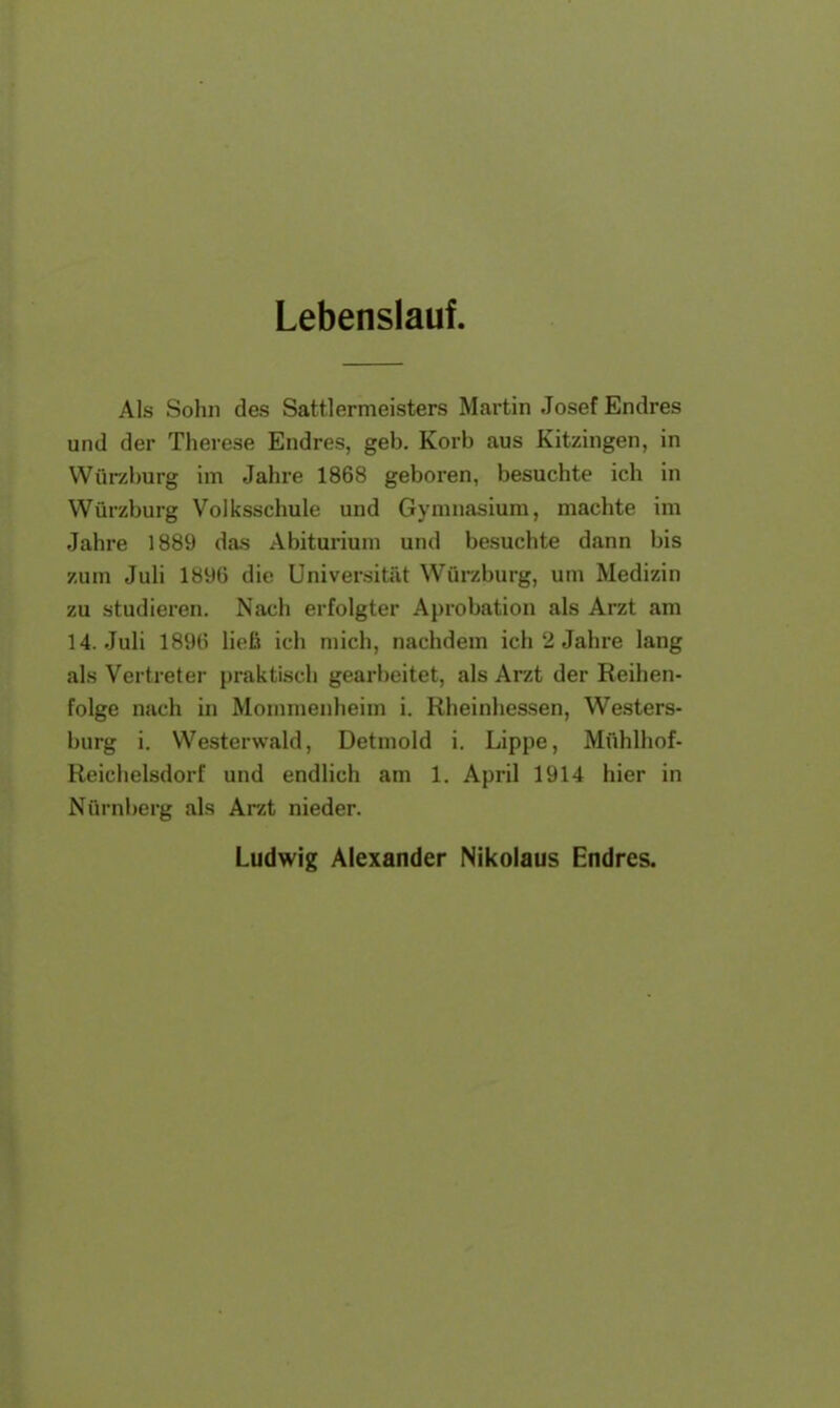 Lebenslauf. Als Sohn des Sattlermeisters Martin Josef Endres und der Therese Endres, geb. Korb aus Kitzingen, in Würzburg im Jahre 1868 geboren, besuchte ich in Würzburg Volksschule und Gymnasium, machte im Jahre 1889 das Abiturium und besuchte dann bis zum Juli 1896 die Universität Würzburg, um Medizin zu studieren. Nach erfolgter Aprobation als Arzt am H.Juli 1896 ließ ich mich, nachdem ich 2 Jahre lang als Vertreter praktisch gearbeitet, als Ar/t der Reihen- folge nach in Mommenheim i. Rheinhessen, Wester- burg i. Westerwald, Detmold i. Lippe, Mühlhof- Reichelsdorf und endlich am 1. April 1914 hier in Nürnberg als Arzt nieder. Ludwig Alexander Nikolaus Endres.