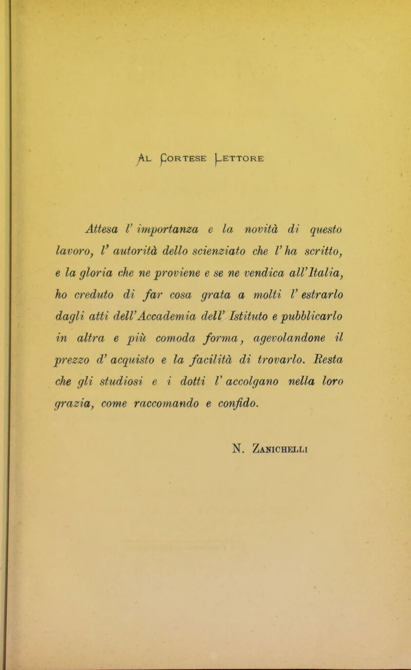 pORTESE I^ETTORE Attesa V importanza e la novità di questo lavoro, V autorità dello scienziato che V ha scritto, e la gloria che ne proviene e se ne vendica all'Italia, ho creduto di far cosa grata a molti V estrarlo dagli atti dell'Accademia dell' Istituto e pubblicarlo in altra e piit comoda forma, agevolandone il prezzo d' acquisto e la facilità di trovarlo. Resta che gli studiosi e i dotti V accolgano nella loro grazia, come raccomando e confido. N. Zanichelli