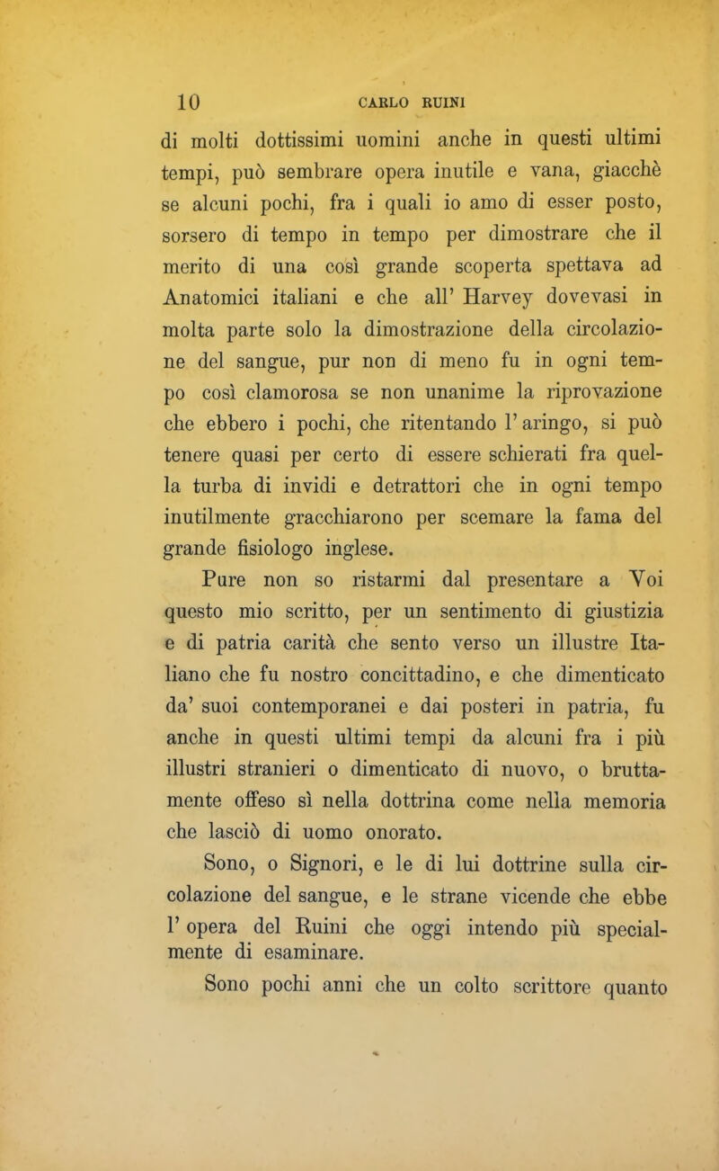 di molti dottissimi uomini anche in questi ultimi tempi, può sembrare opera inutile e vana, giacché se alcuni pochi, fra i quali io amo di esser posto, sorsero di tempo in tempo per dimostrare che il merito di una così grande scoperta spettava ad Anatomici italiani e che all' Harvey dovevasi in molta parte solo la dimostrazione della circolazio- ne del sangue, pur non di meno fu in ogni tem- po così clamorosa se non unanime la riprovazione che ebbero i pochi, che ritentando l'aringo, si può tenere quasi per certo di essere schierati fra quel- la turba di invidi e detrattori che in ogni tempo inutilmente gracchiarono per scemare la fama del grande fisiologo inglese. Pure non so ristarmi dal presentare a Voi questo mio scritto, per un sentimento di giustizia e di patria carità che sento verso un illustre Ita- liano che fu nostro concittadino, e che dimenticato da' suoi contemporanei e dai posteri in patria, fu anche in questi ultimi tempi da alcuni fra i più illustri stranieri o dimenticato di nuovo, o brutta- mente offeso sì nella dottrina come nella memoria che lasciò di uomo onorato. Sono, 0 Signori, e le di lui dottrine sulla cir- colazione del sangue, e le strane vicende che ebbe r opera del Ruini che oggi intendo piii special- mente di esaminare. Sono pochi anni che un colto scrittore quanto