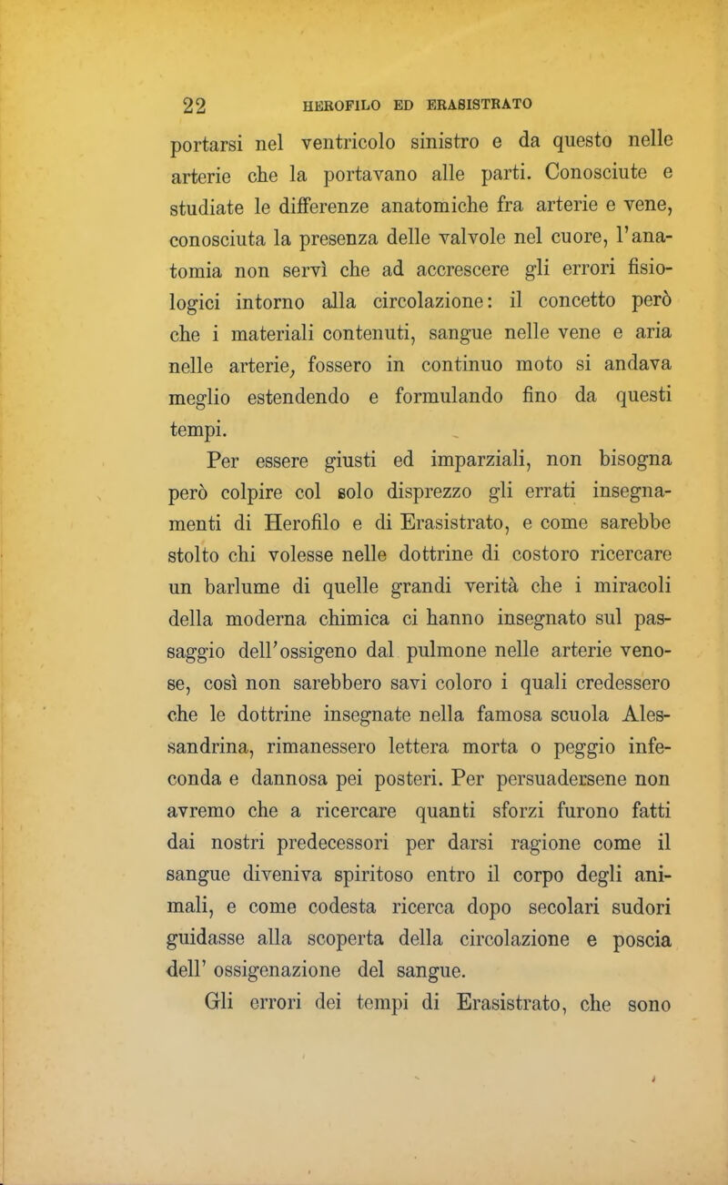 portarsi nel ventricolo sinistro e da questo nelle arterie che la portavano alle parti. Conosciute e studiate le differenze anatomiche fra arterie e vene, conosciuta la presenza delle valvole nel cuore, l'ana- tomia non servì che ad accrescere gli errori fisio- logici intorno alla circolazione: il concetto però che i materiali contenuti, sangue nelle vene e aria nelle arterie^ fossero in continuo moto si andava meglio estendendo e formulando fino da questi tempi. Per essere giusti ed imparziali, non bisogna però colpire col eolo disprezzo gli errati insegna- menti di Herofilo e di Erasistrato, e come sarebbe stolto chi volesse nelle dottrine di costoro ricercare un barlume di quelle grandi verità che i miracoli della moderna chimica ci hanno insegnato sul pas- saggio deir ossigeno dal pulmone nelle arterie veno- se, così non sarebbero savi coloro i quali credessero che le dottrine insegnate nella famosa scuola Ales- sandrina, rimanessero lettera morta o peggio infe- conda e dannosa pei posteri. Per persuadersene non avremo che a ricercare quanti sforzi furono fatti dai nostri predecessori per darsi ragione come il sangue diveniva spiritoso entro il corpo degli ani- mali, e come codesta ricerca dopo secolari sudori guidasse alla scoperta della circolazione e poscia dell' ossigenazione del sangue. Gli errori dei tempi di Erasistrato, che sono