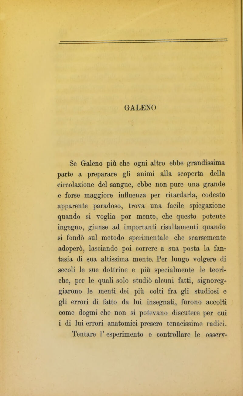 GALENO Se Galeno più che ogni altro ebbe grandissima parte a preparare gli animi alla scoperta della circolazione del sangue, ebbe non pure una grande e forse maggiore influenza per ritardarla, codesto apparente paradoso, trova una facile spiegazione quando si voglia por mente, che questo potente ingegno, giunse ad importanti risultamenti quando si fondò sul metodo sperimentale che scarsemente adoperò, lasciando poi correre a sua posta la fan- tasia di sua altissima mente. Per lungo volgere di secoli le sue dottrine e più specialmente le teori- che, per le quali solo studiò alcuni fatti, signoreg- giarono le menti dei più colti fra gli studiosi e gli errori di fatto da lui insegnati, furono accolti come dogmi che non si potevano discutere per cui i di lui errori anatomici presero tenacissime radici.