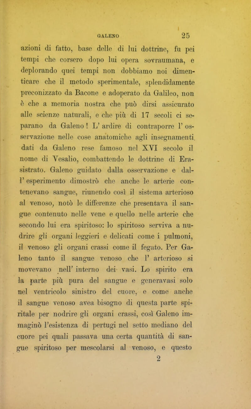 azioni di fatto, base delle di lui dottrine, fu pei tempi che corsero dopo lui opera sovraumana, e deplorando quei tempi non dobbiamo noi dimen- ticare elle il metodo sperimentale, splendidamente preconizzato da Bacone e adoperato da Galileo, non è che a memoria nostra che può dirsi assicurato alle scienze naturali, e che piiì di 17 secoli ci se- parano da Galeno ! L' ardire di contraporre 1' os- servazione nelle cose anatomiche agli insegnamenti, dati da Galeno rese famoso nel XYI secolo il nome di Vesalio, combattendo le dottrine di Era- sistrato. Galeno guidato dalla osservazione e dal- l' esperimento dimostrò che anche le arterie con- tenevano sangue, riunendo così il sistema arterioso al venoso^ notò le differenze che presentava il san- gue contenuto nelle vene e quello nelle arterie che secondo lui era spiritoso: lo spiritoso serviva a nu- drire gli organi leggieri e delicati come i pulmoni, il venoso gli organi crassi come il fegato. Per Ga- leno tanto il sangue venoso che 1' arterioso si movevano nell' interno dei vasi. Lo spirito era la parte più pura del sangue e generavasi solo nel ventricolo sinistro del cuore, e come anche il sangue venoso avea bisogno di questa parte spi- ritale per nodrire gli organi crassi, così Galeno im- maginò l'esistenza di pertugi nel setto mediano del cuore pei quali passava una certa quantità di san- gue spiritoso per mescolarsi al venoso, e questo 2